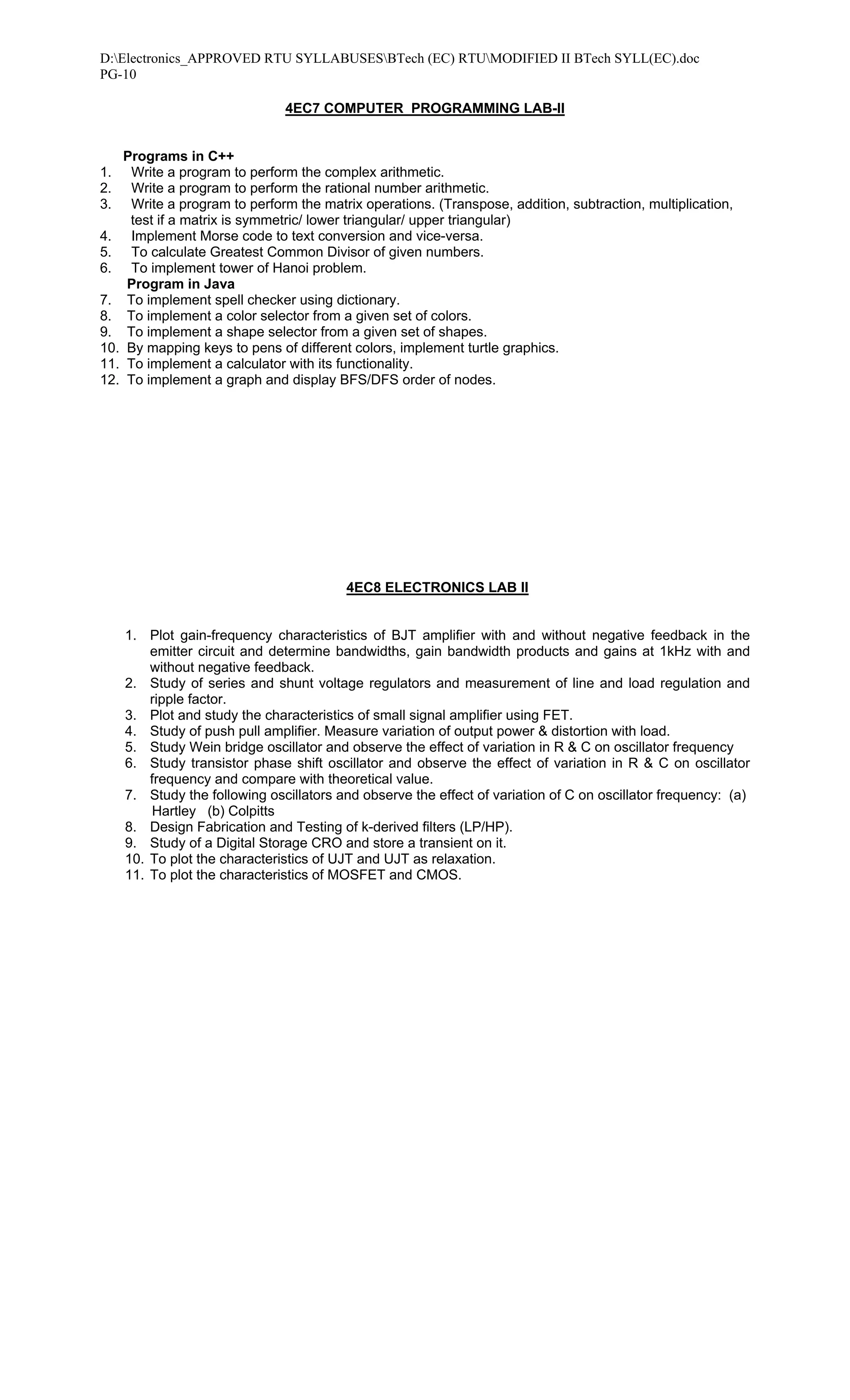 D:Electronics_APPROVED RTU SYLLABUSESBTech (EC) RTUMODIFIED II BTech SYLL(EC).doc
PG-10

                               4EC7 COMPUTER PROGRAMMING LAB-II


   Programs in C++
1.   Write a program to perform the complex arithmetic.
2.   Write a program to perform the rational number arithmetic.
3.   Write a program to perform the matrix operations. (Transpose, addition, subtraction, multiplication,
    test if a matrix is symmetric/ lower triangular/ upper triangular)
4. Implement Morse code to text conversion and vice-versa.
5. To calculate Greatest Common Divisor of given numbers.
6. To implement tower of Hanoi problem.
    Program in Java
7. To implement spell checker using dictionary.
8. To implement a color selector from a given set of colors.
9. To implement a shape selector from a given set of shapes.
10. By mapping keys to pens of different colors, implement turtle graphics.
11. To implement a calculator with its functionality.
12. To implement a graph and display BFS/DFS order of nodes.




                                         4EC8 ELECTRONICS LAB II


     1. Plot gain-frequency characteristics of BJT amplifier with and without negative feedback in the
         emitter circuit and determine bandwidths, gain bandwidth products and gains at 1kHz with and
         without negative feedback.
     2. Study of series and shunt voltage regulators and measurement of line and load regulation and
         ripple factor.
     3. Plot and study the characteristics of small signal amplifier using FET.
     4. Study of push pull amplifier. Measure variation of output power & distortion with load.
     5. Study Wein bridge oscillator and observe the effect of variation in R & C on oscillator frequency
     6. Study transistor phase shift oscillator and observe the effect of variation in R & C on oscillator
         frequency and compare with theoretical value.
     7. Study the following oscillators and observe the effect of variation of C on oscillator frequency: (a)
         Hartley (b) Colpitts
     8. Design Fabrication and Testing of k-derived filters (LP/HP).
     9. Study of a Digital Storage CRO and store a transient on it.
     10. To plot the characteristics of UJT and UJT as relaxation.
     11. To plot the characteristics of MOSFET and CMOS.
 