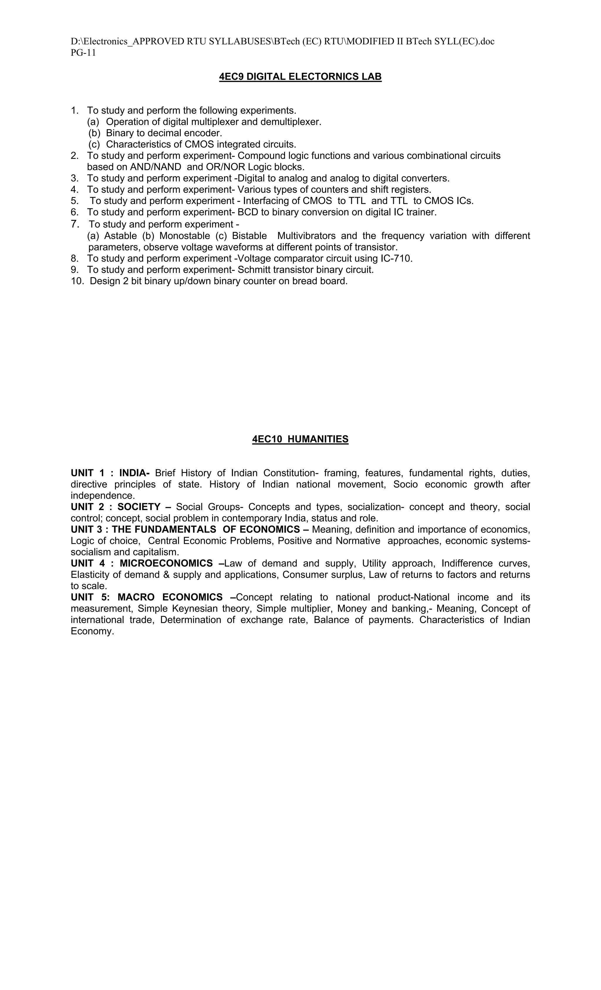 D:Electronics_APPROVED RTU SYLLABUSESBTech (EC) RTUMODIFIED II BTech SYLL(EC).doc
PG-11

                                 4EC9 DIGITAL ELECTORNICS LAB


1. To study and perform the following experiments.
   (a) Operation of digital multiplexer and demultiplexer.
    (b) Binary to decimal encoder.
    (c) Characteristics of CMOS integrated circuits.
2. To study and perform experiment- Compound logic functions and various combinational circuits
   based on AND/NAND and OR/NOR Logic blocks.
3. To study and perform experiment -Digital to analog and analog to digital converters.
4. To study and perform experiment- Various types of counters and shift registers.
5. To study and perform experiment - Interfacing of CMOS to TTL and TTL to CMOS ICs.
6. To study and perform experiment- BCD to binary conversion on digital IC trainer.
7. To study and perform experiment -
   (a) Astable (b) Monostable (c) Bistable Multivibrators and the frequency variation with different
    parameters, observe voltage waveforms at different points of transistor.
8. To study and perform experiment -Voltage comparator circuit using IC-710.
9. To study and perform experiment- Schmitt transistor binary circuit.
10. Design 2 bit binary up/down binary counter on bread board.




                                        4EC10 HUMANITIES


UNIT 1 : INDIA- Brief History of Indian Constitution- framing, features, fundamental rights, duties,
directive principles of state. History of Indian national movement, Socio economic growth after
independence.
UNIT 2 : SOCIETY – Social Groups- Concepts and types, socialization- concept and theory, social
control; concept, social problem in contemporary India, status and role.
UNIT 3 : THE FUNDAMENTALS OF ECONOMICS – Meaning, definition and importance of economics,
Logic of choice, Central Economic Problems, Positive and Normative approaches, economic systems-
socialism and capitalism.
UNIT 4 : MICROECONOMICS –Law of demand and supply, Utility approach, Indifference curves,
Elasticity of demand & supply and applications, Consumer surplus, Law of returns to factors and returns
to scale.
UNIT 5: MACRO ECONOMICS –Concept relating to national product-National income and its
measurement, Simple Keynesian theory, Simple multiplier, Money and banking,- Meaning, Concept of
international trade, Determination of exchange rate, Balance of payments. Characteristics of Indian
Economy.
 