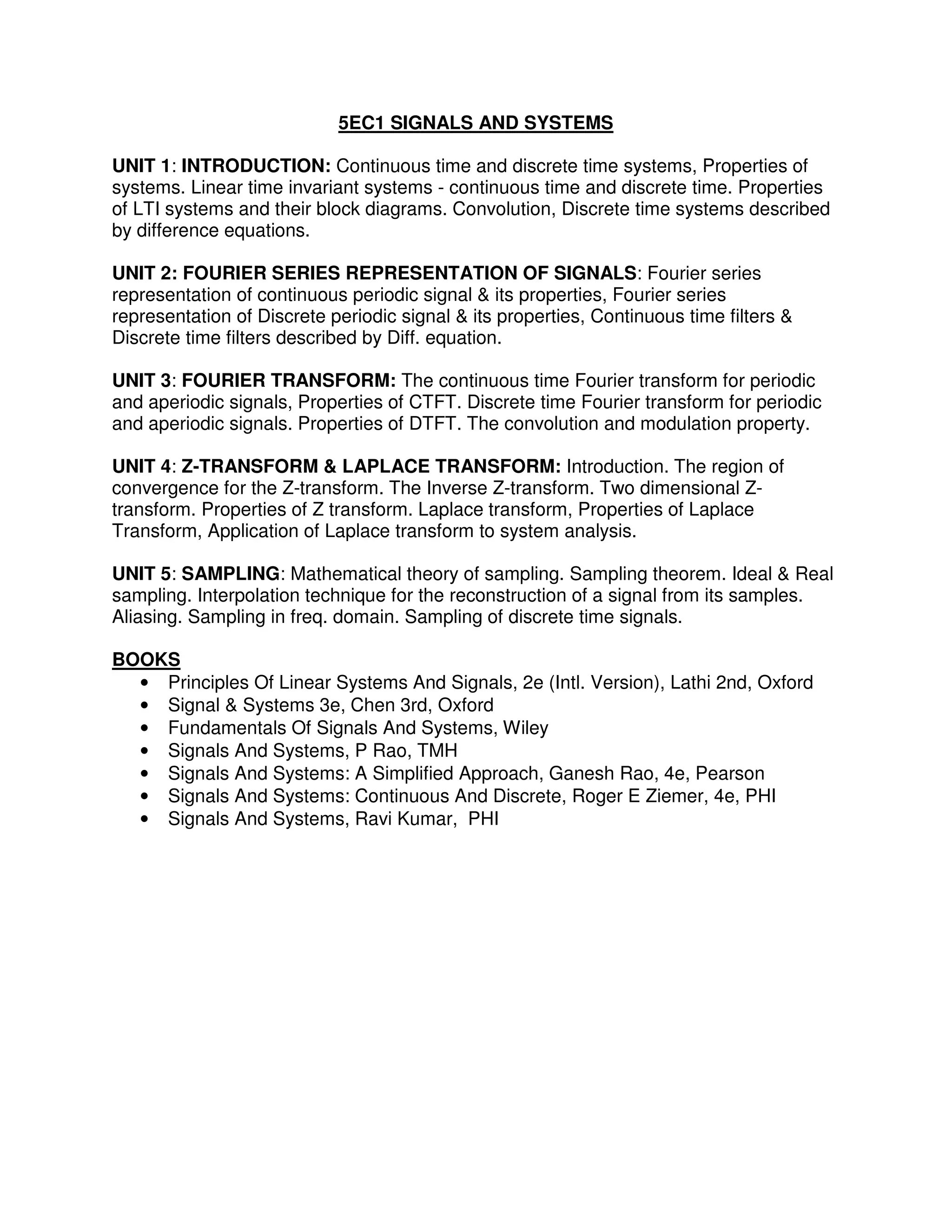 5EC1 SIGNALS AND SYSTEMS

UNIT 1: INTRODUCTION: Continuous time and discrete time systems, Properties of
systems. Linear time invariant systems - continuous time and discrete time. Properties
of LTI systems and their block diagrams. Convolution, Discrete time systems described
by difference equations.

UNIT 2: FOURIER SERIES REPRESENTATION OF SIGNALS: Fourier series
representation of continuous periodic signal & its properties, Fourier series
representation of Discrete periodic signal & its properties, Continuous time filters &
Discrete time filters described by Diff. equation.

UNIT 3: FOURIER TRANSFORM: The continuous time Fourier transform for periodic
and aperiodic signals, Properties of CTFT. Discrete time Fourier transform for periodic
and aperiodic signals. Properties of DTFT. The convolution and modulation property.

UNIT 4: Z-TRANSFORM & LAPLACE TRANSFORM: Introduction. The region of
convergence for the Z-transform. The Inverse Z-transform. Two dimensional Z-
transform. Properties of Z transform. Laplace transform, Properties of Laplace
Transform, Application of Laplace transform to system analysis.

UNIT 5: SAMPLING: Mathematical theory of sampling. Sampling theorem. Ideal & Real
sampling. Interpolation technique for the reconstruction of a signal from its samples.
Aliasing. Sampling in freq. domain. Sampling of discrete time signals.

BOOKS
  • Principles Of Linear Systems And Signals, 2e (Intl. Version), Lathi 2nd, Oxford
  • Signal & Systems 3e, Chen 3rd, Oxford
  • Fundamentals Of Signals And Systems, Wiley
  • Signals And Systems, P Rao, TMH
  • Signals And Systems: A Simplified Approach, Ganesh Rao, 4e, Pearson
  • Signals And Systems: Continuous And Discrete, Roger E Ziemer, 4e, PHI
  • Signals And Systems, Ravi Kumar, PHI
 
