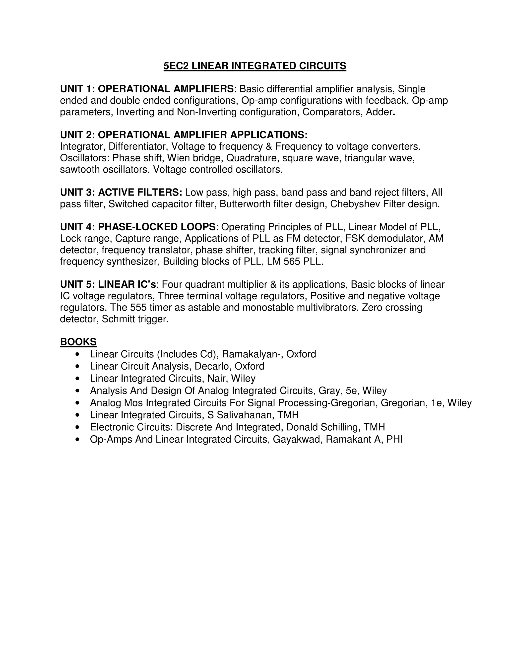 5EC2 LINEAR INTEGRATED CIRCUITS

UNIT 1: OPERATIONAL AMPLIFIERS: Basic differential amplifier analysis, Single
ended and double ended configurations, Op-amp configurations with feedback, Op-amp
parameters, Inverting and Non-Inverting configuration, Comparators, Adder.

UNIT 2: OPERATIONAL AMPLIFIER APPLICATIONS:
Integrator, Differentiator, Voltage to frequency & Frequency to voltage converters.
Oscillators: Phase shift, Wien bridge, Quadrature, square wave, triangular wave,
sawtooth oscillators. Voltage controlled oscillators.

UNIT 3: ACTIVE FILTERS: Low pass, high pass, band pass and band reject filters, All
pass filter, Switched capacitor filter, Butterworth filter design, Chebyshev Filter design.

UNIT 4: PHASE-LOCKED LOOPS: Operating Principles of PLL, Linear Model of PLL,
Lock range, Capture range, Applications of PLL as FM detector, FSK demodulator, AM
detector, frequency translator, phase shifter, tracking filter, signal synchronizer and
frequency synthesizer, Building blocks of PLL, LM 565 PLL.

UNIT 5: LINEAR IC’s: Four quadrant multiplier & its applications, Basic blocks of linear
IC voltage regulators, Three terminal voltage regulators, Positive and negative voltage
regulators. The 555 timer as astable and monostable multivibrators. Zero crossing
detector, Schmitt trigger.

BOOKS
  • Linear Circuits (Includes Cd), Ramakalyan-, Oxford
  • Linear Circuit Analysis, Decarlo, Oxford
  • Linear Integrated Circuits, Nair, Wiley
  • Analysis And Design Of Analog Integrated Circuits, Gray, 5e, Wiley
  • Analog Mos Integrated Circuits For Signal Processing-Gregorian, Gregorian, 1e, Wiley
  • Linear Integrated Circuits, S Salivahanan, TMH
  • Electronic Circuits: Discrete And Integrated, Donald Schilling, TMH
  • Op-Amps And Linear Integrated Circuits, Gayakwad, Ramakant A, PHI
 