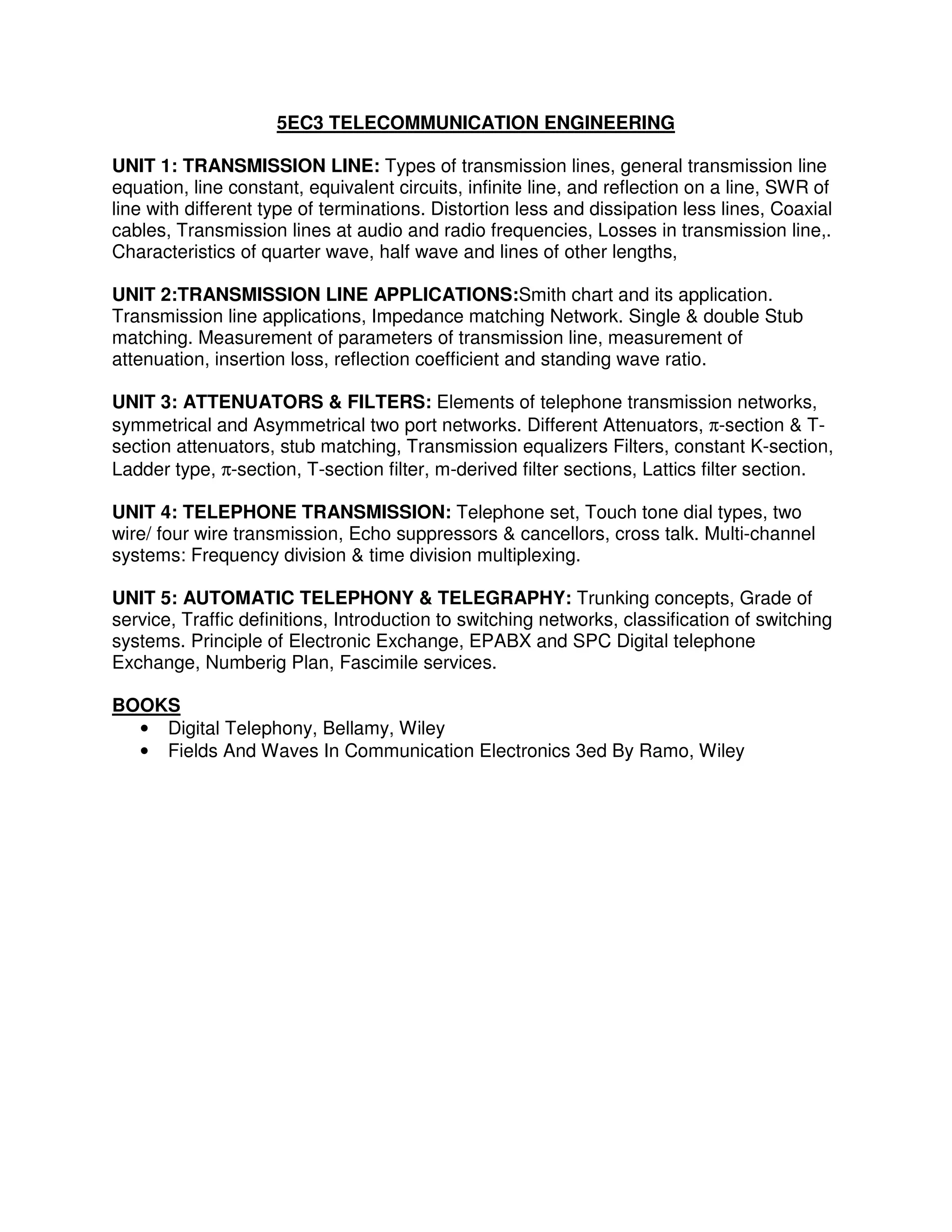 5EC3 TELECOMMUNICATION ENGINEERING

UNIT 1: TRANSMISSION LINE: Types of transmission lines, general transmission line
equation, line constant, equivalent circuits, infinite line, and reflection on a line, SWR of
line with different type of terminations. Distortion less and dissipation less lines, Coaxial
cables, Transmission lines at audio and radio frequencies, Losses in transmission line,.
Characteristics of quarter wave, half wave and lines of other lengths,

UNIT 2:TRANSMISSION LINE APPLICATIONS:Smith chart and its application.
Transmission line applications, Impedance matching Network. Single & double Stub
matching. Measurement of parameters of transmission line, measurement of
attenuation, insertion loss, reflection coefficient and standing wave ratio.

UNIT 3: ATTENUATORS & FILTERS: Elements of telephone transmission networks,
symmetrical and Asymmetrical two port networks. Different Attenuators, π-section & T-
section attenuators, stub matching, Transmission equalizers Filters, constant K-section,
Ladder type, π-section, T-section filter, m-derived filter sections, Lattics filter section.

UNIT 4: TELEPHONE TRANSMISSION: Telephone set, Touch tone dial types, two
wire/ four wire transmission, Echo suppressors & cancellors, cross talk. Multi-channel
systems: Frequency division & time division multiplexing.

UNIT 5: AUTOMATIC TELEPHONY & TELEGRAPHY: Trunking concepts, Grade of
service, Traffic definitions, Introduction to switching networks, classification of switching
systems. Principle of Electronic Exchange, EPABX and SPC Digital telephone
Exchange, Numberig Plan, Fascimile services.

BOOKS
  • Digital Telephony, Bellamy, Wiley
  • Fields And Waves In Communication Electronics 3ed By Ramo, Wiley
 