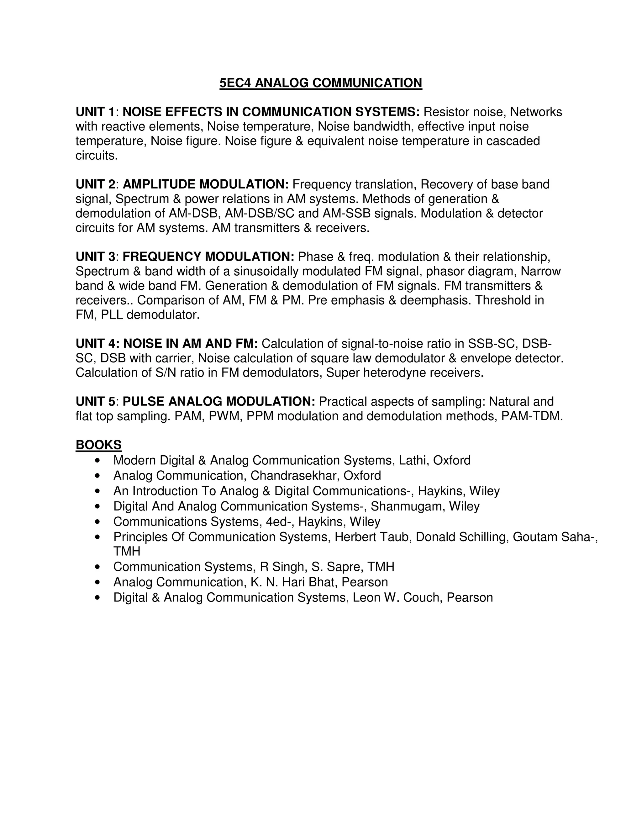 5EC4 ANALOG COMMUNICATION

UNIT 1: NOISE EFFECTS IN COMMUNICATION SYSTEMS: Resistor noise, Networks
with reactive elements, Noise temperature, Noise bandwidth, effective input noise
temperature, Noise figure. Noise figure & equivalent noise temperature in cascaded
circuits.

UNIT 2: AMPLITUDE MODULATION: Frequency translation, Recovery of base band
signal, Spectrum & power relations in AM systems. Methods of generation &
demodulation of AM-DSB, AM-DSB/SC and AM-SSB signals. Modulation & detector
circuits for AM systems. AM transmitters & receivers.

UNIT 3: FREQUENCY MODULATION: Phase & freq. modulation & their relationship,
Spectrum & band width of a sinusoidally modulated FM signal, phasor diagram, Narrow
band & wide band FM. Generation & demodulation of FM signals. FM transmitters &
receivers.. Comparison of AM, FM & PM. Pre emphasis & deemphasis. Threshold in
FM, PLL demodulator.

UNIT 4: NOISE IN AM AND FM: Calculation of signal-to-noise ratio in SSB-SC, DSB-
SC, DSB with carrier, Noise calculation of square law demodulator & envelope detector.
Calculation of S/N ratio in FM demodulators, Super heterodyne receivers.

UNIT 5: PULSE ANALOG MODULATION: Practical aspects of sampling: Natural and
flat top sampling. PAM, PWM, PPM modulation and demodulation methods, PAM-TDM.

BOOKS
  • Modern Digital & Analog Communication Systems, Lathi, Oxford
  • Analog Communication, Chandrasekhar, Oxford
  • An Introduction To Analog & Digital Communications-, Haykins, Wiley
  • Digital And Analog Communication Systems-, Shanmugam, Wiley
  • Communications Systems, 4ed-, Haykins, Wiley
  • Principles Of Communication Systems, Herbert Taub, Donald Schilling, Goutam Saha-,
    TMH
  • Communication Systems, R Singh, S. Sapre, TMH
  • Analog Communication, K. N. Hari Bhat, Pearson
  • Digital & Analog Communication Systems, Leon W. Couch, Pearson
 