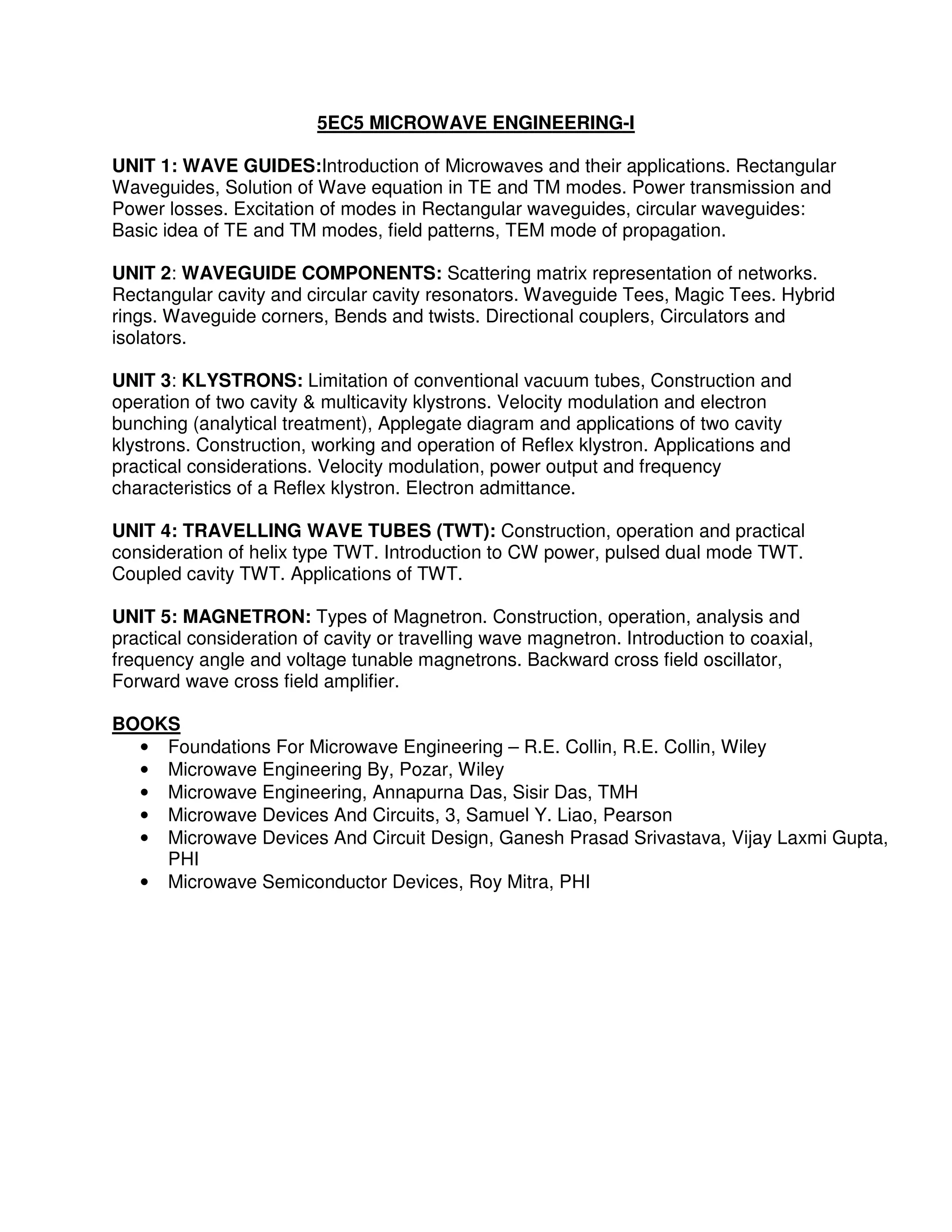 5EC5 MICROWAVE ENGINEERING-I

UNIT 1: WAVE GUIDES:Introduction of Microwaves and their applications. Rectangular
Waveguides, Solution of Wave equation in TE and TM modes. Power transmission and
Power losses. Excitation of modes in Rectangular waveguides, circular waveguides:
Basic idea of TE and TM modes, field patterns, TEM mode of propagation.

UNIT 2: WAVEGUIDE COMPONENTS: Scattering matrix representation of networks.
Rectangular cavity and circular cavity resonators. Waveguide Tees, Magic Tees. Hybrid
rings. Waveguide corners, Bends and twists. Directional couplers, Circulators and
isolators.

UNIT 3: KLYSTRONS: Limitation of conventional vacuum tubes, Construction and
operation of two cavity & multicavity klystrons. Velocity modulation and electron
bunching (analytical treatment), Applegate diagram and applications of two cavity
klystrons. Construction, working and operation of Reflex klystron. Applications and
practical considerations. Velocity modulation, power output and frequency
characteristics of a Reflex klystron. Electron admittance.

UNIT 4: TRAVELLING WAVE TUBES (TWT): Construction, operation and practical
consideration of helix type TWT. Introduction to CW power, pulsed dual mode TWT.
Coupled cavity TWT. Applications of TWT.

UNIT 5: MAGNETRON: Types of Magnetron. Construction, operation, analysis and
practical consideration of cavity or travelling wave magnetron. Introduction to coaxial,
frequency angle and voltage tunable magnetrons. Backward cross field oscillator,
Forward wave cross field amplifier.

BOOKS
  • Foundations For Microwave Engineering – R.E. Collin, R.E. Collin, Wiley
  • Microwave Engineering By, Pozar, Wiley
  • Microwave Engineering, Annapurna Das, Sisir Das, TMH
  • Microwave Devices And Circuits, 3, Samuel Y. Liao, Pearson
  • Microwave Devices And Circuit Design, Ganesh Prasad Srivastava, Vijay Laxmi Gupta,
    PHI
  • Microwave Semiconductor Devices, Roy Mitra, PHI
 
