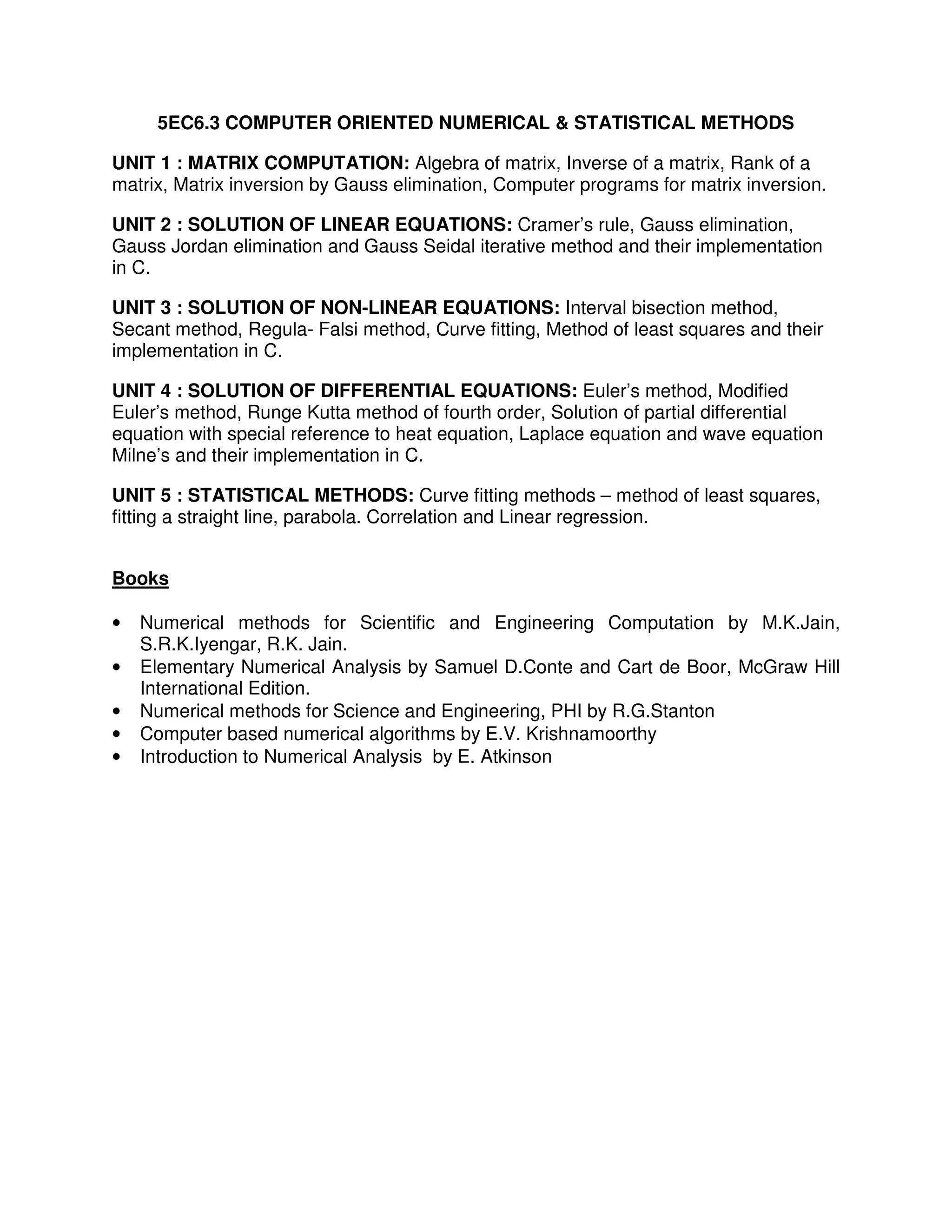 5EC6.3 COMPUTER ORIENTED NUMERICAL & STATISTICAL METHODS

UNIT 1 : MATRIX COMPUTATION: Algebra of matrix, Inverse of a matrix, Rank of a
matrix, Matrix inversion by Gauss elimination, Computer programs for matrix inversion.

UNIT 2 : SOLUTION OF LINEAR EQUATIONS: Cramer’s rule, Gauss elimination,
Gauss Jordan elimination and Gauss Seidal iterative method and their implementation
in C.

UNIT 3 : SOLUTION OF NON-LINEAR EQUATIONS: Interval bisection method,
Secant method, Regula- Falsi method, Curve fitting, Method of least squares and their
implementation in C.

UNIT 4 : SOLUTION OF DIFFERENTIAL EQUATIONS: Euler’s method, Modified
Euler’s method, Runge Kutta method of fourth order, Solution of partial differential
equation with special reference to heat equation, Laplace equation and wave equation
Milne’s and their implementation in C.

UNIT 5 : STATISTICAL METHODS: Curve fitting methods – method of least squares,
fitting a straight line, parabola. Correlation and Linear regression.


Books

•   Numerical methods for Scientific and Engineering Computation by M.K.Jain,
    S.R.K.Iyengar, R.K. Jain.
•   Elementary Numerical Analysis by Samuel D.Conte and Cart de Boor, McGraw Hill
    International Edition.
•   Numerical methods for Science and Engineering, PHI by R.G.Stanton
•   Computer based numerical algorithms by E.V. Krishnamoorthy
•   Introduction to Numerical Analysis by E. Atkinson
 