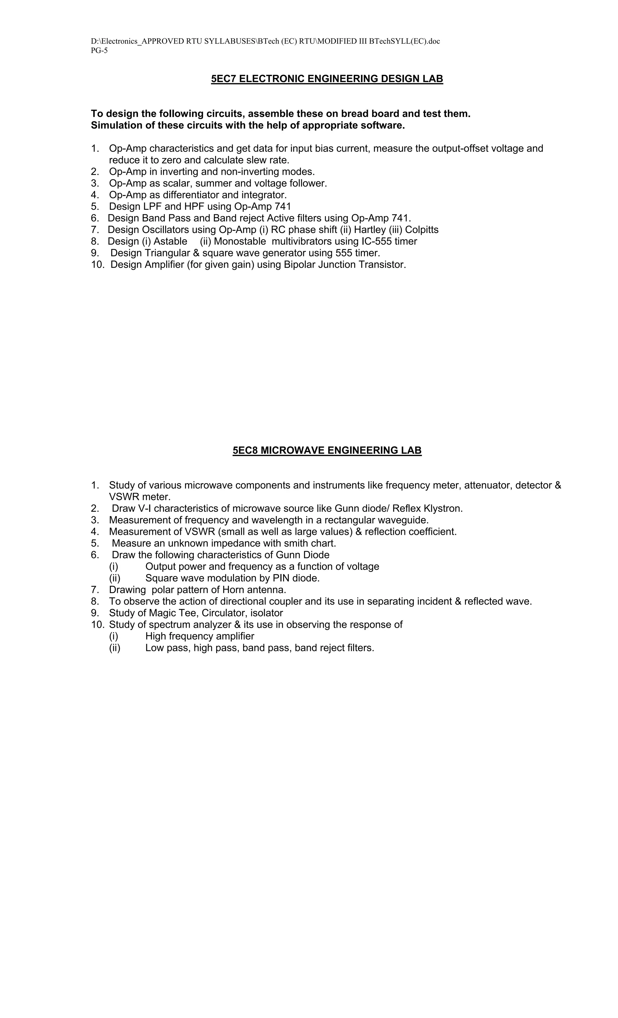 D:Electronics_APPROVED RTU SYLLABUSESBTech (EC) RTUMODIFIED III BTechSYLL(EC).doc
PG-5


                            5EC7 ELECTRONIC ENGINEERING DESIGN LAB


To design the following circuits, assemble these on bread board and test them.
Simulation of these circuits with the help of appropriate software.

1. Op-Amp characteristics and get data for input bias current, measure the output-offset voltage and
    reduce it to zero and calculate slew rate.
2. Op-Amp in inverting and non-inverting modes.
3. Op-Amp as scalar, summer and voltage follower.
4. Op-Amp as differentiator and integrator.
5. Design LPF and HPF using Op-Amp 741
6. Design Band Pass and Band reject Active filters using Op-Amp 741.
7. Design Oscillators using Op-Amp (i) RC phase shift (ii) Hartley (iii) Colpitts
8. Design (i) Astable (ii) Monostable multivibrators using IC-555 timer
9. Design Triangular & square wave generator using 555 timer.
10. Design Amplifier (for given gain) using Bipolar Junction Transistor.




                                  5EC8 MICROWAVE ENGINEERING LAB


1. Study of various microwave components and instruments like frequency meter, attenuator, detector &
    VSWR meter.
2. Draw V-I characteristics of microwave source like Gunn diode/ Reflex Klystron.
3. Measurement of frequency and wavelength in a rectangular waveguide.
4. Measurement of VSWR (small as well as large values) & reflection coefficient.
5. Measure an unknown impedance with smith chart.
6. Draw the following characteristics of Gunn Diode
    (i)     Output power and frequency as a function of voltage
    (ii)    Square wave modulation by PIN diode.
7. Drawing polar pattern of Horn antenna.
8. To observe the action of directional coupler and its use in separating incident & reflected wave.
9. Study of Magic Tee, Circulator, isolator
10. Study of spectrum analyzer & its use in observing the response of
    (i)     High frequency amplifier
    (ii)    Low pass, high pass, band pass, band reject filters.
 