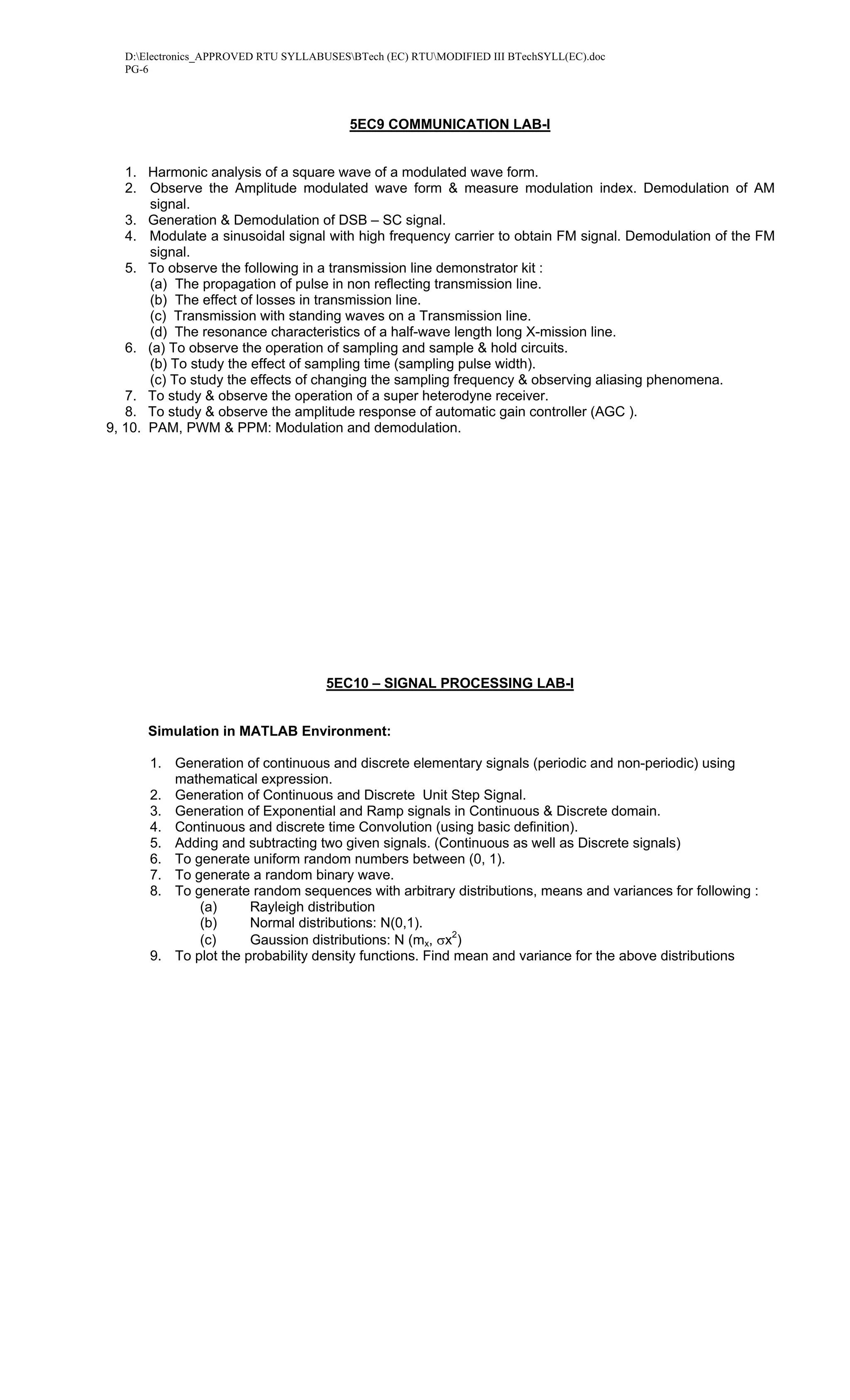 D:Electronics_APPROVED RTU SYLLABUSESBTech (EC) RTUMODIFIED III BTechSYLL(EC).doc
  PG-6




                                         5EC9 COMMUNICATION LAB-I


   1. Harmonic analysis of a square wave of a modulated wave form.
   2. Observe the Amplitude modulated wave form & measure modulation index. Demodulation of AM
       signal.
   3. Generation & Demodulation of DSB – SC signal.
   4. Modulate a sinusoidal signal with high frequency carrier to obtain FM signal. Demodulation of the FM
       signal.
   5. To observe the following in a transmission line demonstrator kit :
       (a) The propagation of pulse in non reflecting transmission line.
       (b) The effect of losses in transmission line.
       (c) Transmission with standing waves on a Transmission line.
       (d) The resonance characteristics of a half-wave length long X-mission line.
   6. (a) To observe the operation of sampling and sample & hold circuits.
       (b) To study the effect of sampling time (sampling pulse width).
       (c) To study the effects of changing the sampling frequency & observing aliasing phenomena.
   7. To study & observe the operation of a super heterodyne receiver.
   8. To study & observe the amplitude response of automatic gain controller (AGC ).
9, 10. PAM, PWM & PPM: Modulation and demodulation.




                                     5EC10 – SIGNAL PROCESSING LAB-I


      Simulation in MATLAB Environment:

      1. Generation of continuous and discrete elementary signals (periodic and non-periodic) using
         mathematical expression.
      2. Generation of Continuous and Discrete Unit Step Signal.
      3. Generation of Exponential and Ramp signals in Continuous & Discrete domain.
      4. Continuous and discrete time Convolution (using basic definition).
      5. Adding and subtracting two given signals. (Continuous as well as Discrete signals)
      6. To generate uniform random numbers between (0, 1).
      7. To generate a random binary wave.
      8. To generate random sequences with arbitrary distributions, means and variances for following :
             (a)      Rayleigh distribution
             (b)      Normal distributions: N(0,1).
             (c)      Gaussion distributions: N (mx, σx2)
      9. To plot the probability density functions. Find mean and variance for the above distributions
 