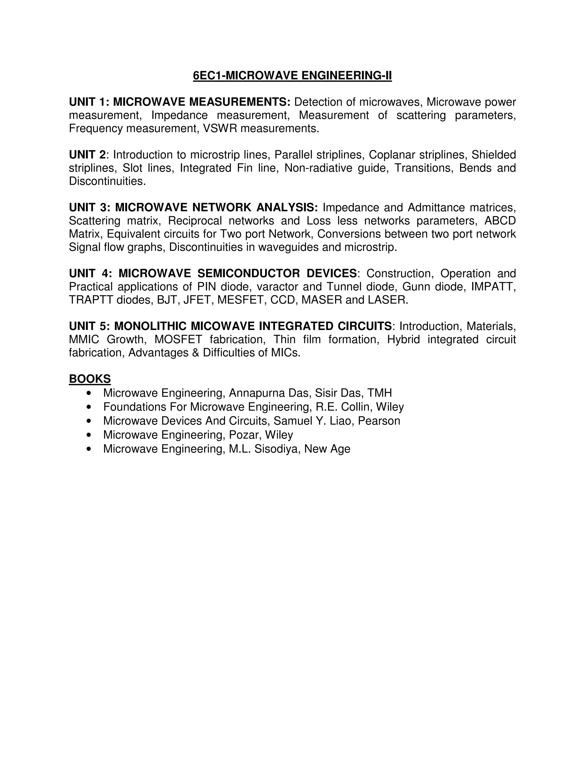 6EC1-MICROWAVE ENGINEERING-II

UNIT 1: MICROWAVE MEASUREMENTS: Detection of microwaves, Microwave power
measurement, Impedance measurement, Measurement of scattering parameters,
Frequency measurement, VSWR measurements.

UNIT 2: Introduction to microstrip lines, Parallel striplines, Coplanar striplines, Shielded
striplines, Slot lines, Integrated Fin line, Non-radiative guide, Transitions, Bends and
Discontinuities.

UNIT 3: MICROWAVE NETWORK ANALYSIS: Impedance and Admittance matrices,
Scattering matrix, Reciprocal networks and Loss less networks parameters, ABCD
Matrix, Equivalent circuits for Two port Network, Conversions between two port network
Signal flow graphs, Discontinuities in waveguides and microstrip.

UNIT 4: MICROWAVE SEMICONDUCTOR DEVICES: Construction, Operation and
Practical applications of PIN diode, varactor and Tunnel diode, Gunn diode, IMPATT,
TRAPTT diodes, BJT, JFET, MESFET, CCD, MASER and LASER.

UNIT 5: MONOLITHIC MICOWAVE INTEGRATED CIRCUITS: Introduction, Materials,
MMIC Growth, MOSFET fabrication, Thin film formation, Hybrid integrated circuit
fabrication, Advantages & Difficulties of MICs.

BOOKS
  • Microwave Engineering, Annapurna Das, Sisir Das, TMH
  • Foundations For Microwave Engineering, R.E. Collin, Wiley
  • Microwave Devices And Circuits, Samuel Y. Liao, Pearson
  • Microwave Engineering, Pozar, Wiley
  • Microwave Engineering, M.L. Sisodiya, New Age
 