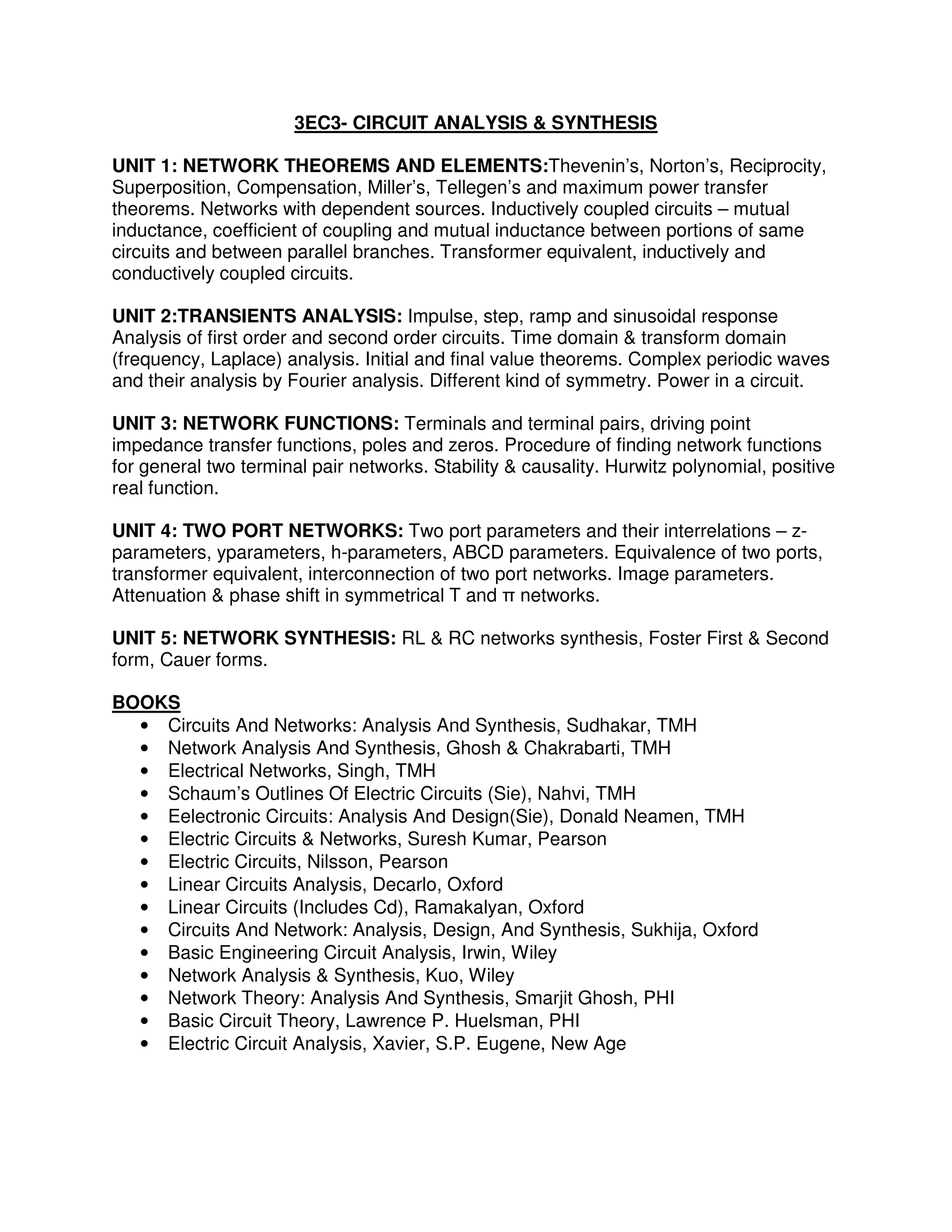3EC3- CIRCUIT ANALYSIS & SYNTHESIS

UNIT 1: NETWORK THEOREMS AND ELEMENTS:Thevenin’s, Norton’s, Reciprocity,
Superposition, Compensation, Miller’s, Tellegen’s and maximum power transfer
theorems. Networks with dependent sources. Inductively coupled circuits – mutual
inductance, coefficient of coupling and mutual inductance between portions of same
circuits and between parallel branches. Transformer equivalent, inductively and
conductively coupled circuits.

UNIT 2:TRANSIENTS ANALYSIS: Impulse, step, ramp and sinusoidal response
Analysis of first order and second order circuits. Time domain & transform domain
(frequency, Laplace) analysis. Initial and final value theorems. Complex periodic waves
and their analysis by Fourier analysis. Different kind of symmetry. Power in a circuit.

UNIT 3: NETWORK FUNCTIONS: Terminals and terminal pairs, driving point
impedance transfer functions, poles and zeros. Procedure of finding network functions
for general two terminal pair networks. Stability & causality. Hurwitz polynomial, positive
real function.

UNIT 4: TWO PORT NETWORKS: Two port parameters and their interrelations – z-
parameters, yparameters, h-parameters, ABCD parameters. Equivalence of two ports,
transformer equivalent, interconnection of two port networks. Image parameters.
Attenuation & phase shift in symmetrical T and π networks.

UNIT 5: NETWORK SYNTHESIS: RL & RC networks synthesis, Foster First & Second
form, Cauer forms.

BOOKS
  • Circuits And Networks: Analysis And Synthesis, Sudhakar, TMH
  • Network Analysis And Synthesis, Ghosh & Chakrabarti, TMH
  • Electrical Networks, Singh, TMH
  • Schaum’s Outlines Of Electric Circuits (Sie), Nahvi, TMH
  • Eelectronic Circuits: Analysis And Design(Sie), Donald Neamen, TMH
  • Electric Circuits & Networks, Suresh Kumar, Pearson
  • Electric Circuits, Nilsson, Pearson
  • Linear Circuits Analysis, Decarlo, Oxford
  • Linear Circuits (Includes Cd), Ramakalyan, Oxford
  • Circuits And Network: Analysis, Design, And Synthesis, Sukhija, Oxford
  • Basic Engineering Circuit Analysis, Irwin, Wiley
  • Network Analysis & Synthesis, Kuo, Wiley
  • Network Theory: Analysis And Synthesis, Smarjit Ghosh, PHI
  • Basic Circuit Theory, Lawrence P. Huelsman, PHI
  • Electric Circuit Analysis, Xavier, S.P. Eugene, New Age
 