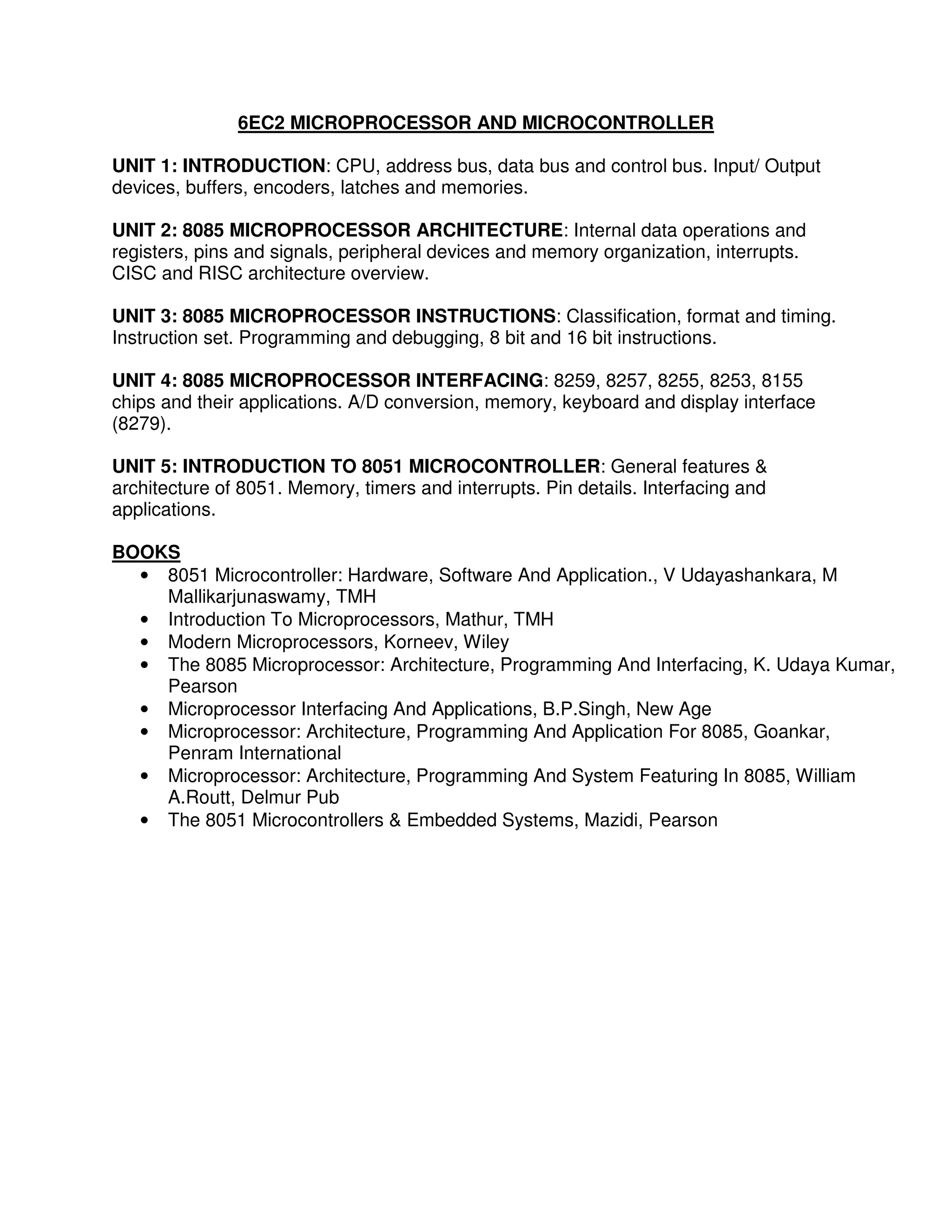 6EC2 MICROPROCESSOR AND MICROCONTROLLER

UNIT 1: INTRODUCTION: CPU, address bus, data bus and control bus. Input/ Output
devices, buffers, encoders, latches and memories.

UNIT 2: 8085 MICROPROCESSOR ARCHITECTURE: Internal data operations and
registers, pins and signals, peripheral devices and memory organization, interrupts.
CISC and RISC architecture overview.

UNIT 3: 8085 MICROPROCESSOR INSTRUCTIONS: Classification, format and timing.
Instruction set. Programming and debugging, 8 bit and 16 bit instructions.

UNIT 4: 8085 MICROPROCESSOR INTERFACING: 8259, 8257, 8255, 8253, 8155
chips and their applications. A/D conversion, memory, keyboard and display interface
(8279).

UNIT 5: INTRODUCTION TO 8051 MICROCONTROLLER: General features &
architecture of 8051. Memory, timers and interrupts. Pin details. Interfacing and
applications.

BOOKS
  • 8051 Microcontroller: Hardware, Software And Application., V Udayashankara, M
    Mallikarjunaswamy, TMH
  • Introduction To Microprocessors, Mathur, TMH
  • Modern Microprocessors, Korneev, Wiley
  • The 8085 Microprocessor: Architecture, Programming And Interfacing, K. Udaya Kumar,
    Pearson
  • Microprocessor Interfacing And Applications, B.P.Singh, New Age
  • Microprocessor: Architecture, Programming And Application For 8085, Goankar,
    Penram International
  • Microprocessor: Architecture, Programming And System Featuring In 8085, William
    A.Routt, Delmur Pub
  • The 8051 Microcontrollers & Embedded Systems, Mazidi, Pearson
 