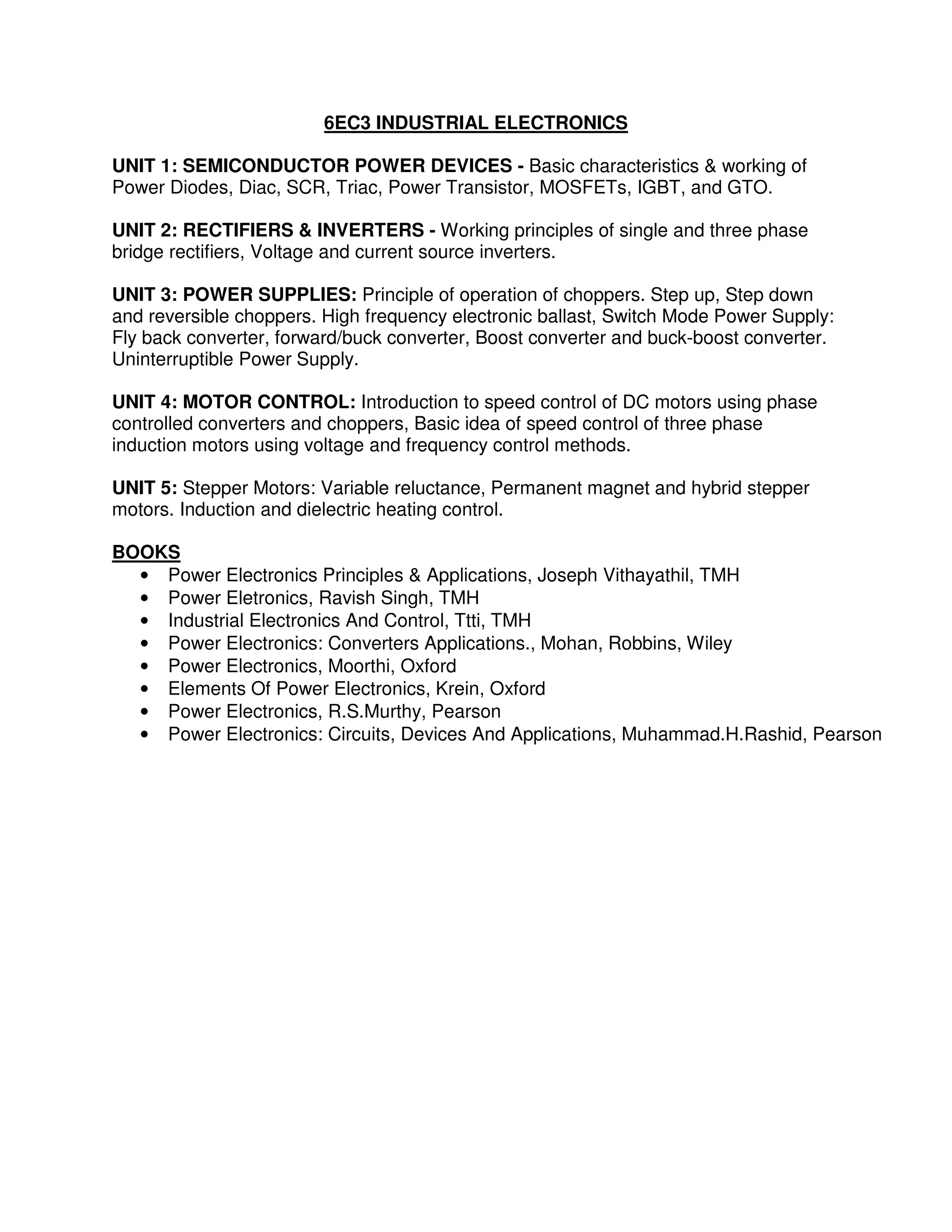 6EC3 INDUSTRIAL ELECTRONICS

UNIT 1: SEMICONDUCTOR POWER DEVICES - Basic characteristics & working of
Power Diodes, Diac, SCR, Triac, Power Transistor, MOSFETs, IGBT, and GTO.

UNIT 2: RECTIFIERS & INVERTERS - Working principles of single and three phase
bridge rectifiers, Voltage and current source inverters.

UNIT 3: POWER SUPPLIES: Principle of operation of choppers. Step up, Step down
and reversible choppers. High frequency electronic ballast, Switch Mode Power Supply:
Fly back converter, forward/buck converter, Boost converter and buck-boost converter.
Uninterruptible Power Supply.

UNIT 4: MOTOR CONTROL: Introduction to speed control of DC motors using phase
controlled converters and choppers, Basic idea of speed control of three phase
induction motors using voltage and frequency control methods.

UNIT 5: Stepper Motors: Variable reluctance, Permanent magnet and hybrid stepper
motors. Induction and dielectric heating control.

BOOKS
  • Power Electronics Principles & Applications, Joseph Vithayathil, TMH
  • Power Eletronics, Ravish Singh, TMH
  • Industrial Electronics And Control, Ttti, TMH
  • Power Electronics: Converters Applications., Mohan, Robbins, Wiley
  • Power Electronics, Moorthi, Oxford
  • Elements Of Power Electronics, Krein, Oxford
  • Power Electronics, R.S.Murthy, Pearson
  • Power Electronics: Circuits, Devices And Applications, Muhammad.H.Rashid, Pearson
 