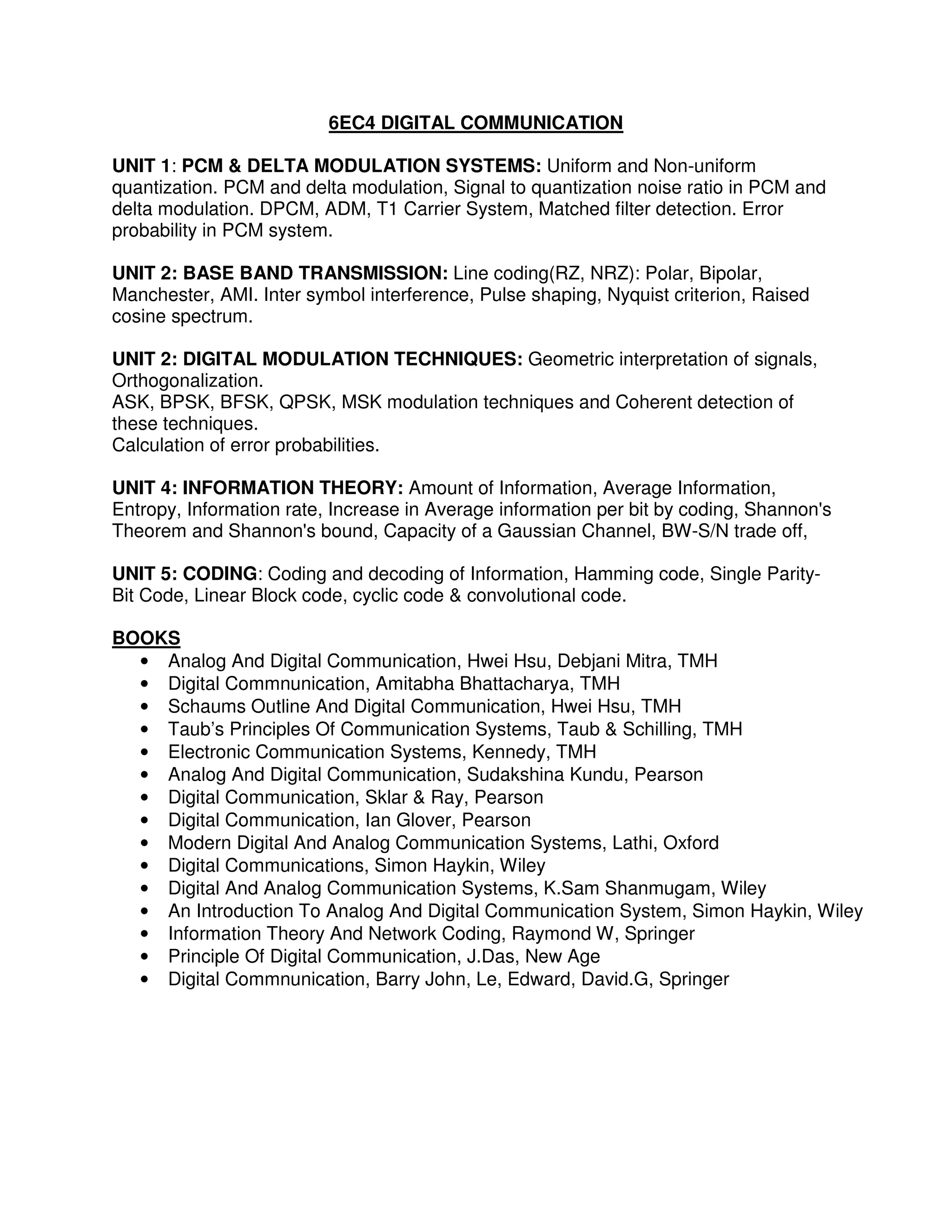6EC4 DIGITAL COMMUNICATION

UNIT 1: PCM & DELTA MODULATION SYSTEMS: Uniform and Non-uniform
quantization. PCM and delta modulation, Signal to quantization noise ratio in PCM and
delta modulation. DPCM, ADM, T1 Carrier System, Matched filter detection. Error
probability in PCM system.

UNIT 2: BASE BAND TRANSMISSION: Line coding(RZ, NRZ): Polar, Bipolar,
Manchester, AMI. Inter symbol interference, Pulse shaping, Nyquist criterion, Raised
cosine spectrum.

UNIT 2: DIGITAL MODULATION TECHNIQUES: Geometric interpretation of signals,
Orthogonalization.
ASK, BPSK, BFSK, QPSK, MSK modulation techniques and Coherent detection of
these techniques.
Calculation of error probabilities.

UNIT 4: INFORMATION THEORY: Amount of Information, Average Information,
Entropy, Information rate, Increase in Average information per bit by coding, Shannon's
Theorem and Shannon's bound, Capacity of a Gaussian Channel, BW-S/N trade off,

UNIT 5: CODING: Coding and decoding of Information, Hamming code, Single Parity-
Bit Code, Linear Block code, cyclic code & convolutional code.

BOOKS
  • Analog And Digital Communication, Hwei Hsu, Debjani Mitra, TMH
  • Digital Commnunication, Amitabha Bhattacharya, TMH
  • Schaums Outline And Digital Communication, Hwei Hsu, TMH
  • Taub’s Principles Of Communication Systems, Taub & Schilling, TMH
  • Electronic Communication Systems, Kennedy, TMH
  • Analog And Digital Communication, Sudakshina Kundu, Pearson
  • Digital Communication, Sklar & Ray, Pearson
  • Digital Communication, Ian Glover, Pearson
  • Modern Digital And Analog Communication Systems, Lathi, Oxford
  • Digital Communications, Simon Haykin, Wiley
  • Digital And Analog Communication Systems, K.Sam Shanmugam, Wiley
  • An Introduction To Analog And Digital Communication System, Simon Haykin, Wiley
  • Information Theory And Network Coding, Raymond W, Springer
  • Principle Of Digital Communication, J.Das, New Age
  • Digital Commnunication, Barry John, Le, Edward, David.G, Springer
 