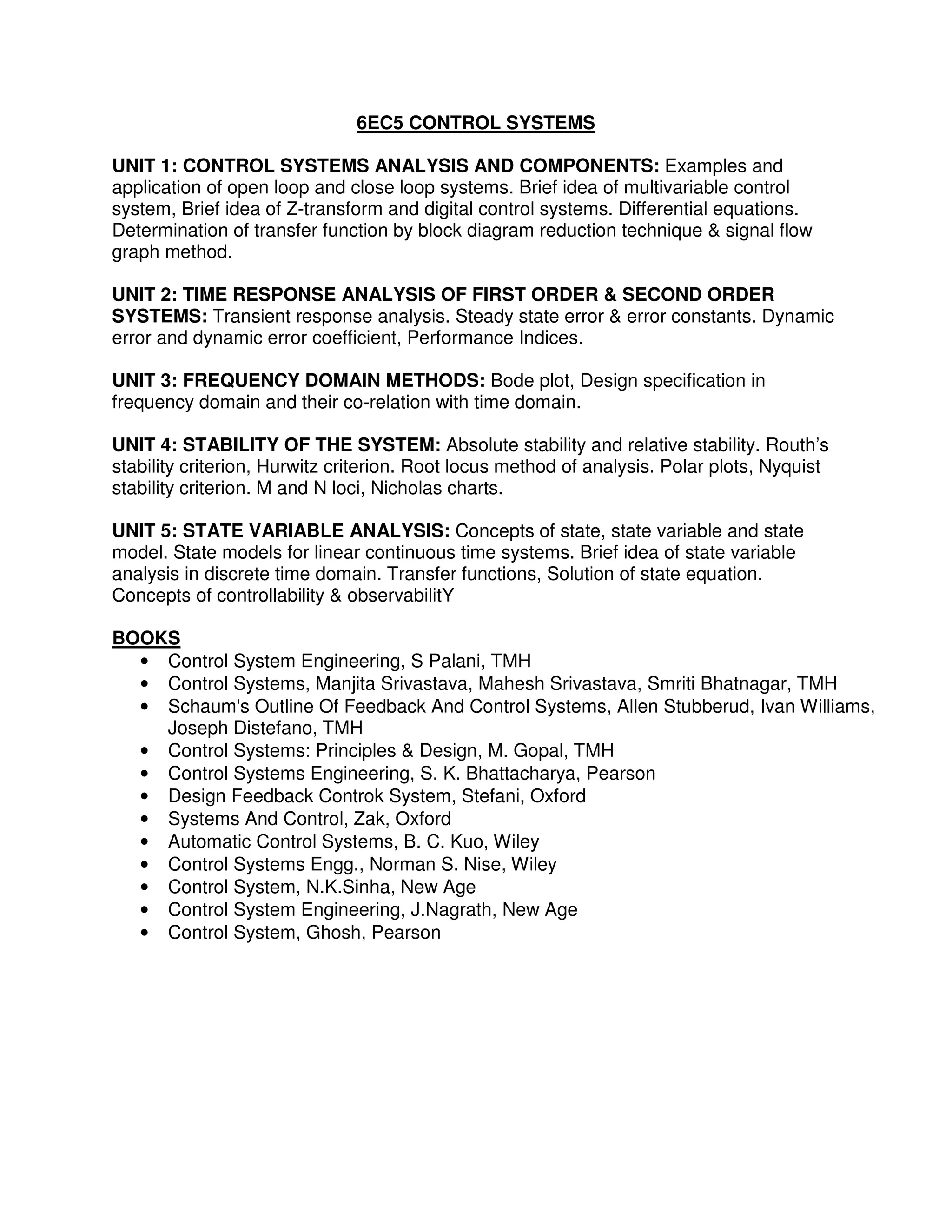 6EC5 CONTROL SYSTEMS

UNIT 1: CONTROL SYSTEMS ANALYSIS AND COMPONENTS: Examples and
application of open loop and close loop systems. Brief idea of multivariable control
system, Brief idea of Z-transform and digital control systems. Differential equations.
Determination of transfer function by block diagram reduction technique & signal flow
graph method.

UNIT 2: TIME RESPONSE ANALYSIS OF FIRST ORDER & SECOND ORDER
SYSTEMS: Transient response analysis. Steady state error & error constants. Dynamic
error and dynamic error coefficient, Performance Indices.

UNIT 3: FREQUENCY DOMAIN METHODS: Bode plot, Design specification in
frequency domain and their co-relation with time domain.

UNIT 4: STABILITY OF THE SYSTEM: Absolute stability and relative stability. Routh’s
stability criterion, Hurwitz criterion. Root locus method of analysis. Polar plots, Nyquist
stability criterion. M and N loci, Nicholas charts.

UNIT 5: STATE VARIABLE ANALYSIS: Concepts of state, state variable and state
model. State models for linear continuous time systems. Brief idea of state variable
analysis in discrete time domain. Transfer functions, Solution of state equation.
Concepts of controllability & observabilitY

BOOKS
  • Control System Engineering, S Palani, TMH
  • Control Systems, Manjita Srivastava, Mahesh Srivastava, Smriti Bhatnagar, TMH
  • Schaum's Outline Of Feedback And Control Systems, Allen Stubberud, Ivan Williams,
    Joseph Distefano, TMH
  • Control Systems: Principles & Design, M. Gopal, TMH
  • Control Systems Engineering, S. K. Bhattacharya, Pearson
  • Design Feedback Controk System, Stefani, Oxford
  • Systems And Control, Zak, Oxford
  • Automatic Control Systems, B. C. Kuo, Wiley
  • Control Systems Engg., Norman S. Nise, Wiley
  • Control System, N.K.Sinha, New Age
  • Control System Engineering, J.Nagrath, New Age
  • Control System, Ghosh, Pearson
 
