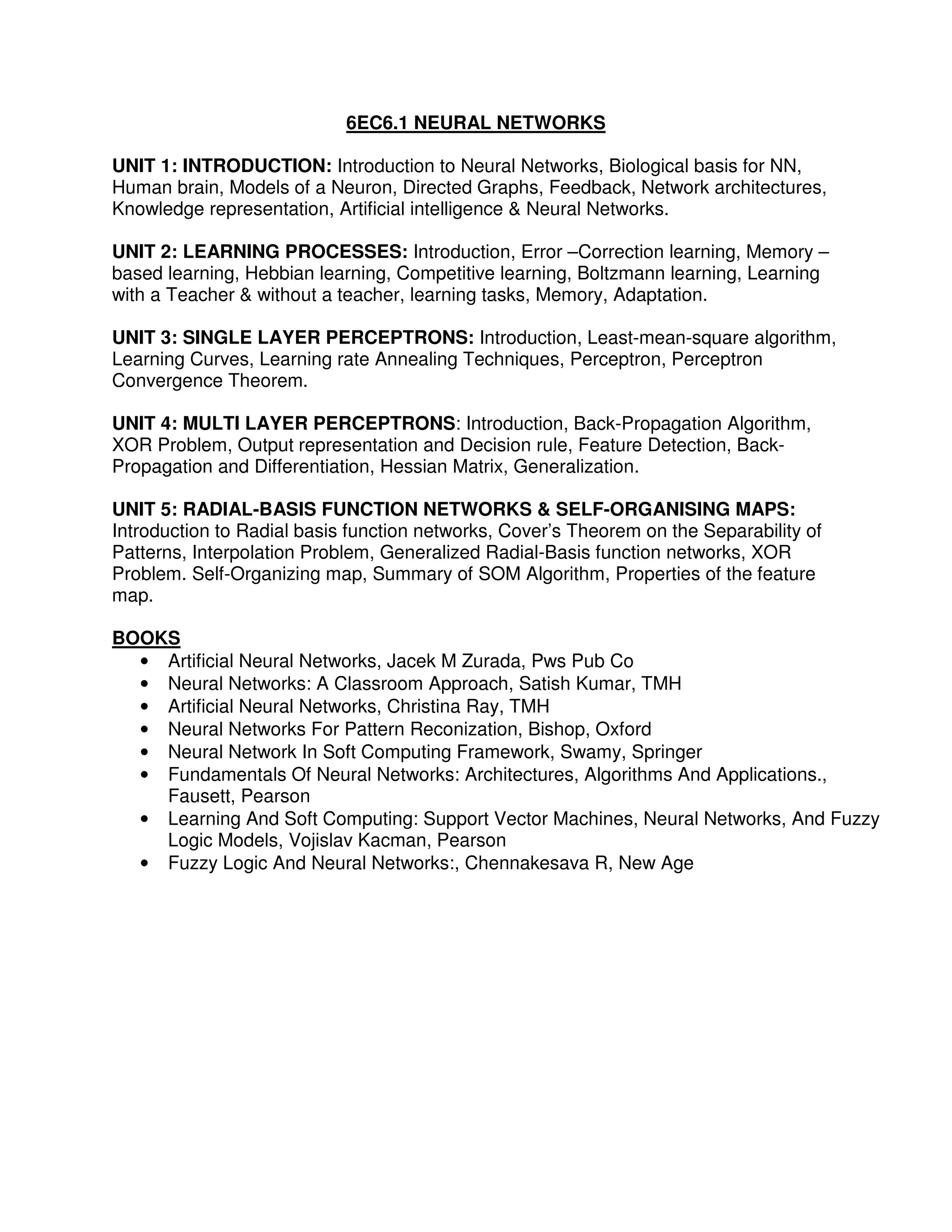 6EC6.1 NEURAL NETWORKS

UNIT 1: INTRODUCTION: Introduction to Neural Networks, Biological basis for NN,
Human brain, Models of a Neuron, Directed Graphs, Feedback, Network architectures,
Knowledge representation, Artificial intelligence & Neural Networks.

UNIT 2: LEARNING PROCESSES: Introduction, Error –Correction learning, Memory –
based learning, Hebbian learning, Competitive learning, Boltzmann learning, Learning
with a Teacher & without a teacher, learning tasks, Memory, Adaptation.

UNIT 3: SINGLE LAYER PERCEPTRONS: Introduction, Least-mean-square algorithm,
Learning Curves, Learning rate Annealing Techniques, Perceptron, Perceptron
Convergence Theorem.

UNIT 4: MULTI LAYER PERCEPTRONS: Introduction, Back-Propagation Algorithm,
XOR Problem, Output representation and Decision rule, Feature Detection, Back-
Propagation and Differentiation, Hessian Matrix, Generalization.

UNIT 5: RADIAL-BASIS FUNCTION NETWORKS & SELF-ORGANISING MAPS:
Introduction to Radial basis function networks, Cover’s Theorem on the Separability of
Patterns, Interpolation Problem, Generalized Radial-Basis function networks, XOR
Problem. Self-Organizing map, Summary of SOM Algorithm, Properties of the feature
map.

BOOKS
  • Artificial Neural Networks, Jacek M Zurada, Pws Pub Co
  • Neural Networks: A Classroom Approach, Satish Kumar, TMH
  • Artificial Neural Networks, Christina Ray, TMH
  • Neural Networks For Pattern Reconization, Bishop, Oxford
  • Neural Network In Soft Computing Framework, Swamy, Springer
  • Fundamentals Of Neural Networks: Architectures, Algorithms And Applications.,
    Fausett, Pearson
  • Learning And Soft Computing: Support Vector Machines, Neural Networks, And Fuzzy
    Logic Models, Vojislav Kacman, Pearson
  • Fuzzy Logic And Neural Networks:, Chennakesava R, New Age
 