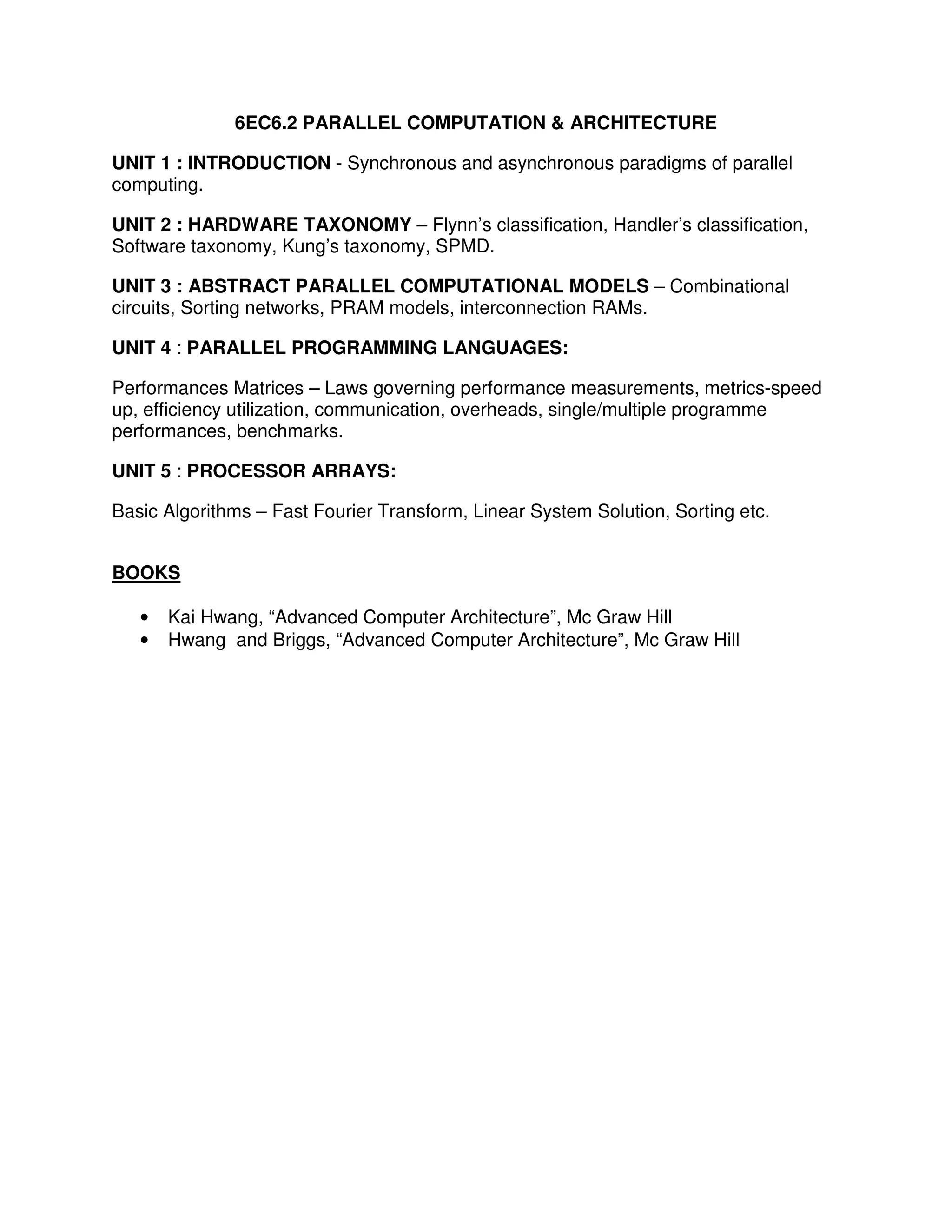 6EC6.2 PARALLEL COMPUTATION & ARCHITECTURE

UNIT 1 : INTRODUCTION - Synchronous and asynchronous paradigms of parallel
computing.

UNIT 2 : HARDWARE TAXONOMY – Flynn’s classification, Handler’s classification,
Software taxonomy, Kung’s taxonomy, SPMD.

UNIT 3 : ABSTRACT PARALLEL COMPUTATIONAL MODELS – Combinational
circuits, Sorting networks, PRAM models, interconnection RAMs.

UNIT 4 : PARALLEL PROGRAMMING LANGUAGES:

Performances Matrices – Laws governing performance measurements, metrics-speed
up, efficiency utilization, communication, overheads, single/multiple programme
performances, benchmarks.

UNIT 5 : PROCESSOR ARRAYS:

Basic Algorithms – Fast Fourier Transform, Linear System Solution, Sorting etc.


BOOKS

   •   Kai Hwang, “Advanced Computer Architecture”, Mc Graw Hill
   •   Hwang and Briggs, “Advanced Computer Architecture”, Mc Graw Hill
 