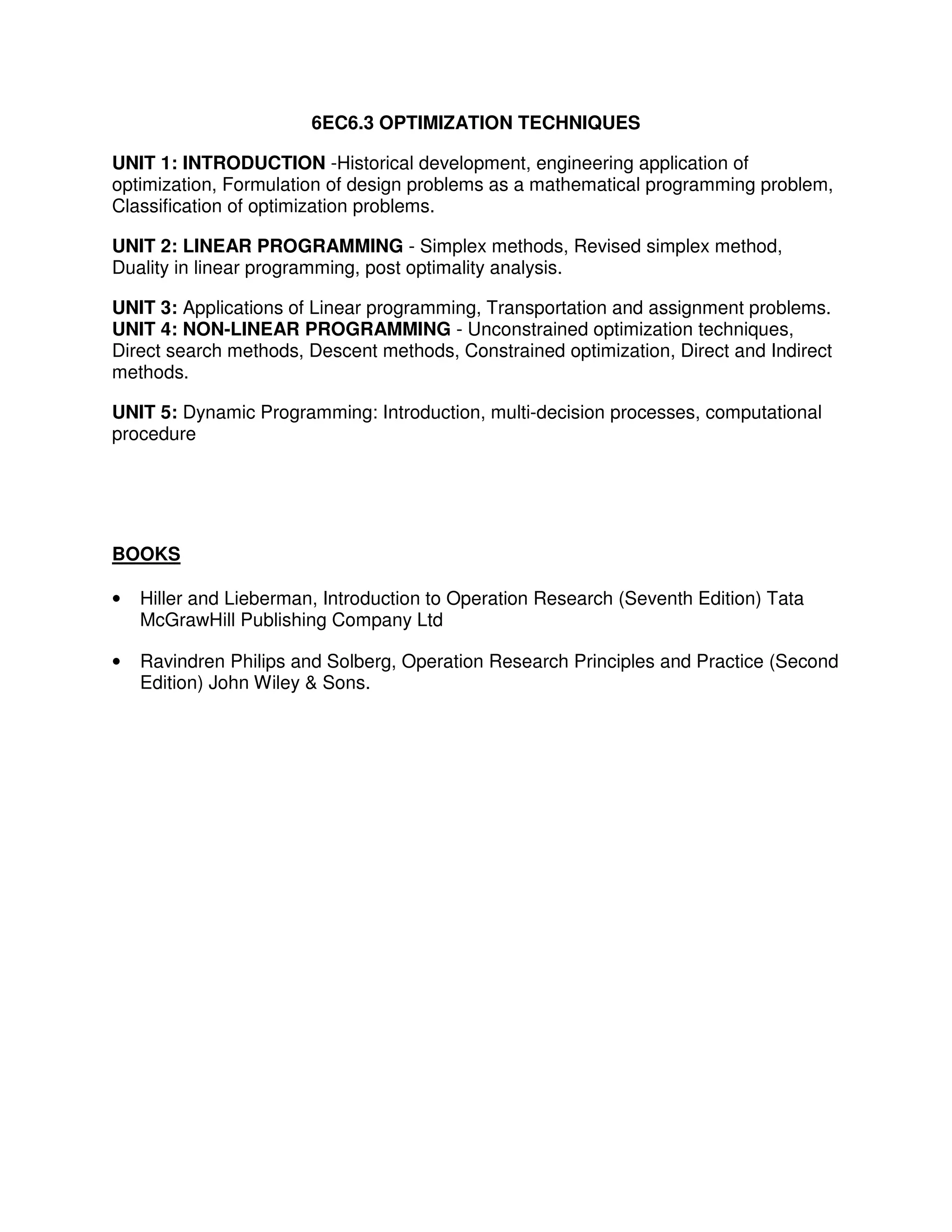 6EC6.3 OPTIMIZATION TECHNIQUES

UNIT 1: INTRODUCTION -Historical development, engineering application of
optimization, Formulation of design problems as a mathematical programming problem,
Classification of optimization problems.

UNIT 2: LINEAR PROGRAMMING - Simplex methods, Revised simplex method,
Duality in linear programming, post optimality analysis.

UNIT 3: Applications of Linear programming, Transportation and assignment problems.
UNIT 4: NON-LINEAR PROGRAMMING - Unconstrained optimization techniques,
Direct search methods, Descent methods, Constrained optimization, Direct and Indirect
methods.

UNIT 5: Dynamic Programming: Introduction, multi-decision processes, computational
procedure




BOOKS

•   Hiller and Lieberman, Introduction to Operation Research (Seventh Edition) Tata
    McGrawHill Publishing Company Ltd

•   Ravindren Philips and Solberg, Operation Research Principles and Practice (Second
    Edition) John Wiley & Sons.
 