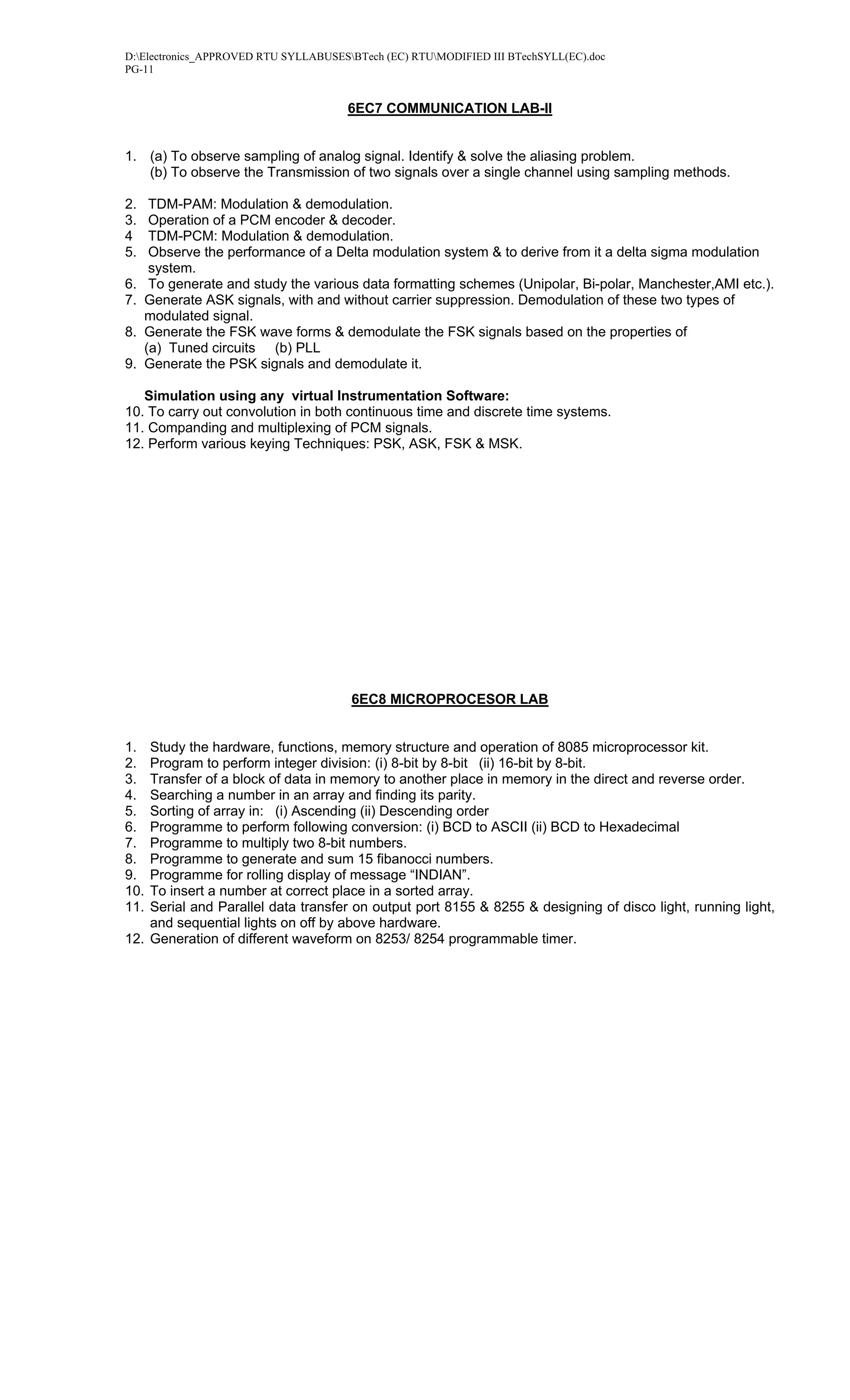 D:Electronics_APPROVED RTU SYLLABUSESBTech (EC) RTUMODIFIED III BTechSYLL(EC).doc
PG-11


                                      6EC7 COMMUNICATION LAB-II


1. (a) To observe sampling of analog signal. Identify & solve the aliasing problem.
   (b) To observe the Transmission of two signals over a single channel using sampling methods.

2.    TDM-PAM: Modulation & demodulation.
3.    Operation of a PCM encoder & decoder.
4     TDM-PCM: Modulation & demodulation.
5.    Observe the performance of a Delta modulation system & to derive from it a delta sigma modulation
      system.
6.    To generate and study the various data formatting schemes (Unipolar, Bi-polar, Manchester,AMI etc.).
7.   Generate ASK signals, with and without carrier suppression. Demodulation of these two types of
     modulated signal.
8.   Generate the FSK wave forms & demodulate the FSK signals based on the properties of
     (a) Tuned circuits (b) PLL
9.   Generate the PSK signals and demodulate it.

   Simulation using any virtual Instrumentation Software:
10. To carry out convolution in both continuous time and discrete time systems.
11. Companding and multiplexing of PCM signals.
12. Perform various keying Techniques: PSK, ASK, FSK & MSK.




                                       6EC8 MICROPROCESOR LAB


1.  Study the hardware, functions, memory structure and operation of 8085 microprocessor kit.
2.  Program to perform integer division: (i) 8-bit by 8-bit (ii) 16-bit by 8-bit.
3.  Transfer of a block of data in memory to another place in memory in the direct and reverse order.
4.  Searching a number in an array and finding its parity.
5.  Sorting of array in: (i) Ascending (ii) Descending order
6.  Programme to perform following conversion: (i) BCD to ASCII (ii) BCD to Hexadecimal
7.  Programme to multiply two 8-bit numbers.
8.  Programme to generate and sum 15 fibanocci numbers.
9.  Programme for rolling display of message “INDIAN”.
10. To insert a number at correct place in a sorted array.
11. Serial and Parallel data transfer on output port 8155 & 8255 & designing of disco light, running light,
    and sequential lights on off by above hardware.
12. Generation of different waveform on 8253/ 8254 programmable timer.
 