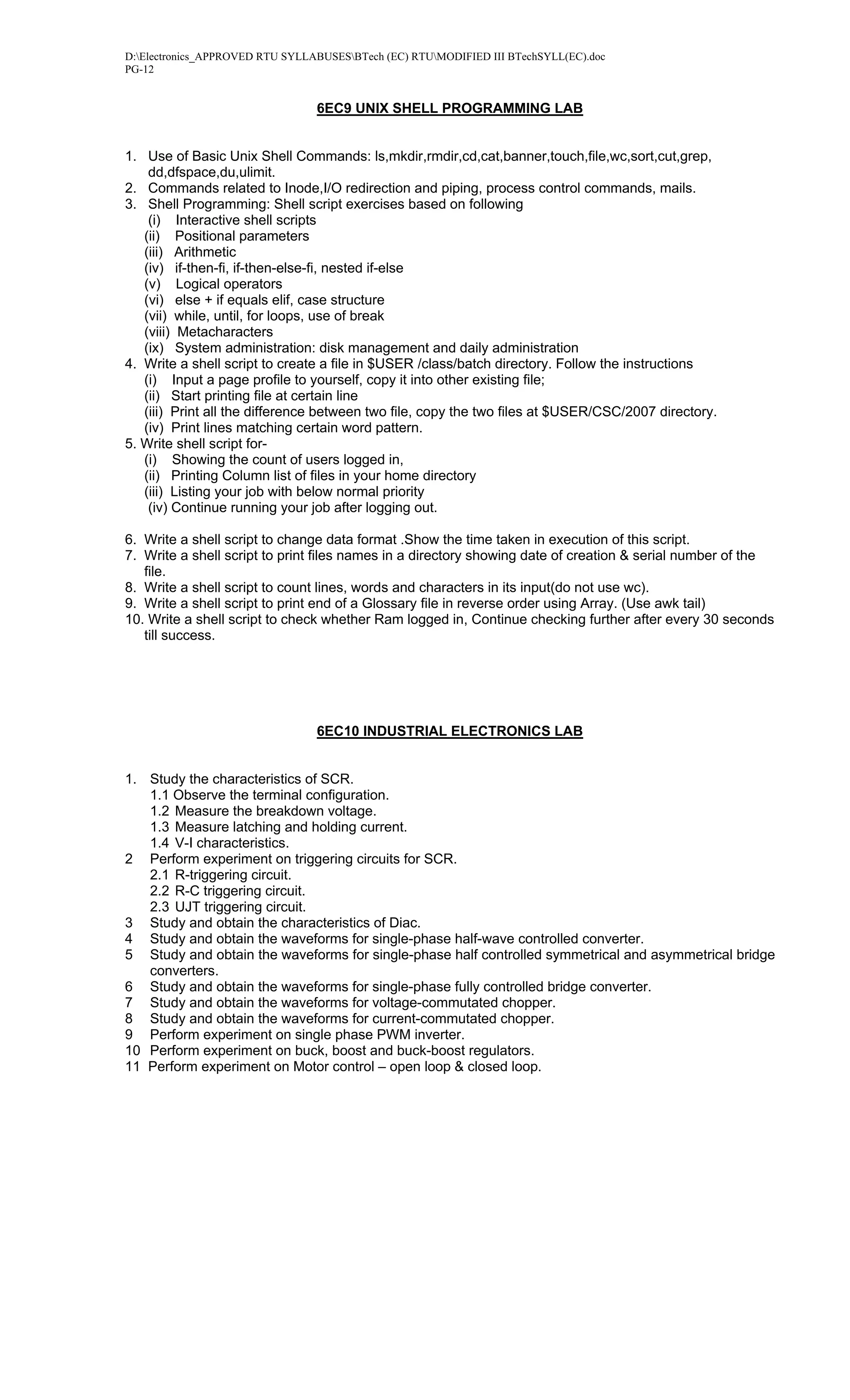 D:Electronics_APPROVED RTU SYLLABUSESBTech (EC) RTUMODIFIED III BTechSYLL(EC).doc
PG-12


                                 6EC9 UNIX SHELL PROGRAMMING LAB


1. Use of Basic Unix Shell Commands: ls,mkdir,rmdir,cd,cat,banner,touch,file,wc,sort,cut,grep,
    dd,dfspace,du,ulimit.
2. Commands related to Inode,I/O redirection and piping, process control commands, mails.
3. Shell Programming: Shell script exercises based on following
    (i) Interactive shell scripts
   (ii) Positional parameters
   (iii) Arithmetic
   (iv) if-then-fi, if-then-else-fi, nested if-else
   (v) Logical operators
   (vi) else + if equals elif, case structure
   (vii) while, until, for loops, use of break
   (viii) Metacharacters
   (ix) System administration: disk management and daily administration
4. Write a shell script to create a file in $USER /class/batch directory. Follow the instructions
   (i) Input a page profile to yourself, copy it into other existing file;
   (ii) Start printing file at certain line
   (iii) Print all the difference between two file, copy the two files at $USER/CSC/2007 directory.
   (iv) Print lines matching certain word pattern.
5. Write shell script for-
   (i) Showing the count of users logged in,
   (ii) Printing Column list of files in your home directory
   (iii) Listing your job with below normal priority
    (iv) Continue running your job after logging out.

6. Write a shell script to change data format .Show the time taken in execution of this script.
7. Write a shell script to print files names in a directory showing date of creation & serial number of the
   file.
8. Write a shell script to count lines, words and characters in its input(do not use wc).
9. Write a shell script to print end of a Glossary file in reverse order using Array. (Use awk tail)
10. Write a shell script to check whether Ram logged in, Continue checking further after every 30 seconds
   till success.




                                 6EC10 INDUSTRIAL ELECTRONICS LAB


1. Study the characteristics of SCR.
   1.1 Observe the terminal configuration.
   1.2 Measure the breakdown voltage.
   1.3 Measure latching and holding current.
   1.4 V-I characteristics.
2 Perform experiment on triggering circuits for SCR.
   2.1 R-triggering circuit.
   2.2 R-C triggering circuit.
   2.3 UJT triggering circuit.
3 Study and obtain the characteristics of Diac.
4 Study and obtain the waveforms for single-phase half-wave controlled converter.
5 Study and obtain the waveforms for single-phase half controlled symmetrical and asymmetrical bridge
   converters.
6 Study and obtain the waveforms for single-phase fully controlled bridge converter.
7 Study and obtain the waveforms for voltage-commutated chopper.
8 Study and obtain the waveforms for current-commutated chopper.
9 Perform experiment on single phase PWM inverter.
10 Perform experiment on buck, boost and buck-boost regulators.
11 Perform experiment on Motor control – open loop & closed loop.
 