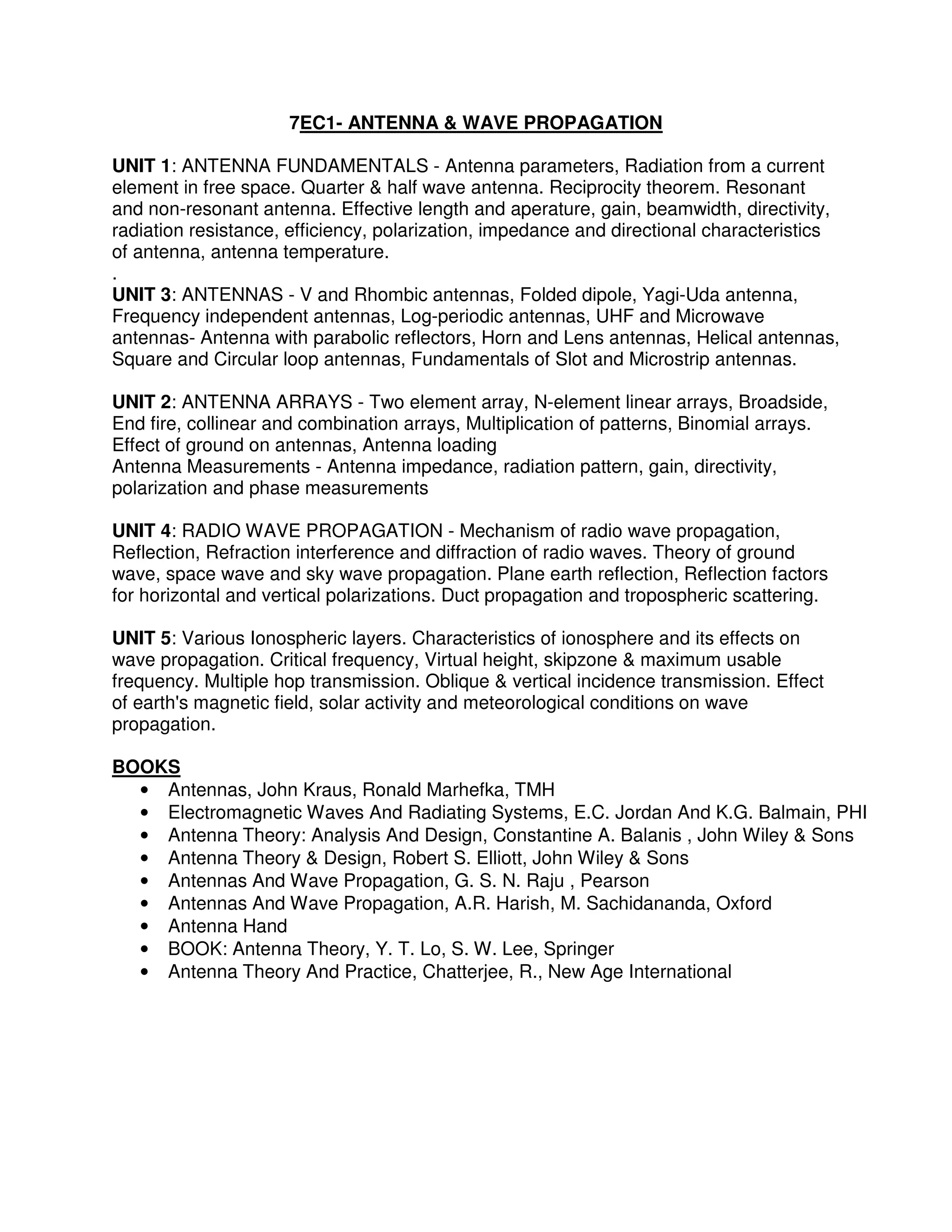 7EC1- ANTENNA & WAVE PROPAGATION

UNIT 1: ANTENNA FUNDAMENTALS - Antenna parameters, Radiation from a current
element in free space. Quarter & half wave antenna. Reciprocity theorem. Resonant
and non-resonant antenna. Effective length and aperature, gain, beamwidth, directivity,
radiation resistance, efficiency, polarization, impedance and directional characteristics
of antenna, antenna temperature.
.
UNIT 3: ANTENNAS - V and Rhombic antennas, Folded dipole, Yagi-Uda antenna,
Frequency independent antennas, Log-periodic antennas, UHF and Microwave
antennas- Antenna with parabolic reflectors, Horn and Lens antennas, Helical antennas,
Square and Circular loop antennas, Fundamentals of Slot and Microstrip antennas.

UNIT 2: ANTENNA ARRAYS - Two element array, N-element linear arrays, Broadside,
End fire, collinear and combination arrays, Multiplication of patterns, Binomial arrays.
Effect of ground on antennas, Antenna loading
Antenna Measurements - Antenna impedance, radiation pattern, gain, directivity,
polarization and phase measurements

UNIT 4: RADIO WAVE PROPAGATION - Mechanism of radio wave propagation,
Reflection, Refraction interference and diffraction of radio waves. Theory of ground
wave, space wave and sky wave propagation. Plane earth reflection, Reflection factors
for horizontal and vertical polarizations. Duct propagation and tropospheric scattering.

UNIT 5: Various Ionospheric layers. Characteristics of ionosphere and its effects on
wave propagation. Critical frequency, Virtual height, skipzone & maximum usable
frequency. Multiple hop transmission. Oblique & vertical incidence transmission. Effect
of earth's magnetic field, solar activity and meteorological conditions on wave
propagation.

BOOKS
  • Antennas, John Kraus, Ronald Marhefka, TMH
  • Electromagnetic Waves And Radiating Systems, E.C. Jordan And K.G. Balmain, PHI
  • Antenna Theory: Analysis And Design, Constantine A. Balanis , John Wiley & Sons
  • Antenna Theory & Design, Robert S. Elliott, John Wiley & Sons
  • Antennas And Wave Propagation, G. S. N. Raju , Pearson
  • Antennas And Wave Propagation, A.R. Harish, M. Sachidananda, Oxford
  • Antenna Hand
  • BOOK: Antenna Theory, Y. T. Lo, S. W. Lee, Springer
  • Antenna Theory And Practice, Chatterjee, R., New Age International
 