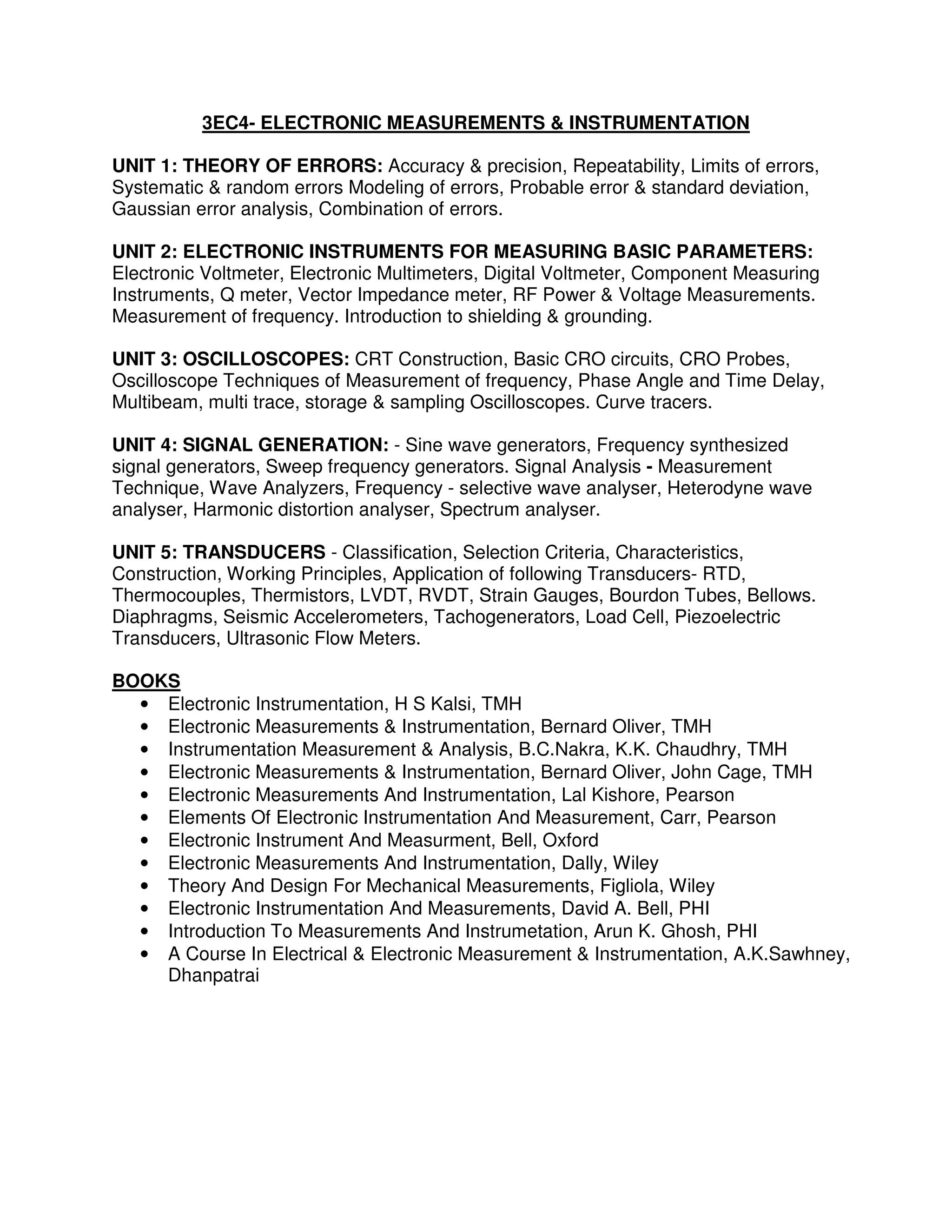3EC4- ELECTRONIC MEASUREMENTS & INSTRUMENTATION

UNIT 1: THEORY OF ERRORS: Accuracy & precision, Repeatability, Limits of errors,
Systematic & random errors Modeling of errors, Probable error & standard deviation,
Gaussian error analysis, Combination of errors.

UNIT 2: ELECTRONIC INSTRUMENTS FOR MEASURING BASIC PARAMETERS:
Electronic Voltmeter, Electronic Multimeters, Digital Voltmeter, Component Measuring
Instruments, Q meter, Vector Impedance meter, RF Power & Voltage Measurements.
Measurement of frequency. Introduction to shielding & grounding.

UNIT 3: OSCILLOSCOPES: CRT Construction, Basic CRO circuits, CRO Probes,
Oscilloscope Techniques of Measurement of frequency, Phase Angle and Time Delay,
Multibeam, multi trace, storage & sampling Oscilloscopes. Curve tracers.

UNIT 4: SIGNAL GENERATION: - Sine wave generators, Frequency synthesized
signal generators, Sweep frequency generators. Signal Analysis - Measurement
Technique, Wave Analyzers, Frequency - selective wave analyser, Heterodyne wave
analyser, Harmonic distortion analyser, Spectrum analyser.

UNIT 5: TRANSDUCERS - Classification, Selection Criteria, Characteristics,
Construction, Working Principles, Application of following Transducers- RTD,
Thermocouples, Thermistors, LVDT, RVDT, Strain Gauges, Bourdon Tubes, Bellows.
Diaphragms, Seismic Accelerometers, Tachogenerators, Load Cell, Piezoelectric
Transducers, Ultrasonic Flow Meters.

BOOKS
  • Electronic Instrumentation, H S Kalsi, TMH
  • Electronic Measurements & Instrumentation, Bernard Oliver, TMH
  • Instrumentation Measurement & Analysis, B.C.Nakra, K.K. Chaudhry, TMH
  • Electronic Measurements & Instrumentation, Bernard Oliver, John Cage, TMH
  • Electronic Measurements And Instrumentation, Lal Kishore, Pearson
  • Elements Of Electronic Instrumentation And Measurement, Carr, Pearson
  • Electronic Instrument And Measurment, Bell, Oxford
  • Electronic Measurements And Instrumentation, Dally, Wiley
  • Theory And Design For Mechanical Measurements, Figliola, Wiley
  • Electronic Instrumentation And Measurements, David A. Bell, PHI
  • Introduction To Measurements And Instrumetation, Arun K. Ghosh, PHI
  • A Course In Electrical & Electronic Measurement & Instrumentation, A.K.Sawhney,
    Dhanpatrai
 