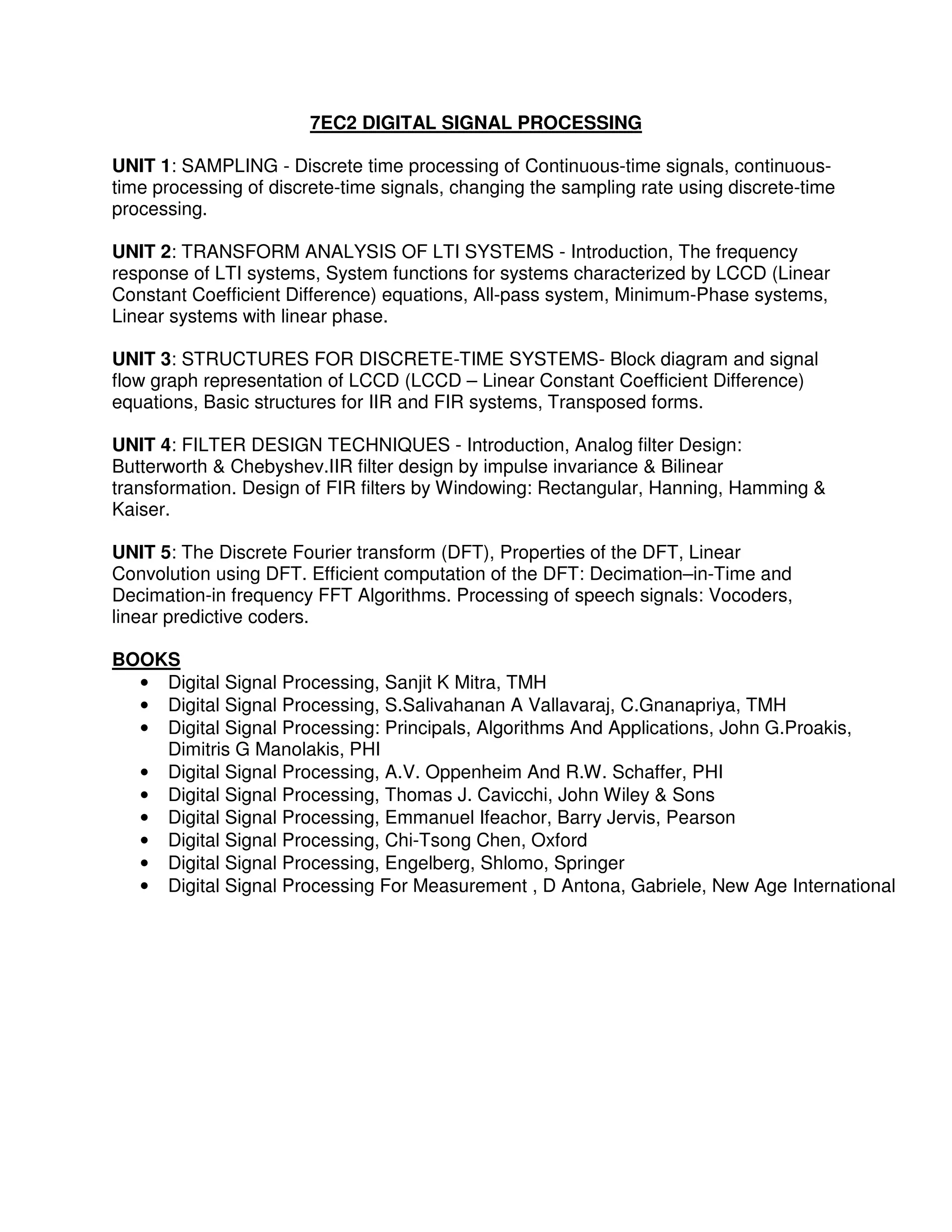 7EC2 DIGITAL SIGNAL PROCESSING

UNIT 1: SAMPLING - Discrete time processing of Continuous-time signals, continuous-
time processing of discrete-time signals, changing the sampling rate using discrete-time
processing.

UNIT 2: TRANSFORM ANALYSIS OF LTI SYSTEMS - Introduction, The frequency
response of LTI systems, System functions for systems characterized by LCCD (Linear
Constant Coefficient Difference) equations, All-pass system, Minimum-Phase systems,
Linear systems with linear phase.

UNIT 3: STRUCTURES FOR DISCRETE-TIME SYSTEMS- Block diagram and signal
flow graph representation of LCCD (LCCD – Linear Constant Coefficient Difference)
equations, Basic structures for IIR and FIR systems, Transposed forms.

UNIT 4: FILTER DESIGN TECHNIQUES - Introduction, Analog filter Design:
Butterworth & Chebyshev.IIR filter design by impulse invariance & Bilinear
transformation. Design of FIR filters by Windowing: Rectangular, Hanning, Hamming &
Kaiser.

UNIT 5: The Discrete Fourier transform (DFT), Properties of the DFT, Linear
Convolution using DFT. Efficient computation of the DFT: Decimation–in-Time and
Decimation-in frequency FFT Algorithms. Processing of speech signals: Vocoders,
linear predictive coders.

BOOKS
  • Digital Signal Processing, Sanjit K Mitra, TMH
  • Digital Signal Processing, S.Salivahanan A Vallavaraj, C.Gnanapriya, TMH
  • Digital Signal Processing: Principals, Algorithms And Applications, John G.Proakis,
    Dimitris G Manolakis, PHI
  • Digital Signal Processing, A.V. Oppenheim And R.W. Schaffer, PHI
  • Digital Signal Processing, Thomas J. Cavicchi, John Wiley & Sons
  • Digital Signal Processing, Emmanuel Ifeachor, Barry Jervis, Pearson
  • Digital Signal Processing, Chi-Tsong Chen, Oxford
  • Digital Signal Processing, Engelberg, Shlomo, Springer
  • Digital Signal Processing For Measurement , D Antona, Gabriele, New Age International
 