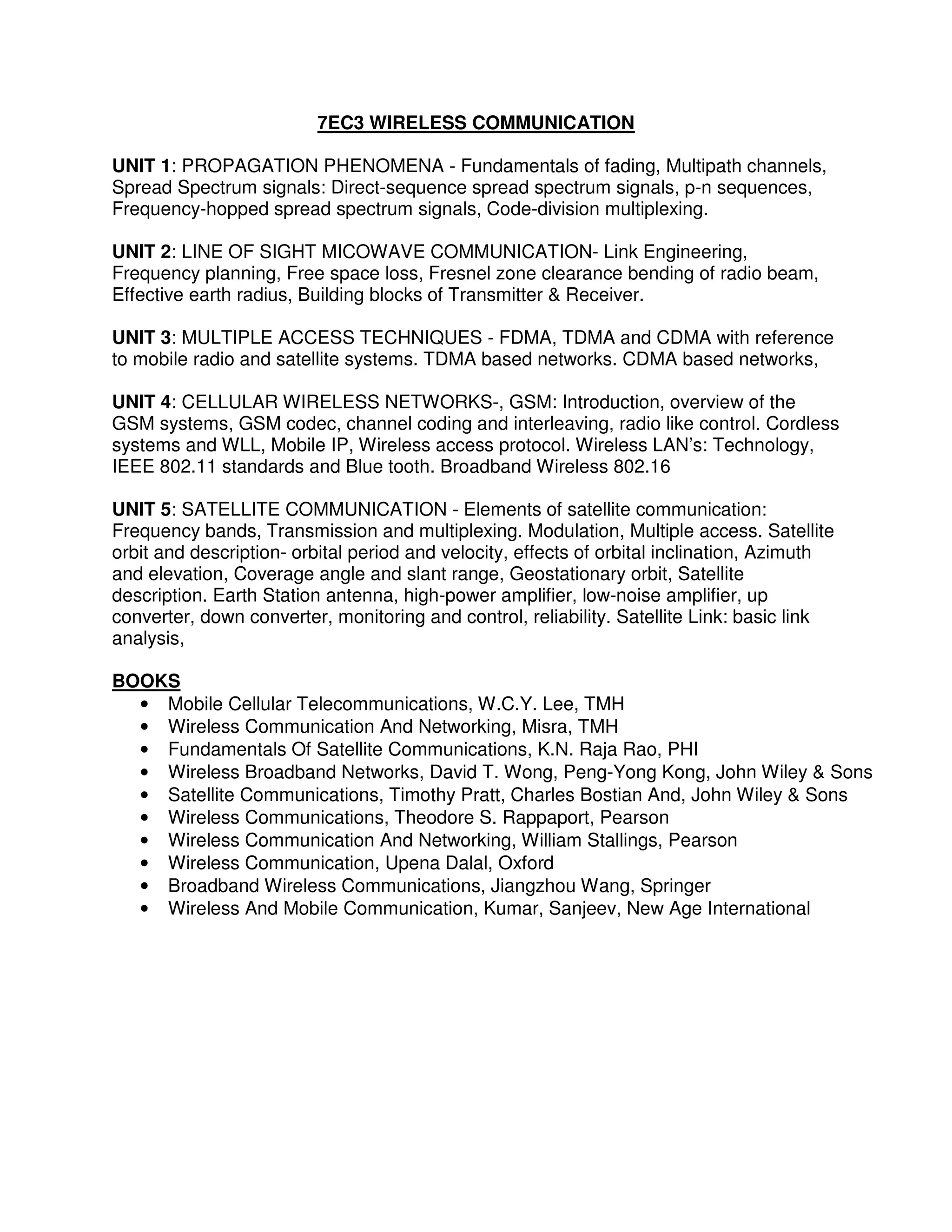 7EC3 WIRELESS COMMUNICATION

UNIT 1: PROPAGATION PHENOMENA - Fundamentals of fading, Multipath channels,
Spread Spectrum signals: Direct-sequence spread spectrum signals, p-n sequences,
Frequency-hopped spread spectrum signals, Code-division multiplexing.

UNIT 2: LINE OF SIGHT MICOWAVE COMMUNICATION- Link Engineering,
Frequency planning, Free space loss, Fresnel zone clearance bending of radio beam,
Effective earth radius, Building blocks of Transmitter & Receiver.

UNIT 3: MULTIPLE ACCESS TECHNIQUES - FDMA, TDMA and CDMA with reference
to mobile radio and satellite systems. TDMA based networks. CDMA based networks,

UNIT 4: CELLULAR WIRELESS NETWORKS-, GSM: Introduction, overview of the
GSM systems, GSM codec, channel coding and interleaving, radio like control. Cordless
systems and WLL, Mobile IP, Wireless access protocol. Wireless LAN’s: Technology,
IEEE 802.11 standards and Blue tooth. Broadband Wireless 802.16

UNIT 5: SATELLITE COMMUNICATION - Elements of satellite communication:
Frequency bands, Transmission and multiplexing. Modulation, Multiple access. Satellite
orbit and description- orbital period and velocity, effects of orbital inclination, Azimuth
and elevation, Coverage angle and slant range, Geostationary orbit, Satellite
description. Earth Station antenna, high-power amplifier, low-noise amplifier, up
converter, down converter, monitoring and control, reliability. Satellite Link: basic link
analysis,

BOOKS
  • Mobile Cellular Telecommunications, W.C.Y. Lee, TMH
  • Wireless Communication And Networking, Misra, TMH
  • Fundamentals Of Satellite Communications, K.N. Raja Rao, PHI
  • Wireless Broadband Networks, David T. Wong, Peng-Yong Kong, John Wiley & Sons
  • Satellite Communications, Timothy Pratt, Charles Bostian And, John Wiley & Sons
  • Wireless Communications, Theodore S. Rappaport, Pearson
  • Wireless Communication And Networking, William Stallings, Pearson
  • Wireless Communication, Upena Dalal, Oxford
  • Broadband Wireless Communications, Jiangzhou Wang, Springer
  • Wireless And Mobile Communication, Kumar, Sanjeev, New Age International
 