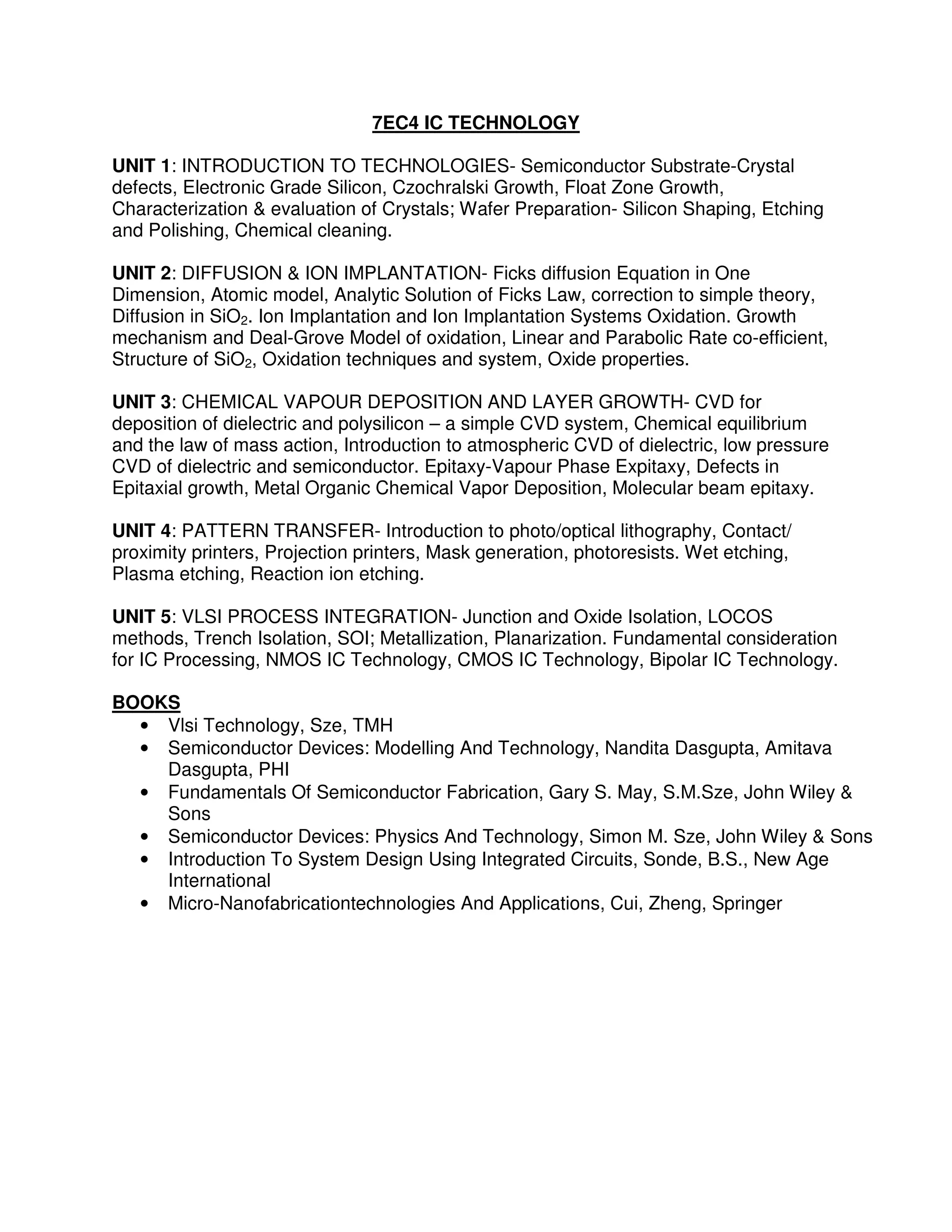 7EC4 IC TECHNOLOGY

UNIT 1: INTRODUCTION TO TECHNOLOGIES- Semiconductor Substrate-Crystal
defects, Electronic Grade Silicon, Czochralski Growth, Float Zone Growth,
Characterization & evaluation of Crystals; Wafer Preparation- Silicon Shaping, Etching
and Polishing, Chemical cleaning.

UNIT 2: DIFFUSION & ION IMPLANTATION- Ficks diffusion Equation in One
Dimension, Atomic model, Analytic Solution of Ficks Law, correction to simple theory,
Diffusion in SiO2. Ion Implantation and Ion Implantation Systems Oxidation. Growth
mechanism and Deal-Grove Model of oxidation, Linear and Parabolic Rate co-efficient,
Structure of SiO2, Oxidation techniques and system, Oxide properties.

UNIT 3: CHEMICAL VAPOUR DEPOSITION AND LAYER GROWTH- CVD for
deposition of dielectric and polysilicon – a simple CVD system, Chemical equilibrium
and the law of mass action, Introduction to atmospheric CVD of dielectric, low pressure
CVD of dielectric and semiconductor. Epitaxy-Vapour Phase Expitaxy, Defects in
Epitaxial growth, Metal Organic Chemical Vapor Deposition, Molecular beam epitaxy.

UNIT 4: PATTERN TRANSFER- Introduction to photo/optical lithography, Contact/
proximity printers, Projection printers, Mask generation, photoresists. Wet etching,
Plasma etching, Reaction ion etching.

UNIT 5: VLSI PROCESS INTEGRATION- Junction and Oxide Isolation, LOCOS
methods, Trench Isolation, SOI; Metallization, Planarization. Fundamental consideration
for IC Processing, NMOS IC Technology, CMOS IC Technology, Bipolar IC Technology.

BOOKS
  • Vlsi Technology, Sze, TMH
  • Semiconductor Devices: Modelling And Technology, Nandita Dasgupta, Amitava
    Dasgupta, PHI
  • Fundamentals Of Semiconductor Fabrication, Gary S. May, S.M.Sze, John Wiley &
    Sons
  • Semiconductor Devices: Physics And Technology, Simon M. Sze, John Wiley & Sons
  • Introduction To System Design Using Integrated Circuits, Sonde, B.S., New Age
    International
  • Micro-Nanofabricationtechnologies And Applications, Cui, Zheng, Springer
 
