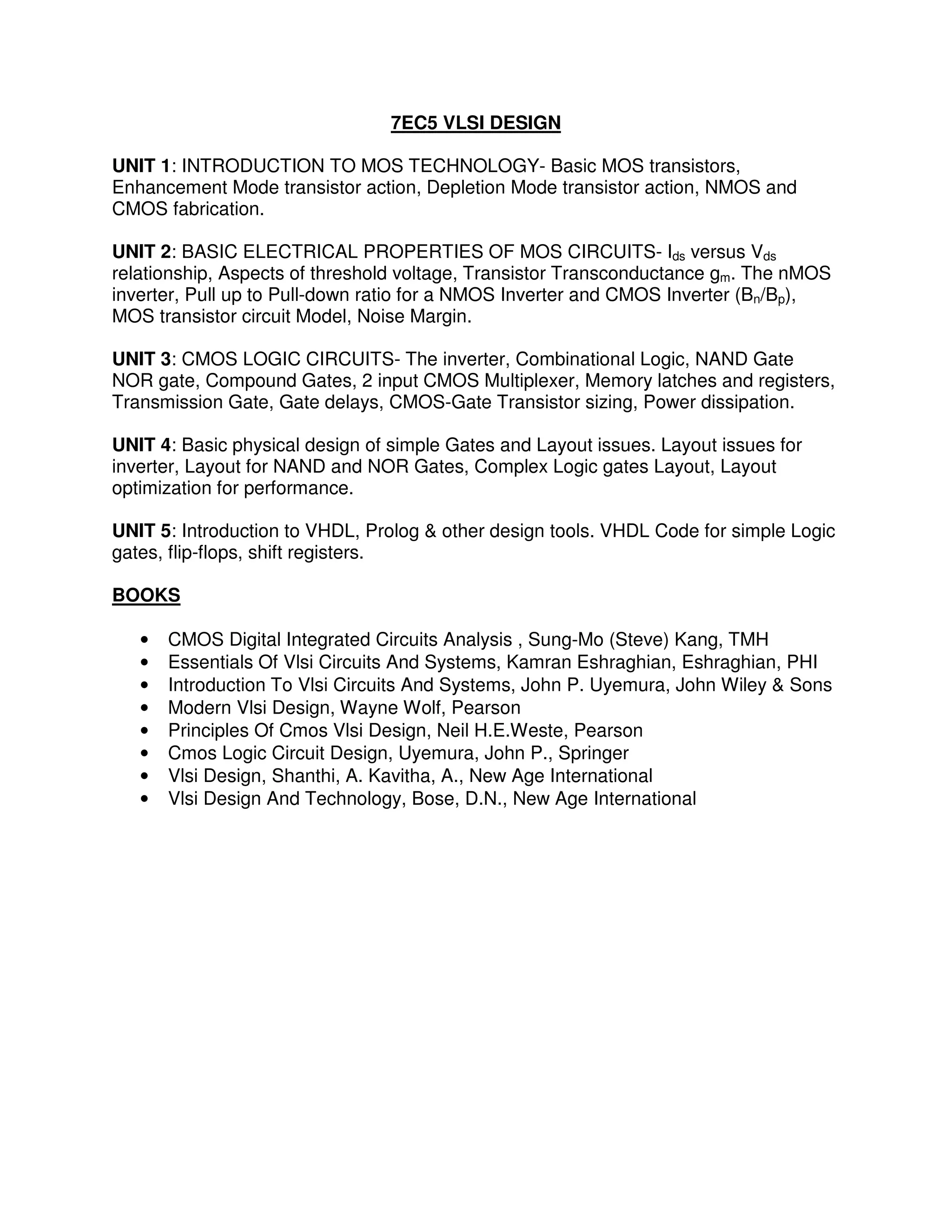 7EC5 VLSI DESIGN

UNIT 1: INTRODUCTION TO MOS TECHNOLOGY- Basic MOS transistors,
Enhancement Mode transistor action, Depletion Mode transistor action, NMOS and
CMOS fabrication.

UNIT 2: BASIC ELECTRICAL PROPERTIES OF MOS CIRCUITS- Ids versus Vds
relationship, Aspects of threshold voltage, Transistor Transconductance gm. The nMOS
inverter, Pull up to Pull-down ratio for a NMOS Inverter and CMOS Inverter (Bn/Bp),
MOS transistor circuit Model, Noise Margin.

UNIT 3: CMOS LOGIC CIRCUITS- The inverter, Combinational Logic, NAND Gate
NOR gate, Compound Gates, 2 input CMOS Multiplexer, Memory latches and registers,
Transmission Gate, Gate delays, CMOS-Gate Transistor sizing, Power dissipation.

UNIT 4: Basic physical design of simple Gates and Layout issues. Layout issues for
inverter, Layout for NAND and NOR Gates, Complex Logic gates Layout, Layout
optimization for performance.

UNIT 5: Introduction to VHDL, Prolog & other design tools. VHDL Code for simple Logic
gates, flip-flops, shift registers.

BOOKS

   •   CMOS Digital Integrated Circuits Analysis , Sung-Mo (Steve) Kang, TMH
   •   Essentials Of Vlsi Circuits And Systems, Kamran Eshraghian, Eshraghian, PHI
   •   Introduction To Vlsi Circuits And Systems, John P. Uyemura, John Wiley & Sons
   •   Modern Vlsi Design, Wayne Wolf, Pearson
   •   Principles Of Cmos Vlsi Design, Neil H.E.Weste, Pearson
   •   Cmos Logic Circuit Design, Uyemura, John P., Springer
   •   Vlsi Design, Shanthi, A. Kavitha, A., New Age International
   •   Vlsi Design And Technology, Bose, D.N., New Age International
 