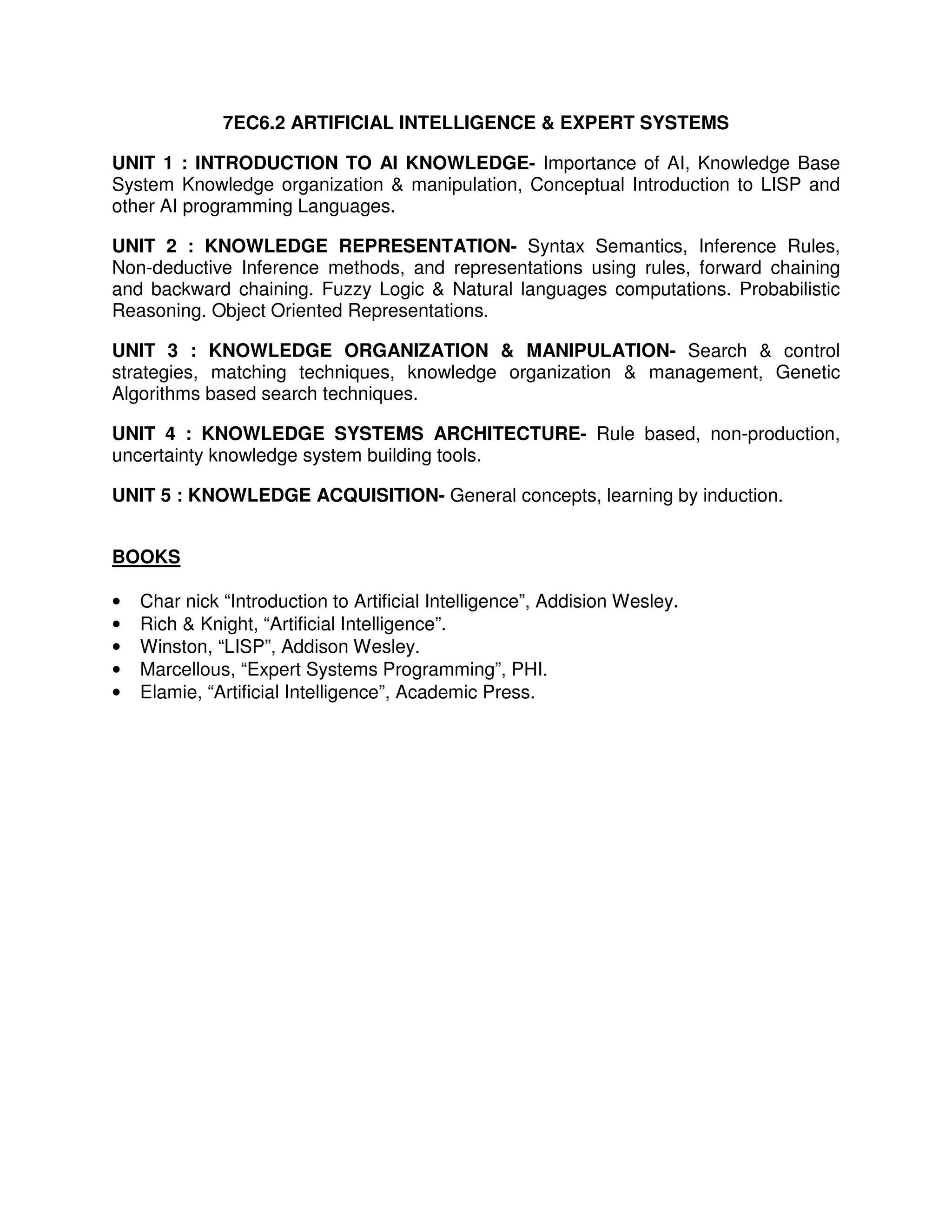 7EC6.2 ARTIFICIAL INTELLIGENCE & EXPERT SYSTEMS

UNIT 1 : INTRODUCTION TO AI KNOWLEDGE- Importance of AI, Knowledge Base
System Knowledge organization & manipulation, Conceptual Introduction to LISP and
other AI programming Languages.

UNIT 2 : KNOWLEDGE REPRESENTATION- Syntax Semantics, Inference Rules,
Non-deductive Inference methods, and representations using rules, forward chaining
and backward chaining. Fuzzy Logic & Natural languages computations. Probabilistic
Reasoning. Object Oriented Representations.

UNIT 3 : KNOWLEDGE ORGANIZATION & MANIPULATION- Search & control
strategies, matching techniques, knowledge organization & management, Genetic
Algorithms based search techniques.

UNIT 4 : KNOWLEDGE SYSTEMS ARCHITECTURE- Rule based, non-production,
uncertainty knowledge system building tools.

UNIT 5 : KNOWLEDGE ACQUISITION- General concepts, learning by induction.


BOOKS

•   Char nick “Introduction to Artificial Intelligence”, Addision Wesley.
•   Rich & Knight, “Artificial Intelligence”.
•   Winston, “LISP”, Addison Wesley.
•   Marcellous, “Expert Systems Programming”, PHI.
•   Elamie, “Artificial Intelligence”, Academic Press.
 