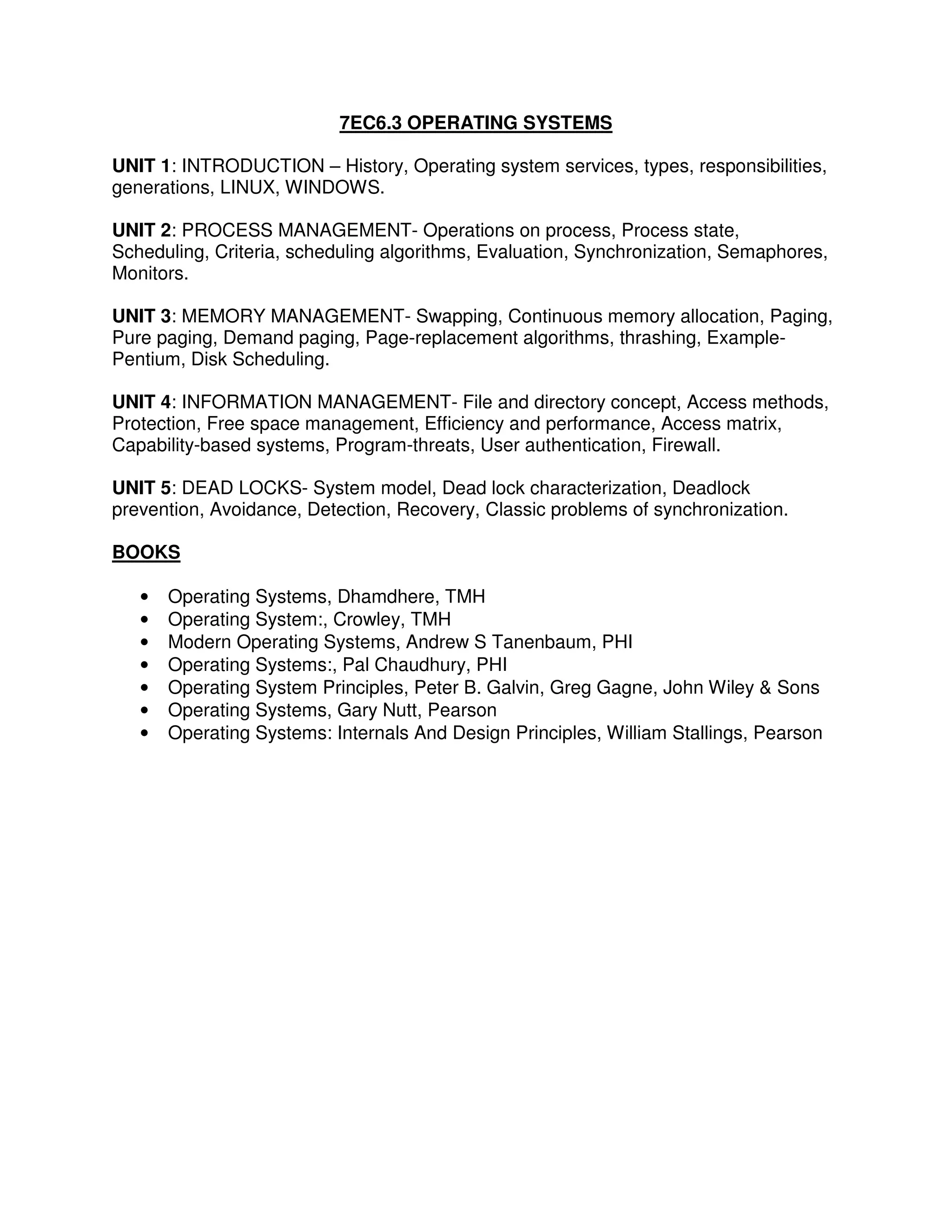 7EC6.3 OPERATING SYSTEMS

UNIT 1: INTRODUCTION – History, Operating system services, types, responsibilities,
generations, LINUX, WINDOWS.

UNIT 2: PROCESS MANAGEMENT- Operations on process, Process state,
Scheduling, Criteria, scheduling algorithms, Evaluation, Synchronization, Semaphores,
Monitors.

UNIT 3: MEMORY MANAGEMENT- Swapping, Continuous memory allocation, Paging,
Pure paging, Demand paging, Page-replacement algorithms, thrashing, Example-
Pentium, Disk Scheduling.

UNIT 4: INFORMATION MANAGEMENT- File and directory concept, Access methods,
Protection, Free space management, Efficiency and performance, Access matrix,
Capability-based systems, Program-threats, User authentication, Firewall.

UNIT 5: DEAD LOCKS- System model, Dead lock characterization, Deadlock
prevention, Avoidance, Detection, Recovery, Classic problems of synchronization.

BOOKS

   •   Operating Systems, Dhamdhere, TMH
   •   Operating System:, Crowley, TMH
   •   Modern Operating Systems, Andrew S Tanenbaum, PHI
   •   Operating Systems:, Pal Chaudhury, PHI
   •   Operating System Principles, Peter B. Galvin, Greg Gagne, John Wiley & Sons
   •   Operating Systems, Gary Nutt, Pearson
   •   Operating Systems: Internals And Design Principles, William Stallings, Pearson
 