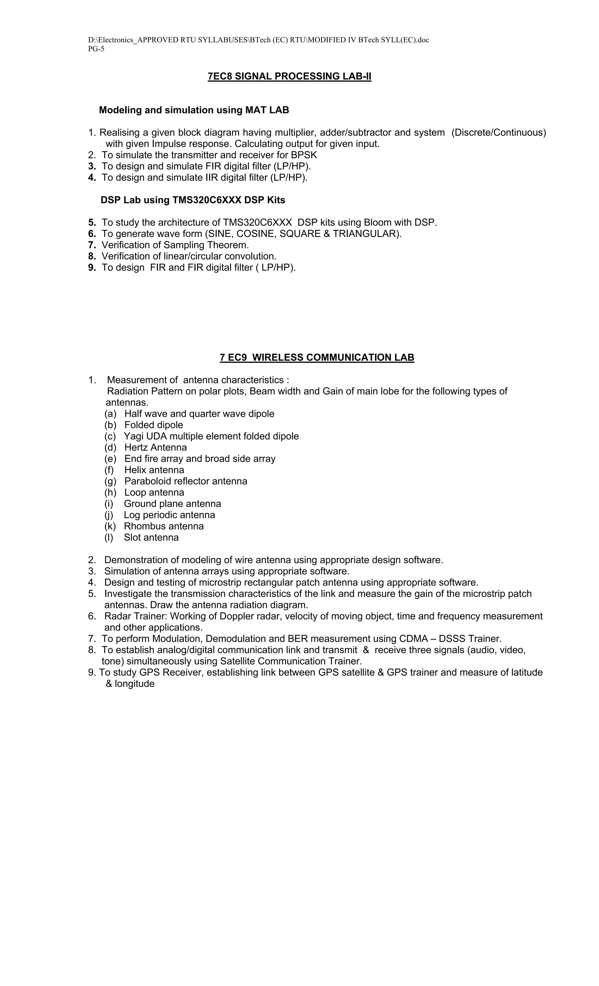 D:Electronics_APPROVED RTU SYLLABUSESBTech (EC) RTUMODIFIED IV BTech SYLL(EC).doc
PG-5


                              7EC8 SIGNAL PROCESSING LAB-II


     Modeling and simulation using MAT LAB

1. Realising a given block diagram having multiplier, adder/subtractor and system (Discrete/Continuous)
    with given Impulse response. Calculating output for given input.
2. To simulate the transmitter and receiver for BPSK
3. To design and simulate FIR digital filter (LP/HP).
4. To design and simulate IIR digital filter (LP/HP).

     DSP Lab using TMS320C6XXX DSP Kits

5.   To study the architecture of TMS320C6XXX DSP kits using Bloom with DSP.
6.   To generate wave form (SINE, COSINE, SQUARE & TRIANGULAR).
7.   Verification of Sampling Theorem.
8.   Verification of linear/circular convolution.
9.   To design FIR and FIR digital filter ( LP/HP).




                                7 EC9 WIRELESS COMMUNICATION LAB

1.     Measurement of antenna characteristics :
       Radiation Pattern on polar plots, Beam width and Gain of main lobe for the following types of
      antennas.
      (a) Half wave and quarter wave dipole
      (b) Folded dipole
      (c) Yagi UDA multiple element folded dipole
      (d) Hertz Antenna
      (e) End fire array and broad side array
      (f) Helix antenna
      (g) Paraboloid reflector antenna
      (h) Loop antenna
      (i) Ground plane antenna
      (j) Log periodic antenna
      (k) Rhombus antenna
      (l) Slot antenna

2.  Demonstration of modeling of wire antenna using appropriate design software.
3.  Simulation of antenna arrays using appropriate software.
4.  Design and testing of microstrip rectangular patch antenna using appropriate software.
5.  Investigate the transmission characteristics of the link and measure the gain of the microstrip patch
    antennas. Draw the antenna radiation diagram.
6. Radar Trainer: Working of Doppler radar, velocity of moving object, time and frequency measurement
    and other applications.
7. To perform Modulation, Demodulation and BER measurement using CDMA – DSSS Trainer.
8. To establish analog/digital communication link and transmit & receive three signals (audio, video,
   tone) simultaneously using Satellite Communication Trainer.
9. To study GPS Receiver, establishing link between GPS satellite & GPS trainer and measure of latitude
    & longitude
 