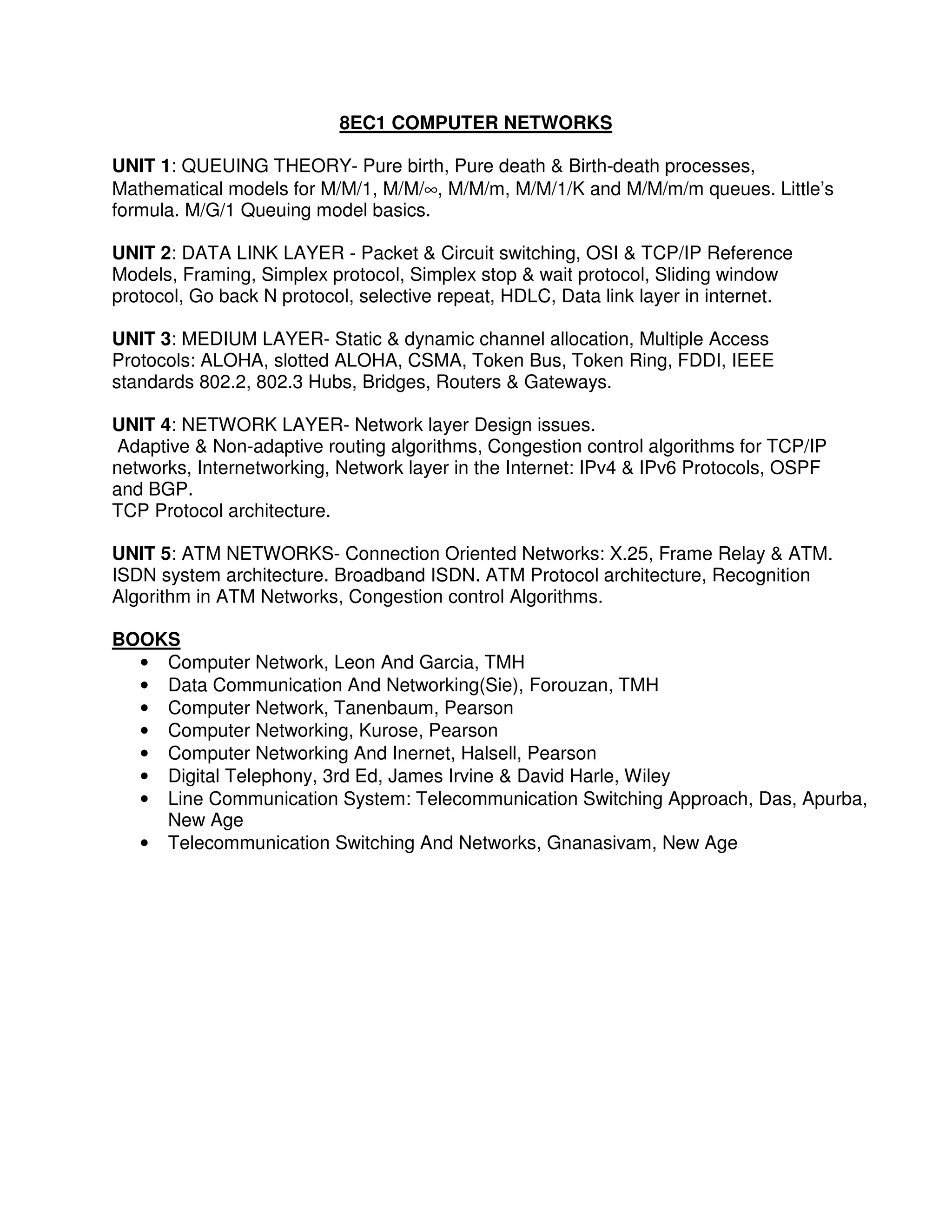 8EC1 COMPUTER NETWORKS

UNIT 1: QUEUING THEORY- Pure birth, Pure death & Birth-death processes,
Mathematical models for M/M/1, M/M/∞, M/M/m, M/M/1/K and M/M/m/m queues. Little’s
formula. M/G/1 Queuing model basics.

UNIT 2: DATA LINK LAYER - Packet & Circuit switching, OSI & TCP/IP Reference
Models, Framing, Simplex protocol, Simplex stop & wait protocol, Sliding window
protocol, Go back N protocol, selective repeat, HDLC, Data link layer in internet.

UNIT 3: MEDIUM LAYER- Static & dynamic channel allocation, Multiple Access
Protocols: ALOHA, slotted ALOHA, CSMA, Token Bus, Token Ring, FDDI, IEEE
standards 802.2, 802.3 Hubs, Bridges, Routers & Gateways.

UNIT 4: NETWORK LAYER- Network layer Design issues.
 Adaptive & Non-adaptive routing algorithms, Congestion control algorithms for TCP/IP
networks, Internetworking, Network layer in the Internet: IPv4 & IPv6 Protocols, OSPF
and BGP.
TCP Protocol architecture.

UNIT 5: ATM NETWORKS- Connection Oriented Networks: X.25, Frame Relay & ATM.
ISDN system architecture. Broadband ISDN. ATM Protocol architecture, Recognition
Algorithm in ATM Networks, Congestion control Algorithms.

BOOKS
  • Computer Network, Leon And Garcia, TMH
  • Data Communication And Networking(Sie), Forouzan, TMH
  • Computer Network, Tanenbaum, Pearson
  • Computer Networking, Kurose, Pearson
  • Computer Networking And Inernet, Halsell, Pearson
  • Digital Telephony, 3rd Ed, James Irvine & David Harle, Wiley
  • Line Communication System: Telecommunication Switching Approach, Das, Apurba,
    New Age
  • Telecommunication Switching And Networks, Gnanasivam, New Age
 