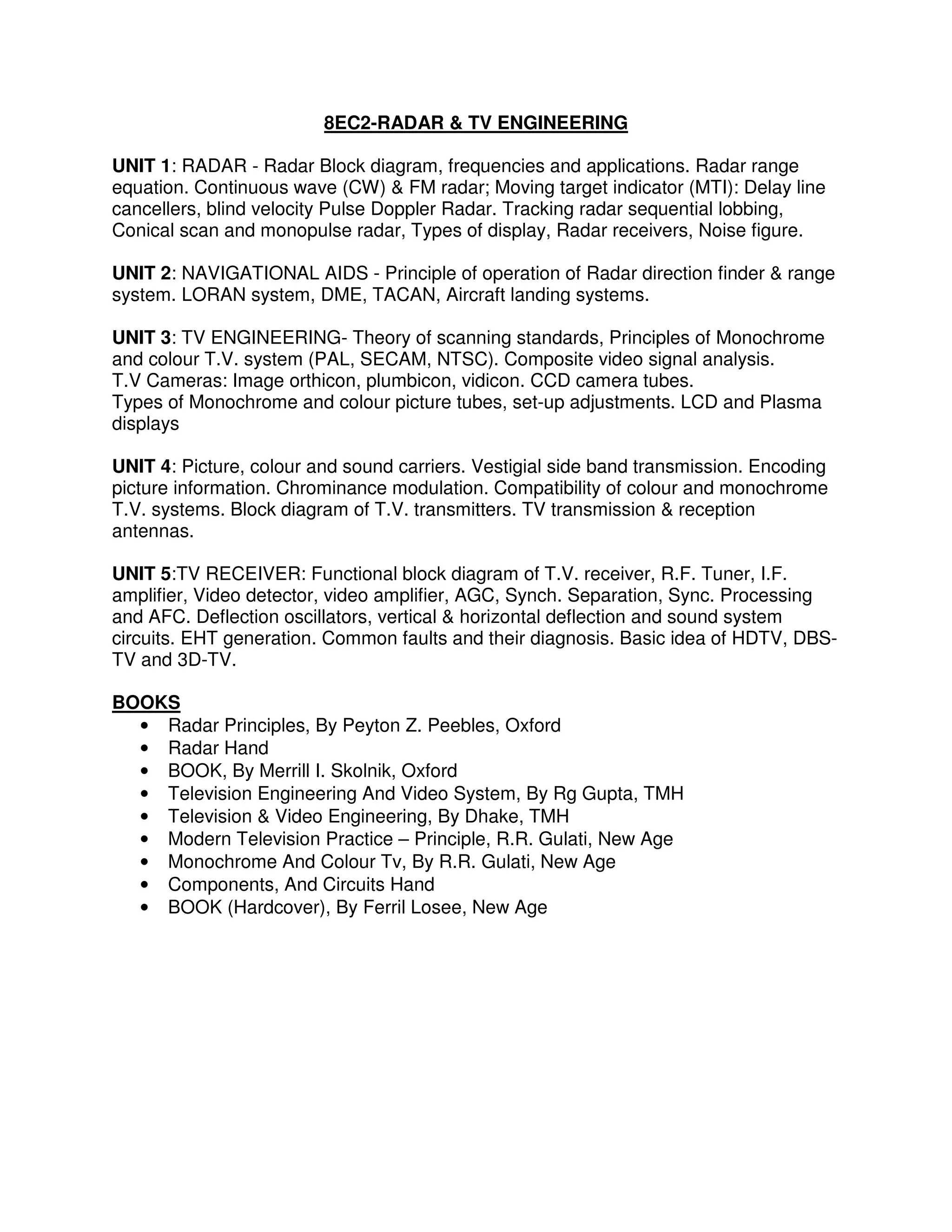 8EC2-RADAR & TV ENGINEERING

UNIT 1: RADAR - Radar Block diagram, frequencies and applications. Radar range
equation. Continuous wave (CW) & FM radar; Moving target indicator (MTI): Delay line
cancellers, blind velocity Pulse Doppler Radar. Tracking radar sequential lobbing,
Conical scan and monopulse radar, Types of display, Radar receivers, Noise figure.

UNIT 2: NAVIGATIONAL AIDS - Principle of operation of Radar direction finder & range
system. LORAN system, DME, TACAN, Aircraft landing systems.

UNIT 3: TV ENGINEERING- Theory of scanning standards, Principles of Monochrome
and colour T.V. system (PAL, SECAM, NTSC). Composite video signal analysis.
T.V Cameras: Image orthicon, plumbicon, vidicon. CCD camera tubes.
Types of Monochrome and colour picture tubes, set-up adjustments. LCD and Plasma
displays

UNIT 4: Picture, colour and sound carriers. Vestigial side band transmission. Encoding
picture information. Chrominance modulation. Compatibility of colour and monochrome
T.V. systems. Block diagram of T.V. transmitters. TV transmission & reception
antennas.

UNIT 5:TV RECEIVER: Functional block diagram of T.V. receiver, R.F. Tuner, I.F.
amplifier, Video detector, video amplifier, AGC, Synch. Separation, Sync. Processing
and AFC. Deflection oscillators, vertical & horizontal deflection and sound system
circuits. EHT generation. Common faults and their diagnosis. Basic idea of HDTV, DBS-
TV and 3D-TV.

BOOKS
  • Radar Principles, By Peyton Z. Peebles, Oxford
  • Radar Hand
  • BOOK, By Merrill I. Skolnik, Oxford
  • Television Engineering And Video System, By Rg Gupta, TMH
  • Television & Video Engineering, By Dhake, TMH
  • Modern Television Practice – Principle, R.R. Gulati, New Age
  • Monochrome And Colour Tv, By R.R. Gulati, New Age
  • Components, And Circuits Hand
  • BOOK (Hardcover), By Ferril Losee, New Age
 