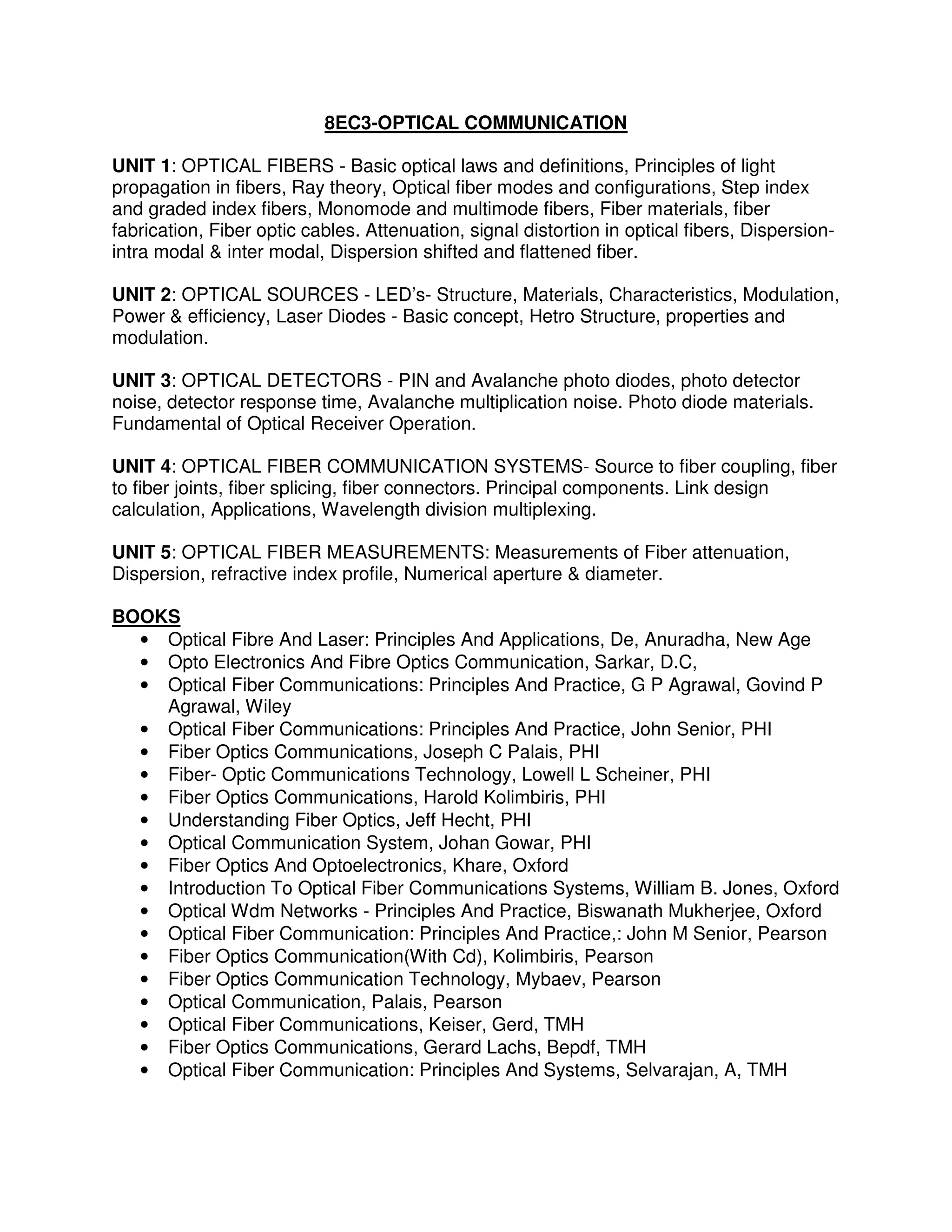 8EC3-OPTICAL COMMUNICATION

UNIT 1: OPTICAL FIBERS - Basic optical laws and definitions, Principles of light
propagation in fibers, Ray theory, Optical fiber modes and configurations, Step index
and graded index fibers, Monomode and multimode fibers, Fiber materials, fiber
fabrication, Fiber optic cables. Attenuation, signal distortion in optical fibers, Dispersion-
intra modal & inter modal, Dispersion shifted and flattened fiber.

UNIT 2: OPTICAL SOURCES - LED’s- Structure, Materials, Characteristics, Modulation,
Power & efficiency, Laser Diodes - Basic concept, Hetro Structure, properties and
modulation.

UNIT 3: OPTICAL DETECTORS - PIN and Avalanche photo diodes, photo detector
noise, detector response time, Avalanche multiplication noise. Photo diode materials.
Fundamental of Optical Receiver Operation.

UNIT 4: OPTICAL FIBER COMMUNICATION SYSTEMS- Source to fiber coupling, fiber
to fiber joints, fiber splicing, fiber connectors. Principal components. Link design
calculation, Applications, Wavelength division multiplexing.

UNIT 5: OPTICAL FIBER MEASUREMENTS: Measurements of Fiber attenuation,
Dispersion, refractive index profile, Numerical aperture & diameter.

BOOKS
  • Optical Fibre And Laser: Principles And Applications, De, Anuradha, New Age
  • Opto Electronics And Fibre Optics Communication, Sarkar, D.C,
  • Optical Fiber Communications: Principles And Practice, G P Agrawal, Govind P
    Agrawal, Wiley
  • Optical Fiber Communications: Principles And Practice, John Senior, PHI
  • Fiber Optics Communications, Joseph C Palais, PHI
  • Fiber- Optic Communications Technology, Lowell L Scheiner, PHI
  • Fiber Optics Communications, Harold Kolimbiris, PHI
  • Understanding Fiber Optics, Jeff Hecht, PHI
  • Optical Communication System, Johan Gowar, PHI
  • Fiber Optics And Optoelectronics, Khare, Oxford
  • Introduction To Optical Fiber Communications Systems, William B. Jones, Oxford
  • Optical Wdm Networks - Principles And Practice, Biswanath Mukherjee, Oxford
  • Optical Fiber Communication: Principles And Practice,: John M Senior, Pearson
  • Fiber Optics Communication(With Cd), Kolimbiris, Pearson
  • Fiber Optics Communication Technology, Mybaev, Pearson
  • Optical Communication, Palais, Pearson
  • Optical Fiber Communications, Keiser, Gerd, TMH
  • Fiber Optics Communications, Gerard Lachs, Bepdf, TMH
  • Optical Fiber Communication: Principles And Systems, Selvarajan, A, TMH
 