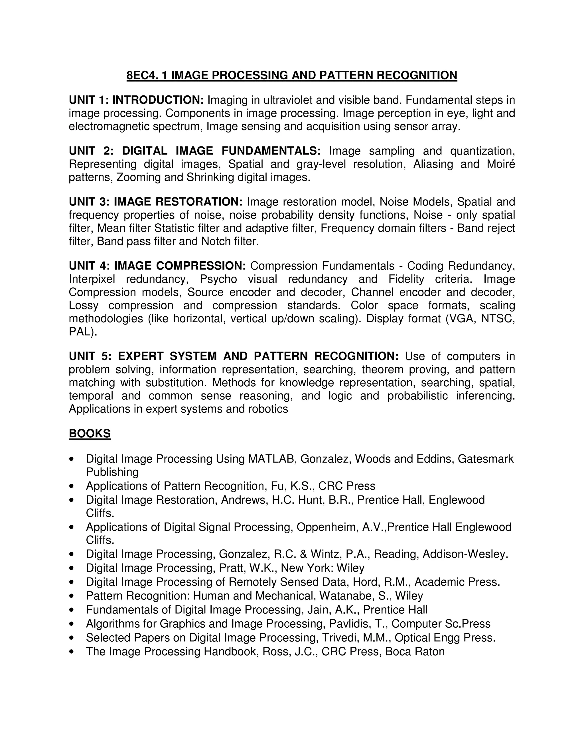 8EC4. 1 IMAGE PROCESSING AND PATTERN RECOGNITION

UNIT 1: INTRODUCTION: Imaging in ultraviolet and visible band. Fundamental steps in
image processing. Components in image processing. Image perception in eye, light and
electromagnetic spectrum, Image sensing and acquisition using sensor array.

UNIT 2: DIGITAL IMAGE FUNDAMENTALS: Image sampling and quantization,
Representing digital images, Spatial and gray-level resolution, Aliasing and Moiré
patterns, Zooming and Shrinking digital images.

UNIT 3: IMAGE RESTORATION: Image restoration model, Noise Models, Spatial and
frequency properties of noise, noise probability density functions, Noise - only spatial
filter, Mean filter Statistic filter and adaptive filter, Frequency domain filters - Band reject
filter, Band pass filter and Notch filter.

UNIT 4: IMAGE COMPRESSION: Compression Fundamentals - Coding Redundancy,
Interpixel redundancy, Psycho visual redundancy and Fidelity criteria. Image
Compression models, Source encoder and decoder, Channel encoder and decoder,
Lossy compression and compression standards. Color space formats, scaling
methodologies (like horizontal, vertical up/down scaling). Display format (VGA, NTSC,
PAL).

UNIT 5: EXPERT SYSTEM AND PATTERN RECOGNITION: Use of computers in
problem solving, information representation, searching, theorem proving, and pattern
matching with substitution. Methods for knowledge representation, searching, spatial,
temporal and common sense reasoning, and logic and probabilistic inferencing.
Applications in expert systems and robotics

BOOKS

•   Digital Image Processing Using MATLAB, Gonzalez, Woods and Eddins, Gatesmark
    Publishing
•   Applications of Pattern Recognition, Fu, K.S., CRC Press
•   Digital Image Restoration, Andrews, H.C. Hunt, B.R., Prentice Hall, Englewood
    Cliffs.
•   Applications of Digital Signal Processing, Oppenheim, A.V.,Prentice Hall Englewood
    Cliffs.
•   Digital Image Processing, Gonzalez, R.C. & Wintz, P.A., Reading, Addison-Wesley.
•   Digital Image Processing, Pratt, W.K., New York: Wiley
•   Digital Image Processing of Remotely Sensed Data, Hord, R.M., Academic Press.
•   Pattern Recognition: Human and Mechanical, Watanabe, S., Wiley
•   Fundamentals of Digital Image Processing, Jain, A.K., Prentice Hall
•   Algorithms for Graphics and Image Processing, Pavlidis, T., Computer Sc.Press
•   Selected Papers on Digital Image Processing, Trivedi, M.M., Optical Engg Press.
•   The Image Processing Handbook, Ross, J.C., CRC Press, Boca Raton
 