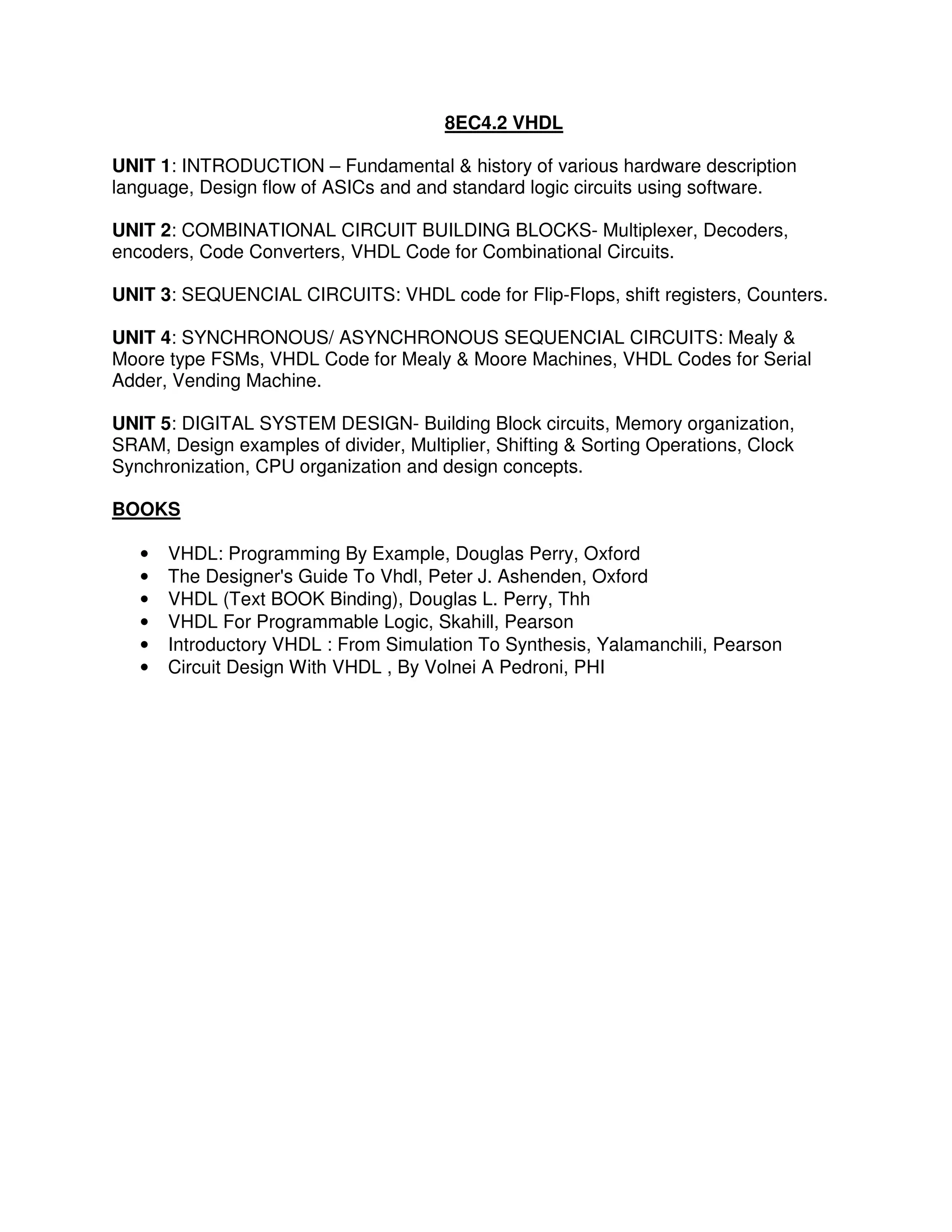 8EC4.2 VHDL

UNIT 1: INTRODUCTION – Fundamental & history of various hardware description
language, Design flow of ASICs and and standard logic circuits using software.

UNIT 2: COMBINATIONAL CIRCUIT BUILDING BLOCKS- Multiplexer, Decoders,
encoders, Code Converters, VHDL Code for Combinational Circuits.

UNIT 3: SEQUENCIAL CIRCUITS: VHDL code for Flip-Flops, shift registers, Counters.

UNIT 4: SYNCHRONOUS/ ASYNCHRONOUS SEQUENCIAL CIRCUITS: Mealy &
Moore type FSMs, VHDL Code for Mealy & Moore Machines, VHDL Codes for Serial
Adder, Vending Machine.

UNIT 5: DIGITAL SYSTEM DESIGN- Building Block circuits, Memory organization,
SRAM, Design examples of divider, Multiplier, Shifting & Sorting Operations, Clock
Synchronization, CPU organization and design concepts.

BOOKS

   •   VHDL: Programming By Example, Douglas Perry, Oxford
   •   The Designer's Guide To Vhdl, Peter J. Ashenden, Oxford
   •   VHDL (Text BOOK Binding), Douglas L. Perry, Thh
   •   VHDL For Programmable Logic, Skahill, Pearson
   •   Introductory VHDL : From Simulation To Synthesis, Yalamanchili, Pearson
   •   Circuit Design With VHDL , By Volnei A Pedroni, PHI
 