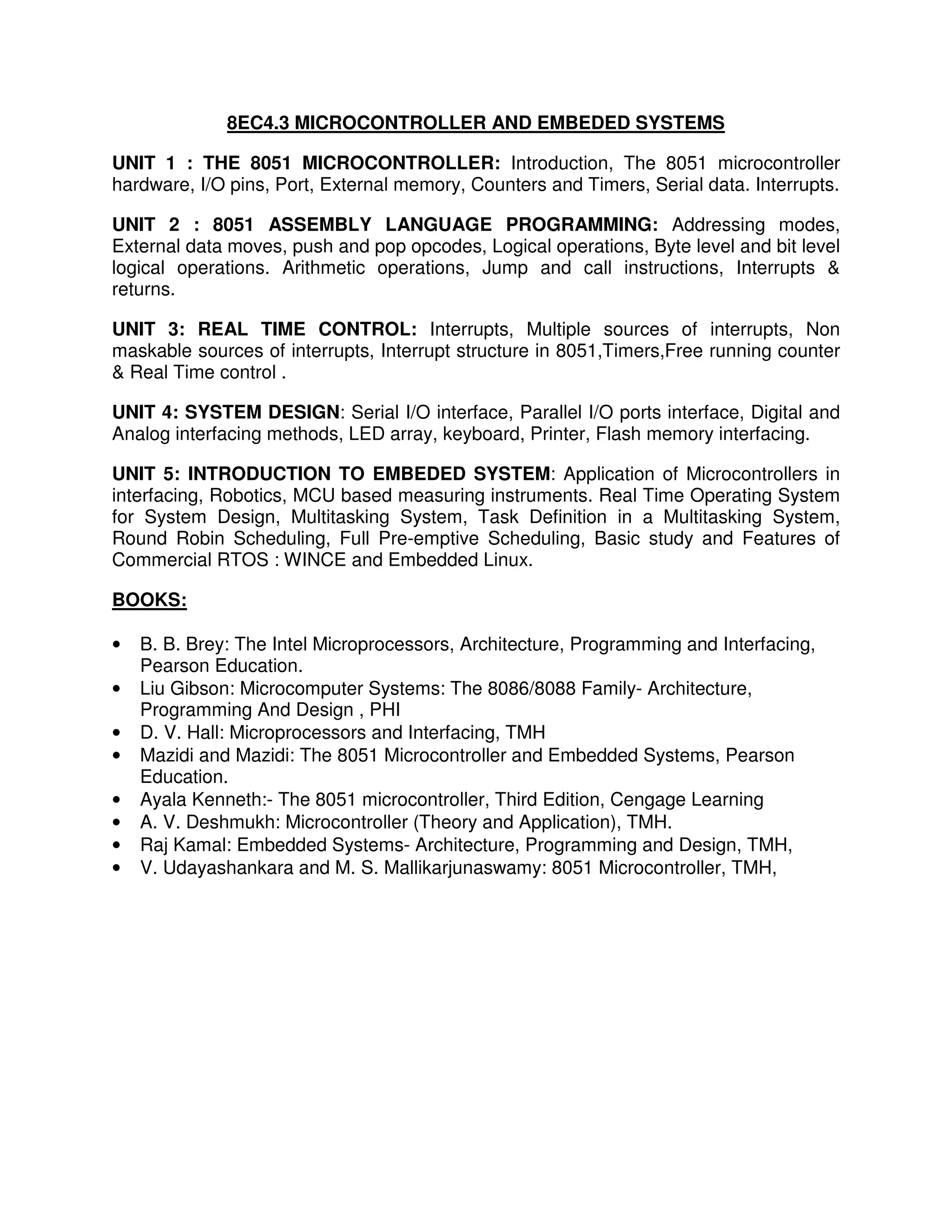 8EC4.3 MICROCONTROLLER AND EMBEDED SYSTEMS

UNIT 1 : THE 8051 MICROCONTROLLER: Introduction, The 8051 microcontroller
hardware, I/O pins, Port, External memory, Counters and Timers, Serial data. Interrupts.

UNIT 2 : 8051 ASSEMBLY LANGUAGE PROGRAMMING: Addressing modes,
External data moves, push and pop opcodes, Logical operations, Byte level and bit level
logical operations. Arithmetic operations, Jump and call instructions, Interrupts &
returns.

UNIT 3: REAL TIME CONTROL: Interrupts, Multiple sources of interrupts, Non
maskable sources of interrupts, Interrupt structure in 8051,Timers,Free running counter
& Real Time control .

UNIT 4: SYSTEM DESIGN: Serial I/O interface, Parallel I/O ports interface, Digital and
Analog interfacing methods, LED array, keyboard, Printer, Flash memory interfacing.

UNIT 5: INTRODUCTION TO EMBEDED SYSTEM: Application of Microcontrollers in
interfacing, Robotics, MCU based measuring instruments. Real Time Operating System
for System Design, Multitasking System, Task Definition in a Multitasking System,
Round Robin Scheduling, Full Pre-emptive Scheduling, Basic study and Features of
Commercial RTOS : WINCE and Embedded Linux.

BOOKS:

•   B. B. Brey: The Intel Microprocessors, Architecture, Programming and Interfacing,
    Pearson Education.
•   Liu Gibson: Microcomputer Systems: The 8086/8088 Family- Architecture,
    Programming And Design , PHI
•   D. V. Hall: Microprocessors and Interfacing, TMH
•   Mazidi and Mazidi: The 8051 Microcontroller and Embedded Systems, Pearson
    Education.
•   Ayala Kenneth:- The 8051 microcontroller, Third Edition, Cengage Learning
•   A. V. Deshmukh: Microcontroller (Theory and Application), TMH.
•   Raj Kamal: Embedded Systems- Architecture, Programming and Design, TMH,
•   V. Udayashankara and M. S. Mallikarjunaswamy: 8051 Microcontroller, TMH,
 