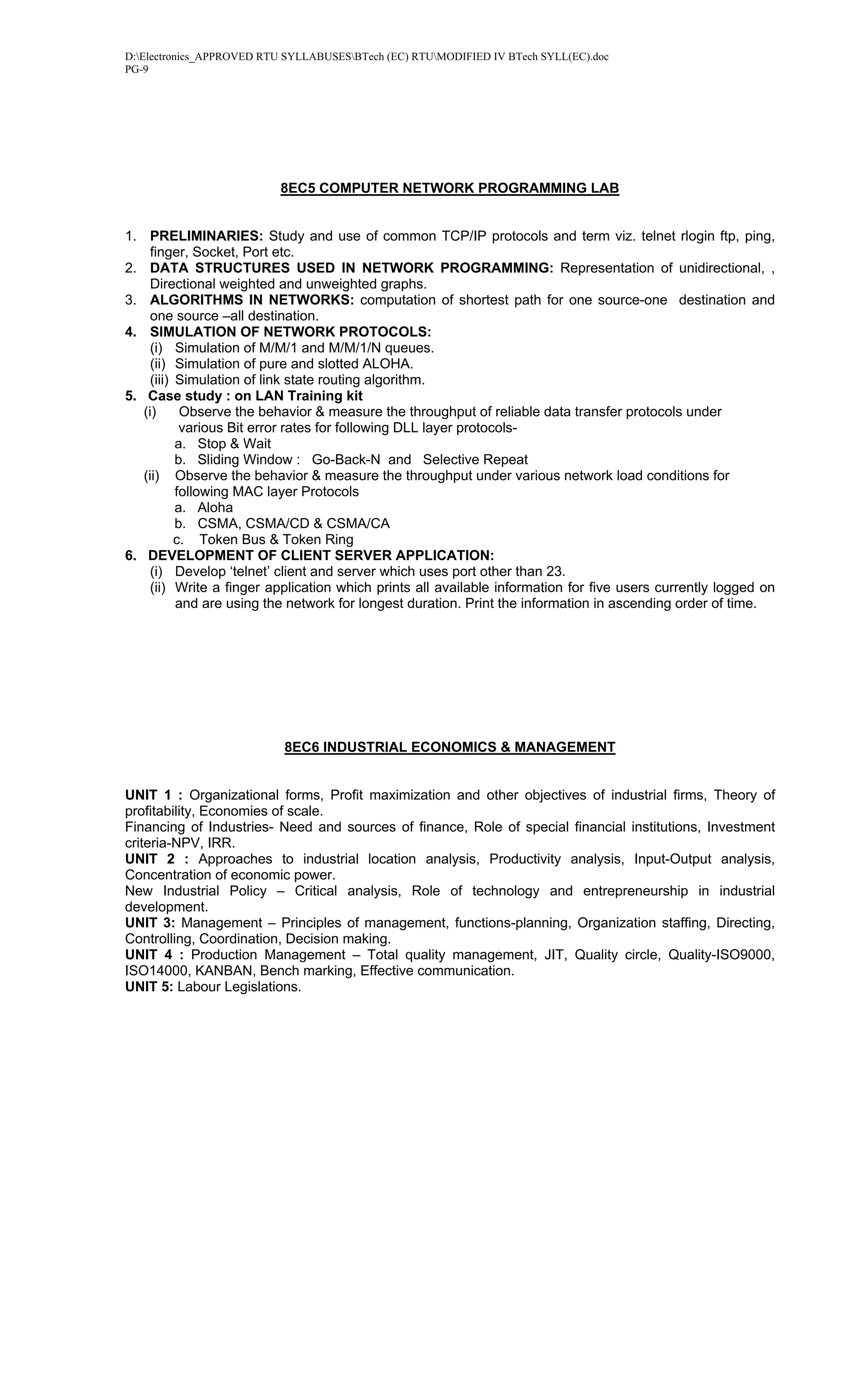 D:Electronics_APPROVED RTU SYLLABUSESBTech (EC) RTUMODIFIED IV BTech SYLL(EC).doc
PG-9




                           8EC5 COMPUTER NETWORK PROGRAMMING LAB


1. PRELIMINARIES: Study and use of common TCP/IP protocols and term viz. telnet rlogin ftp, ping,
     finger, Socket, Port etc.
2. DATA STRUCTURES USED IN NETWORK PROGRAMMING: Representation of unidirectional, ,
     Directional weighted and unweighted graphs.
3. ALGORITHMS IN NETWORKS: computation of shortest path for one source-one destination and
     one source –all destination.
4. SIMULATION OF NETWORK PROTOCOLS:
     (i) Simulation of M/M/1 and M/M/1/N queues.
     (ii) Simulation of pure and slotted ALOHA.
     (iii) Simulation of link state routing algorithm.
5. Case study : on LAN Training kit
   (i)      Observe the behavior & measure the throughput of reliable data transfer protocols under
            various Bit error rates for following DLL layer protocols-
           a. Stop & Wait
           b. Sliding Window : Go-Back-N and Selective Repeat
   (ii) Observe the behavior & measure the throughput under various network load conditions for
           following MAC layer Protocols
           a. Aloha
           b. CSMA, CSMA/CD & CSMA/CA
           c. Token Bus & Token Ring
6. DEVELOPMENT OF CLIENT SERVER APPLICATION:
     (i) Develop ‘telnet’ client and server which uses port other than 23.
     (ii) Write a finger application which prints all available information for five users currently logged on
           and are using the network for longest duration. Print the information in ascending order of time.




                           8EC6 INDUSTRIAL ECONOMICS & MANAGEMENT


UNIT 1 : Organizational forms, Profit maximization and other objectives of industrial firms, Theory of
profitability, Economies of scale.
Financing of Industries- Need and sources of finance, Role of special financial institutions, Investment
criteria-NPV, IRR.
UNIT 2 : Approaches to industrial location analysis, Productivity analysis, Input-Output analysis,
Concentration of economic power.
New Industrial Policy – Critical analysis, Role of technology and entrepreneurship in industrial
development.
UNIT 3: Management – Principles of management, functions-planning, Organization staffing, Directing,
Controlling, Coordination, Decision making.
UNIT 4 : Production Management – Total quality management, JIT, Quality circle, Quality-ISO9000,
ISO14000, KANBAN, Bench marking, Effective communication.
UNIT 5: Labour Legislations.
 