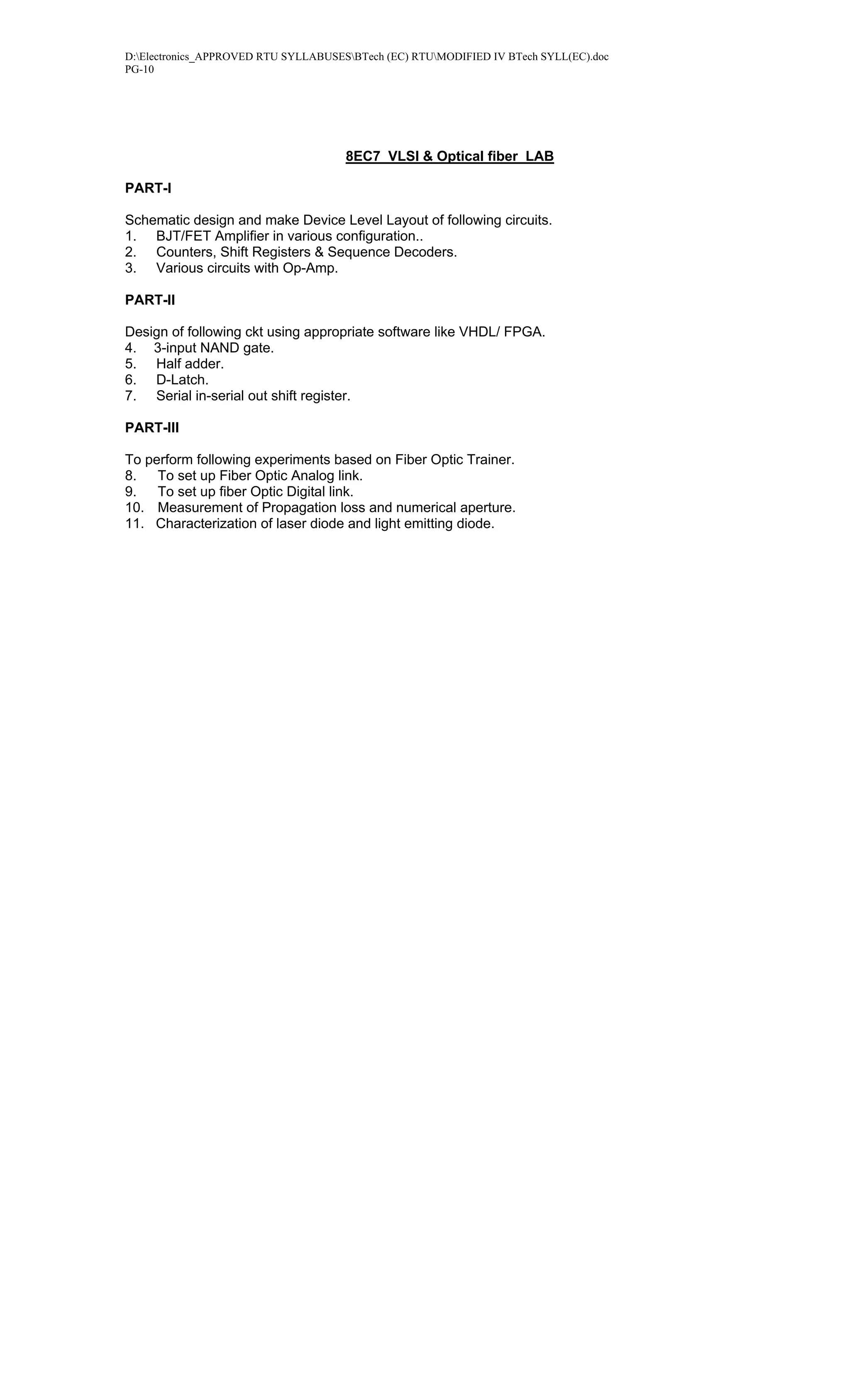 D:Electronics_APPROVED RTU SYLLABUSESBTech (EC) RTUMODIFIED IV BTech SYLL(EC).doc
PG-10




                                      8EC7 VLSI & Optical fiber LAB

PART-I

Schematic design and make Device Level Layout of following circuits.
1. BJT/FET Amplifier in various configuration..
2. Counters, Shift Registers & Sequence Decoders.
3. Various circuits with Op-Amp.

PART-II

Design of following ckt using appropriate software like VHDL/ FPGA.
4. 3-input NAND gate.
5. Half adder.
6. D-Latch.
7. Serial in-serial out shift register.

PART-III

To perform following experiments based on Fiber Optic Trainer.
8.   To set up Fiber Optic Analog link.
9.   To set up fiber Optic Digital link.
10. Measurement of Propagation loss and numerical aperture.
11. Characterization of laser diode and light emitting diode.
 