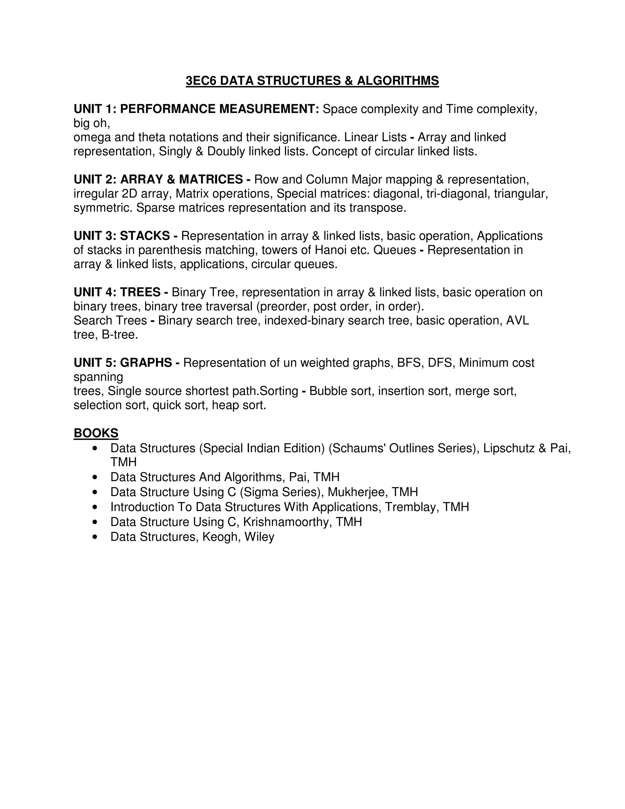 3EC6 DATA STRUCTURES & ALGORITHMS

UNIT 1: PERFORMANCE MEASUREMENT: Space complexity and Time complexity,
big oh,
omega and theta notations and their significance. Linear Lists - Array and linked
representation, Singly & Doubly linked lists. Concept of circular linked lists.

UNIT 2: ARRAY & MATRICES - Row and Column Major mapping & representation,
irregular 2D array, Matrix operations, Special matrices: diagonal, tri-diagonal, triangular,
symmetric. Sparse matrices representation and its transpose.

UNIT 3: STACKS - Representation in array & linked lists, basic operation, Applications
of stacks in parenthesis matching, towers of Hanoi etc. Queues - Representation in
array & linked lists, applications, circular queues.

UNIT 4: TREES - Binary Tree, representation in array & linked lists, basic operation on
binary trees, binary tree traversal (preorder, post order, in order).
Search Trees - Binary search tree, indexed-binary search tree, basic operation, AVL
tree, B-tree.

UNIT 5: GRAPHS - Representation of un weighted graphs, BFS, DFS, Minimum cost
spanning
trees, Single source shortest path.Sorting - Bubble sort, insertion sort, merge sort,
selection sort, quick sort, heap sort.

BOOKS
  • Data Structures (Special Indian Edition) (Schaums' Outlines Series), Lipschutz & Pai,
    TMH
  • Data Structures And Algorithms, Pai, TMH
  • Data Structure Using C (Sigma Series), Mukherjee, TMH
  • Introduction To Data Structures With Applications, Tremblay, TMH
  • Data Structure Using C, Krishnamoorthy, TMH
  • Data Structures, Keogh, Wiley
 