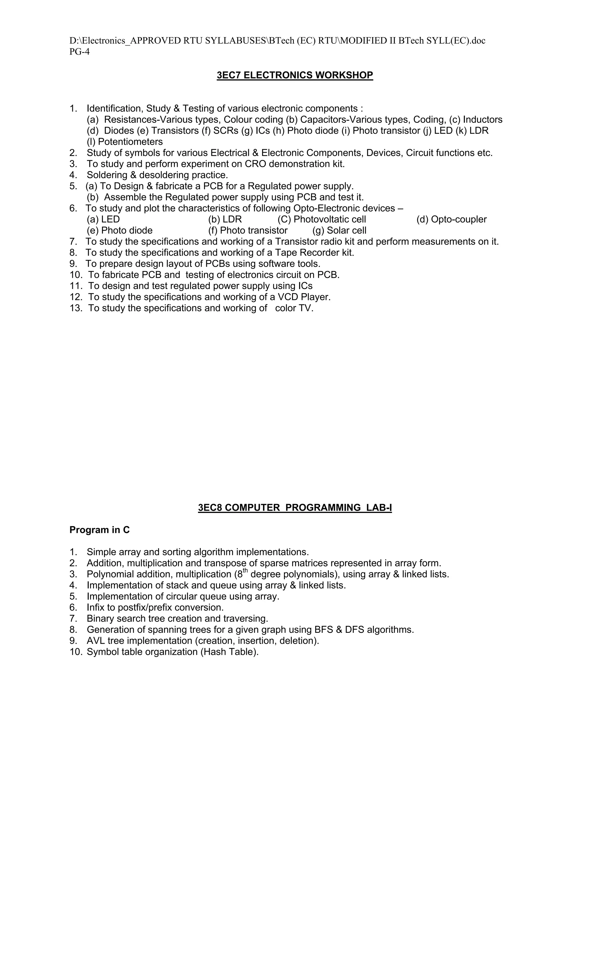 D:Electronics_APPROVED RTU SYLLABUSESBTech (EC) RTUMODIFIED II BTech SYLL(EC).doc
PG-4

                                     3EC7 ELECTRONICS WORKSHOP


1. Identification, Study & Testing of various electronic components :
    (a) Resistances-Various types, Colour coding (b) Capacitors-Various types, Coding, (c) Inductors
    (d) Diodes (e) Transistors (f) SCRs (g) ICs (h) Photo diode (i) Photo transistor (j) LED (k) LDR
    (l) Potentiometers
2. Study of symbols for various Electrical & Electronic Components, Devices, Circuit functions etc.
3. To study and perform experiment on CRO demonstration kit.
4. Soldering & desoldering practice.
5. (a) To Design & fabricate a PCB for a Regulated power supply.
    (b) Assemble the Regulated power supply using PCB and test it.
6. To study and plot the characteristics of following Opto-Electronic devices –
    (a) LED                      (b) LDR          (C) Photovoltatic cell           (d) Opto-coupler
    (e) Photo diode              (f) Photo transistor     (g) Solar cell
7. To study the specifications and working of a Transistor radio kit and perform measurements on it.
8. To study the specifications and working of a Tape Recorder kit.
9. To prepare design layout of PCBs using software tools.
10. To fabricate PCB and testing of electronics circuit on PCB.
11. To design and test regulated power supply using ICs
12. To study the specifications and working of a VCD Player.
13. To study the specifications and working of color TV.




                                 3EC8 COMPUTER PROGRAMMING LAB-I

Program in C

1.    Simple array and sorting algorithm implementations.
2.    Addition, multiplication and transpose of sparse matrices represented in array form.
3.    Polynomial addition, multiplication (8th degree polynomials), using array & linked lists.
4.    Implementation of stack and queue using array & linked lists.
5.    Implementation of circular queue using array.
6.    Infix to postfix/prefix conversion.
7.    Binary search tree creation and traversing.
8.    Generation of spanning trees for a given graph using BFS & DFS algorithms.
9.    AVL tree implementation (creation, insertion, deletion).
10.   Symbol table organization (Hash Table).
 
