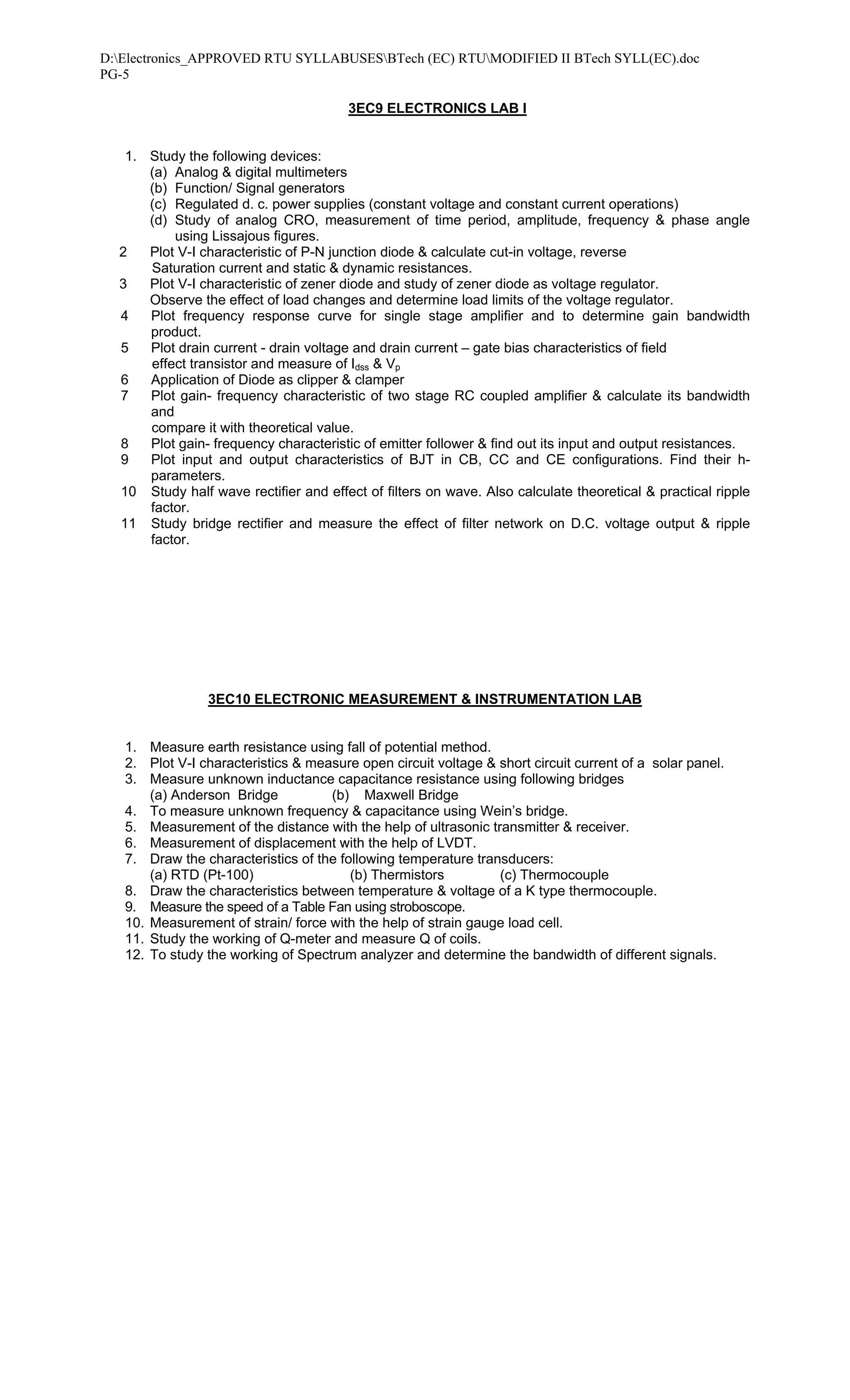 D:Electronics_APPROVED RTU SYLLABUSESBTech (EC) RTUMODIFIED II BTech SYLL(EC).doc
PG-5

                                        3EC9 ELECTRONICS LAB I


   1. Study the following devices:
      (a) Analog & digital multimeters
      (b) Function/ Signal generators
      (c) Regulated d. c. power supplies (constant voltage and constant current operations)
      (d) Study of analog CRO, measurement of time period, amplitude, frequency & phase angle
          using Lissajous figures.
  2   Plot V-I characteristic of P-N junction diode & calculate cut-in voltage, reverse
      Saturation current and static & dynamic resistances.
  3   Plot V-I characteristic of zener diode and study of zener diode as voltage regulator.
      Observe the effect of load changes and determine load limits of the voltage regulator.
  4   Plot frequency response curve for single stage amplifier and to determine gain bandwidth
      product.
  5   Plot drain current - drain voltage and drain current – gate bias characteristics of field
      effect transistor and measure of Idss & Vp
  6   Application of Diode as clipper & clamper
  7   Plot gain- frequency characteristic of two stage RC coupled amplifier & calculate its bandwidth
      and
      compare it with theoretical value.
  8   Plot gain- frequency characteristic of emitter follower & find out its input and output resistances.
  9   Plot input and output characteristics of BJT in CB, CC and CE configurations. Find their h-
      parameters.
  10 Study half wave rectifier and effect of filters on wave. Also calculate theoretical & practical ripple
      factor.
  11 Study bridge rectifier and measure the effect of filter network on D.C. voltage output & ripple
      factor.




                3EC10 ELECTRONIC MEASUREMENT & INSTRUMENTATION LAB


   1. Measure earth resistance using fall of potential method.
   2. Plot V-I characteristics & measure open circuit voltage & short circuit current of a solar panel.
   3. Measure unknown inductance capacitance resistance using following bridges
       (a) Anderson Bridge          (b) Maxwell Bridge
   4. To measure unknown frequency & capacitance using Wein’s bridge.
   5. Measurement of the distance with the help of ultrasonic transmitter & receiver.
   6. Measurement of displacement with the help of LVDT.
   7. Draw the characteristics of the following temperature transducers:
       (a) RTD (Pt-100)                 (b) Thermistors         (c) Thermocouple
   8. Draw the characteristics between temperature & voltage of a K type thermocouple.
   9. Measure the speed of a Table Fan using stroboscope.
   10. Measurement of strain/ force with the help of strain gauge load cell.
   11. Study the working of Q-meter and measure Q of coils.
   12. To study the working of Spectrum analyzer and determine the bandwidth of different signals.
 