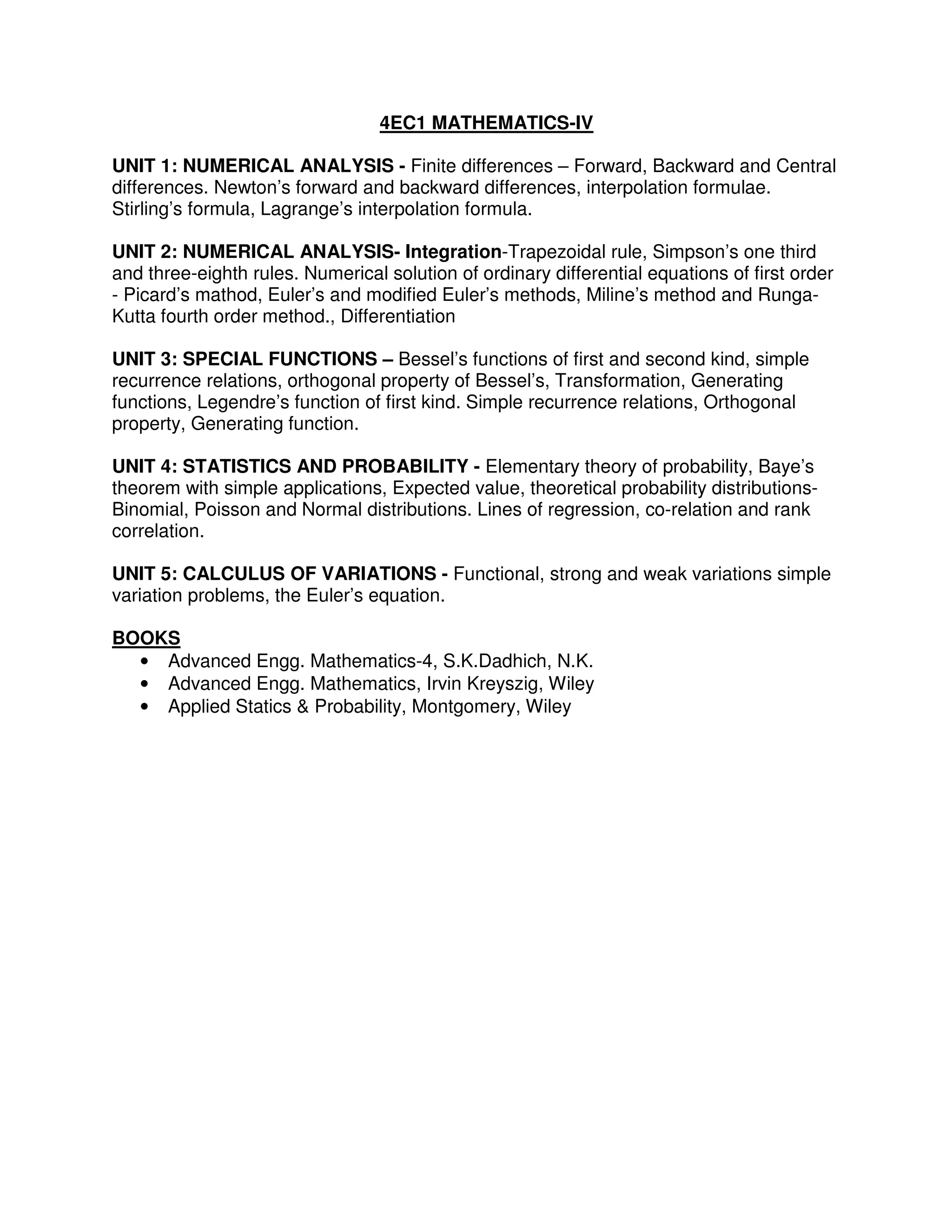 4EC1 MATHEMATICS-IV

UNIT 1: NUMERICAL ANALYSIS - Finite differences – Forward, Backward and Central
differences. Newton’s forward and backward differences, interpolation formulae.
Stirling’s formula, Lagrange’s interpolation formula.

UNIT 2: NUMERICAL ANALYSIS- Integration-Trapezoidal rule, Simpson’s one third
and three-eighth rules. Numerical solution of ordinary differential equations of first order
- Picard’s mathod, Euler’s and modified Euler’s methods, Miline’s method and Runga-
Kutta fourth order method., Differentiation

UNIT 3: SPECIAL FUNCTIONS – Bessel’s functions of first and second kind, simple
recurrence relations, orthogonal property of Bessel’s, Transformation, Generating
functions, Legendre’s function of first kind. Simple recurrence relations, Orthogonal
property, Generating function.

UNIT 4: STATISTICS AND PROBABILITY - Elementary theory of probability, Baye’s
theorem with simple applications, Expected value, theoretical probability distributions-
Binomial, Poisson and Normal distributions. Lines of regression, co-relation and rank
correlation.

UNIT 5: CALCULUS OF VARIATIONS - Functional, strong and weak variations simple
variation problems, the Euler’s equation.

BOOKS
  • Advanced Engg. Mathematics-4, S.K.Dadhich, N.K.
  • Advanced Engg. Mathematics, Irvin Kreyszig, Wiley
  • Applied Statics & Probability, Montgomery, Wiley
 