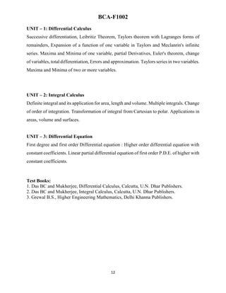 12
BCA-F1002
UNIT – 1: Differential Calculus
Successive differentiation, Leibritiz Theorem, Taylors theorem with Lagranges forms of
remainders, Expansion of a function of one variable in Taylors and Meclanrin's infinite
series. Maxima and Minima of one variable, partial Derivatives, Euler's theorem, change
of variables, total differentiation, Errors and approximation. Taylors series in two variables.
Maxima and Minima of two or more variables.
UNIT – 2: Integral Calculus
Definite integral and its application for area, length and volume. Multiple integrals. Change
of order of integration. Transformation of integral from Cartesian to polar. Applications in
areas, volume and surfaces.
UNIT – 3: Differential Equation
First degree and first order Differential equation : Higher order differential equation with
constant coefficients. Linear partial differential equation of first order P.D.E. of higher with
constant coefficients.
Test Books:
1. Das BC and Mukherjee, Differential Calculus, Calcutta, U.N. Dhar Publishers.
2. Das BC and Mukherjee, Integral Calculus, Calcutta, U.N. Dhar Publishers.
3. Grewal B.S., Higher Engineering Mathematics, Delhi Khanna Publishers.
 