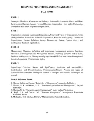 13
BUSINESS PRACTICES AND MANAGEMENT
BCA F1003
UNIT - I
Concepts of Business, Commerce and Industry, Business Environment- Macro and Micro
Environment, Business System, Forms of Business Organization - Sole trader, Partnership,
Companies HUF and Co-operative organization.
UNIT-II
Organization structure-Meaning and importance, Nature and Types of Organization, Forms
of Organization, Formal and Informal Organization, Line and staff Agency, Theories of
Organization- Human Relations theory, Bureaucratic theory, System theory and
Contingency theory of organization.
UNIT-III
Management- Meaning, definition and importance, Management concept, functions,
Principles of management and Management Process. Planning- concepts and its types,
Decision making concept, Management by objectives (M.B.O.). Motivation-Concepts and
theories, Leadership- Concepts and styles.
UNIT-IV
Organizing- Concepts, Nature and Significance, Authority and responsibility,
Centralization and Decentralization, CommunicationNature, Process and types of
communication networks. Managerial control - concepts and Process, Techniques of
control.
Text & Reference Books:
1. Sharma Sudhir and Bansal, “Principles of Management”, Anamika Publishers.
2. Sharma, R. K. and Gupta, S. K., “Business Organisation and Management”, Kalyani
Publishers.
3. Sharma, N. K., “Current issues in Management”, Indus Valley Publication.
4. Singh, U.K. and Dewan J.M., “Business Management”, Management Executives
Handbook Series.
5. Michael A. Hitt, Black, J. Stewart, “Management”, Pearson Education.
 