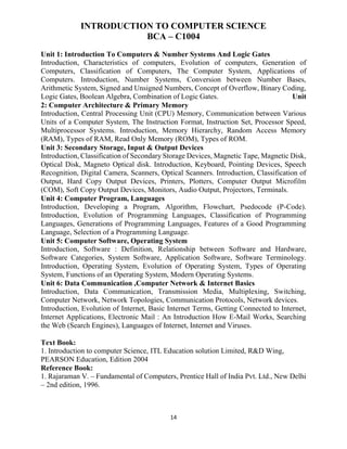 14
INTRODUCTION TO COMPUTER SCIENCE
BCA – C1004
Unit 1: Introduction To Computers & Number Systems And Logic Gates
Introduction, Characteristics of computers, Evolution of computers, Generation of
Computers, Classification of Computers, The Computer System, Applications of
Computers. Introduction, Number Systems, Conversion between Number Bases,
Arithmetic System, Signed and Unsigned Numbers, Concept of Overflow, Binary Coding,
Logic Gates, Boolean Algebra, Combination of Logic Gates. Unit
2: Computer Architecture & Primary Memory
Introduction, Central Processing Unit (CPU) Memory, Communication between Various
Units of a Computer System, The Instruction Format, Instruction Set, Processor Speed,
Multiprocessor Systems. Introduction, Memory Hierarchy, Random Access Memory
(RAM), Types of RAM, Read Only Memory (ROM), Types of ROM.
Unit 3: Secondary Storage, Input & Output Devices
Introduction, Classification of Secondary Storage Devices, Magnetic Tape, Magnetic Disk,
Optical Disk, Magneto Optical disk. Introduction, Keyboard, Pointing Devices, Speech
Recognition, Digital Camera, Scanners, Optical Scanners. Introduction, Classification of
Output, Hard Copy Output Devices, Printers, Plotters, Computer Output Microfilm
(COM), Soft Copy Output Devices, Monitors, Audio Output, Projectors, Terminals.
Unit 4: Computer Program, Languages
Introduction, Developing a Program, Algorithm, Flowchart, Psedocode (P-Code).
Introduction, Evolution of Programming Languages, Classification of Programming
Languages, Generations of Programming Languages, Features of a Good Programming
Language, Selection of a Programming Language.
Unit 5: Computer Software, Operating System
Introduction, Software : Definition, Relationship between Software and Hardware,
Software Categories, System Software, Application Software, Software Terminology.
Introduction, Operating System, Evolution of Operating System, Types of Operating
System, Functions of an Operating System, Modern Operating Systems.
Unit 6: Data Communication ,Computer Network & Internet Basics
Introduction, Data Communication, Transmission Media, Multiplexing, Switching,
Computer Network, Network Topologies, Communication Protocols, Network devices.
Introduction, Evolution of Internet, Basic Internet Terms, Getting Connected to Internet,
Internet Applications, Electronic Mail : An Introduction How E-Mail Works, Searching
the Web (Search Engines), Languages of Internet, Internet and Viruses.
Text Book:
1. Introduction to computer Science, ITL Education solution Limited, R&D Wing,
PEARSON Education, Edition 2004
Reference Book:
1. Rajaraman V. – Fundamental of Computers, Prentice Hall of India Pvt. Ltd., New Delhi
– 2nd edition, 1996.
 