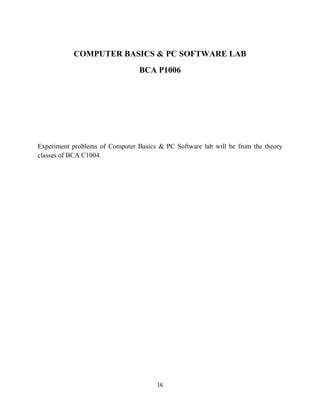 16
COMPUTER BASICS & PC SOFTWARE LAB
BCA P1006
Experiment problems of Computer Basics & PC Software lab will be from the theory
classes of BCA C1004.
 