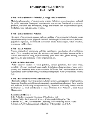 19
ENVIRONMENTAL SCIENCE
BCA – F2002
UNIT – 1: Environmental awareness, Ecology and Environment:
Multidisciplinary nature of environmental science, Definition, scope, importance and need
for public awareness. Concept of an ecosystem, structure and function of an ecosystem,
producer, consumer and decomposer, energy and nutrient flow biogeochemical cycles,
food chain, food web, ecological pyramid.
UNIT – 2: Environmental Pollution
Segments of environment, sources, pathways and fate of environmental pollutants, causes
of environmental pollution, physical, chemical, and biological transformation of pollutants,
population explosion, environment and human health, human rights, value education,
women and child welfare.
UNIT – 3: Air Pollution
Various segments of atmosphere and their significance, classification of air pollutions,
toxic effects, sampling and analysis, stationary and mobile emission, sources and their
control, photochemical smog, sulphurous smog, green house effect, global warning, ozone
depletion, Air (prevention and control of pollution) Act.
UNIT – 4: Water Pollution
Water resources sources of water pollution, various pollutants, their toxic effect,
portability of water, municipal water supply, disinfection, characteristics of waste water,
primary and secondary waste water treatment, BOD and COD measurement and their
significance, rain water harvesting, water shed management, Water (pollution and control)
Act.
UNIT – 5: Natural Resources and Biodiversity
Renewable and non renewable resources, Forest resource, consequences of deforestation,
floods and draughts, equitable use of resources for sustainable development, Dams benefits
and problems, Biodiversity: ecosystem diversity, theans to biodiversity, conservation of
biodiversity. A Brief introduction to Noise Pollution, Soil Pollution , Solid Water
Management.
Recommended Books :
1. De A. K., Environmental Chemistry, Wiley Eastern Ltd.
2. Miller T.G.Jr., Environmental Science, Wadswarth Pulishing Co. (TB)
3. Sharma B.K., 2001, Environmental Chemistry, Goel Publishing House, Meerut
4. Odem, E.P., 1971, Fundamentals of Ecology, W.B.Sannders Co. U.S.A.
 