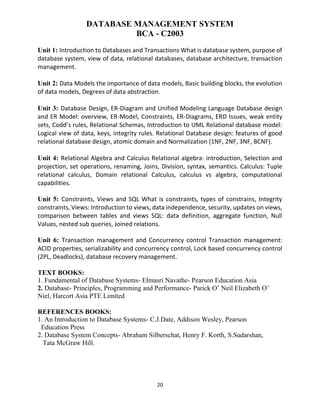 20
DATABASE MANAGEMENT SYSTEM
BCA - C2003
Unit 1: Introduction to Databases and Transactions What is database system, purpose of
database system, view of data, relational databases, database architecture, transaction
management.
Unit 2: Data Models the importance of data models, Basic building blocks, the evolution
of data models, Degrees of data abstraction.
Unit 3: Database Design, ER-Diagram and Unified Modeling Language Database design
and ER Model: overview, ER-Model, Constraints, ER-Diagrams, ERD Issues, weak entity
sets, Codd’s rules, Relational Schemas, Introduction to UML Relational database model:
Logical view of data, keys, integrity rules. Relational Database design: features of good
relational database design, atomic domain and Normalization (1NF, 2NF, 3NF, BCNF).
Unit 4: Relational Algebra and Calculus Relational algebra: introduction, Selection and
projection, set operations, renaming, Joins, Division, syntax, semantics. Calculus: Tuple
relational calculus, Domain relational Calculus, calculus vs algebra, computational
capabilities.
Unit 5: Constraints, Views and SQL What is constraints, types of constrains, Integrity
constraints, Views: Introduction to views, data independence, security, updates on views,
comparison between tables and views SQL: data definition, aggregate function, Null
Values, nested sub queries, Joined relations.
Unit 6: Transaction management and Concurrency control Transaction management:
ACID properties, serializability and concurrency control, Lock based concurrency control
(2PL, Deadlocks), database recovery management.
TEXT BOOKS:
1. Fundamental of Database Systems- Elmasri Navathe- Pearson Education Asia
2. Database- Principles, Programming and Performance- Parick O’ Neil Elizabeth O’
Niel, Harcort Asia PTE Limited
REFERENCES BOOKS:
1. An Introduction to Database Systems- C.J.Date, Addison Wesley, Pearson
Education Press
2. Database System Concepts- Abraham Silberschat, Henry F. Korth, S.Sudarshan,
Tata McGraw Hill.
 