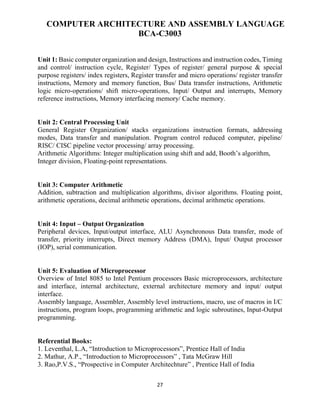 27
COMPUTER ARCHITECTURE AND ASSEMBLY LANGUAGE
BCA-C3003
Unit 1: Basic computer organization and design, Instructions and instruction codes, Timing
and control/ instruction cycle, Register/ Types of register/ general purpose & special
purpose registers/ index registers, Register transfer and micro operations/ register transfer
instructions, Memory and memory function, Bus/ Data transfer instructions, Arithmetic
logic micro-operations/ shift micro-operations, Input/ Output and interrupts, Memory
reference instructions, Memory interfacing memory/ Cache memory.
Unit 2: Central Processing Unit
General Register Organization/ stacks organizations instruction formats, addressing
modes, Data transfer and manipulation. Program control reduced computer, pipeline/
RISC/ CISC pipeline vector processing/ array processing.
Arithmetic Algorithms: Integer multiplication using shift and add, Booth’s algorithm,
Integer division, Floating-point representations.
Unit 3: Computer Arithmetic
Addition, subtraction and multiplication algorithms, divisor algorithms. Floating point,
arithmetic operations, decimal arithmetic operations, decimal arithmetic operations.
Unit 4: Input – Output Organization
Peripheral devices, Input/output interface, ALU Asynchronous Data transfer, mode of
transfer, priority interrupts, Direct memory Address (DMA), Input/ Output processor
(IOP), serial communication.
Unit 5: Evaluation of Microprocessor
Overview of Intel 8085 to Intel Pentium processors Basic microprocessors, architecture
and interface, internal architecture, external architecture memory and input/ output
interface.
Assembly language, Assembler, Assembly level instructions, macro, use of macros in I/C
instructions, program loops, programming arithmetic and logic subroutines, Input-Output
programming.
Referential Books:
1. Leventhal, L.A, “Introduction to Microprocessors”, Prentice Hall of India
2. Mathur, A.P., “Introduction to Microprocessors” , Tata McGraw Hill
3. Rao,P.V.S., “Prospective in Computer Architechture” , Prentice Hall of India
 