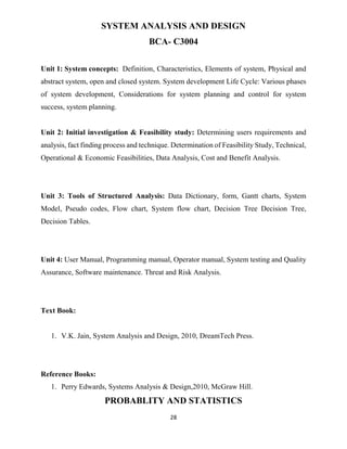 28
SYSTEM ANALYSIS AND DESIGN
BCA- C3004
Unit 1: System concepts: Definition, Characteristics, Elements of system, Physical and
abstract system, open and closed system. System development Life Cycle: Various phases
of system development, Considerations for system planning and control for system
success, system planning.
Unit 2: Initial investigation & Feasibility study: Determining users requirements and
analysis, fact finding process and technique. Determination of Feasibility Study, Technical,
Operational & Economic Feasibilities, Data Analysis, Cost and Benefit Analysis.
Unit 3: Tools of Structured Analysis: Data Dictionary, form, Gantt charts, System
Model, Pseudo codes, Flow chart, System flow chart, Decision Tree Decision Tree,
Decision Tables.
Unit 4: User Manual, Programming manual, Operator manual, System testing and Quality
Assurance, Software maintenance. Threat and Risk Analysis.
Text Book:
1. V.K. Jain, System Analysis and Design, 2010, DreamTech Press.
Reference Books:
1. Perry Edwards, Systems Analysis & Design,2010, McGraw Hill.
PROBABLITY AND STATISTICS
 